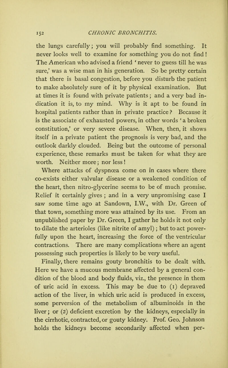 the lungs carefully; you will probably find something. It never looks well to examine for something you do not find ! The American who advised a friend * never to guess till he was sure,' was a wise man in his generation. So be pretty certain that there is basal congestion, before you disturb the patient to make absolutely sure of it by physical examination. But at times it is found with private patients; and a very bad in- dication it is, to my mind. Why is it apt to be found in hospital patients rather than in private practice ? Because it is the associate of exhausted powers, in other words ' a broken constitution,' or very severe disease. When, then, it shows itself in a private patient the prognosis is very bad, and the outlook darkly clouded. Being but the outcome of personal experience, these remarks must be taken for what they are worth. Neither more; nor less ! Where attacks of dyspnoea come on in cases where there co-exists either valvular disease or a weakened condition of the heart, then nitro-glycerine seems to be of much promise. Relief it certainly gives ; and in a very unpromising case I saw some time ago at Sandown, I.W., with Dr. Green of that town, something more was attained by its use. From an unpublished paper by Dr. Green, I gather he holds it not only to dilate the arterioles (like nitrite of amyl); but to act power- fully upon the heart, increasing the force of the ventricular contractions. There are many complications where an agent possessing such properties is likely to be very useful. Finally, there remains gouty bronchitis to be dealt with. Here we have a mucous membrane affected by a general con- dition of the blood and body fluids, viz., the presence in them of uric acid in excess. This may be due to (i) depraved action of the liver, in which uric acid is produced in excess, some perversion of the metabolism of albuminoids in the liver; or (2) deficient excretion by the kidneys, especially in the cirrhotic, contracted, or gouty kidney. Prof. Geo. Johnson holds the kidneys become secondarily affected when per-