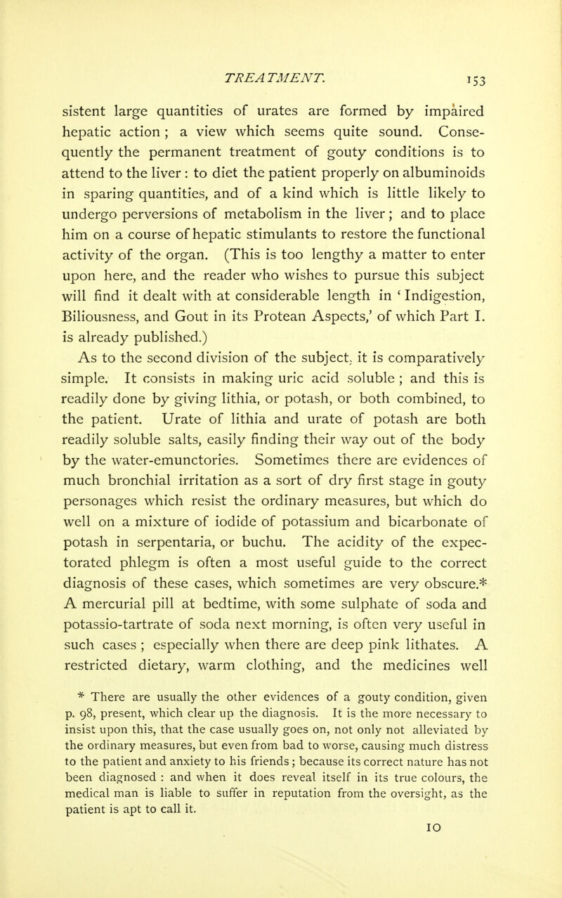 sistent large quantities of urates are formed by impaired hepatic action ; a view which seems quite sound. Conse- quently the permanent treatment of gouty conditions is to attend to the liver : to diet the patient properly on albuminoids in sparing quantities, and of a kind which is little likely to undergo perversions of metabolism in the liver; and to place him on a course of hepatic stimulants to restore the functional activity of the organ. (This is too lengthy a matter to enter upon here, and the reader who wishes to pursue this subject will find it dealt with at considerable length in * Indigestion, Biliousness, and Gout in its Protean Aspects,' of which Part I. is already published.) As to the second division of the subject, it is comparatively simple. It consists in making uric acid soluble ; and this is readily done by giving lithia, or potash, or both combined, to the patient. Urate of lithia and urate of potash are both readily soluble salts, easily finding their way out of the body by the water-emunctories. Sometimes there are evidences of much bronchial irritation as a sort of dry first stage in gouty personages which resist the ordinary measures, but which do well on a mixture of iodide of potassium and bicarbonate of potash in serpentaria, or buchu. The acidity of the expec- torated phlegm is often a most useful guide to the correct diagnosis of these cases, which sometimes are very obscure.* A mercurial pill at bedtime, with some sulphate of soda and potassio-tartrate of soda next morning, is often very useful in such cases ; especially when there are deep pink lithates. A restricted dietary, warm clothing, and the medicines well ^ There are usually the other evidences of a gouty condition, given p. 98, present, which clear up the diagnosis. It is the more necessary to insist upon this, that the case usually goes on, not only not alleviated by the ordinary measures, but even from bad to worse, causing much distress to the patient and anxiety to his friends ; because its correct nature has not been diagnosed : and when it does reveal itself in its true colours, the medical man is liable to suffer in reputation from the oversight, as the patient is apt to call it. 10