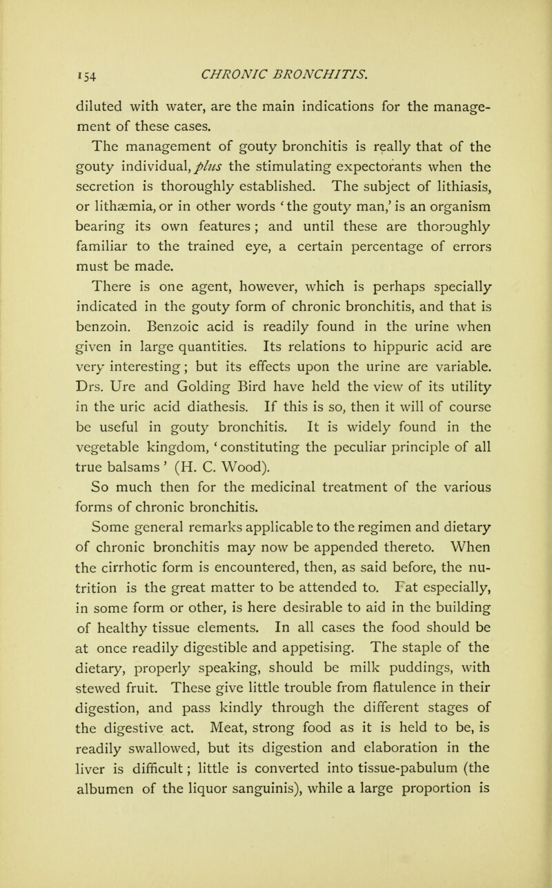 diluted with water, are the main indications for the manage- ment of these cases. The management of gouty bronchitis is really that of the gouty individual,the stimulating expectorants when the secretion is thoroughly established. The subject of lithiasis, or lithaemia, or in other words ' the gouty man,' is an organism bearing its own features; and until these are thoroughly familiar to the trained eye, a certain percentage of errors must be made. There is one agent, however, which is perhaps specially indicated in the gouty form of chronic bronchitis, and that is benzoin. Benzoic acid is readily found in the urine when given in large quantities. Its relations to hippuric acid are very interesting; but its effects upon the urine are variable. Drs. Ure and Golding Bird have held the view of its utility in the uric acid diathesis. If this is so, then it will of course be useful in gouty bronchitis. It is widely found in the vegetable kingdom, ' constituting the peculiar principle of all true balsams ' (H. C. Wood). So much then for the medicinal treatment of the various forms of chronic bronchitis. Some general remarks applicable to the regimen and dietary of chronic bronchitis may now be appended thereto. When the cirrhotic form is encountered, then, as said before, the nu- trition is the great matter to be attended to. Fat especially, in some form or other, is here desirable to aid in the building of healthy tissue elements. In all cases the food should be at once readily digestible and appetising. The staple of the dietary, properly speaking, should be milk puddings, with stewed fruit. These give little trouble from flatulence in their digestion, and pass kindly through the different stages of the digestive act. Meat, strong food as it is held to be, is readily swallowed, but its digestion and elaboration in the liver is difficult; little is converted into tissue-pabulum (the albumen of the liquor sanguinis), while a large proportion is