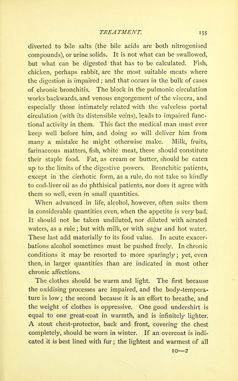 diverted to bile salts (the bile acids are both nitrogenised compounds), or urine solids. It is not what can be swallowed, but what can be digested that has to be calculated. Fish, chicken, perhaps rabbit, are the most suitable meats where the digestion is impaired ; and that occurs in the bulk of cases of chronic bronchitis. The block in the pulmonic circulation works backwards, and venous engorgement of the viscera, and especially those intimately related with the valveless portal circulation (with its distensible veins), leads to impaired func- tional activity in them. This fact the medical man must ever keep well before him, and doing so will deliver him from many a mistake he might otherwise make. Milk, fruits, farinaceous matters, fish, white meat, these should constitute their staple food. Fat, as cream or butter, should be eaten up to the limits of the digestive powers. Bronchitic patients, except in the cirrhotic form, as a rule, do not take so kindly to cod-liver oil as do phthisical patients, nor does it agree with them so well, even in small quantities. When advanced in life, alcohol, however, often suits them in considerable quantities even, when the appetite is very bad. It should not be taken undiluted, nor diluted with aerated waters, as a rule ; but with milk, or with sugar and hot water. These last add materially to its food value. In acute exacer- bations alcohol sometimes must be pushed freely. In chronic conditions it may be resorted to more sparingly; yet, even then, in larger quantities than are indicated in most other chronic affections. The clothes should be warm and light. The first because the oxidising processes are impaired, and the body-tempera- ture is low; the second because it is an effort to breathe, and the weight of clothes is oppressive. One good undershirt is equal to one great-coat in warmth, and is infinitely lighter. A stout chest-protector, back and front, covering the chest completely, should be worn in winter. . If an overcoat is indi- cated it is best lined with fur; the lightest and warmest of all 10—2