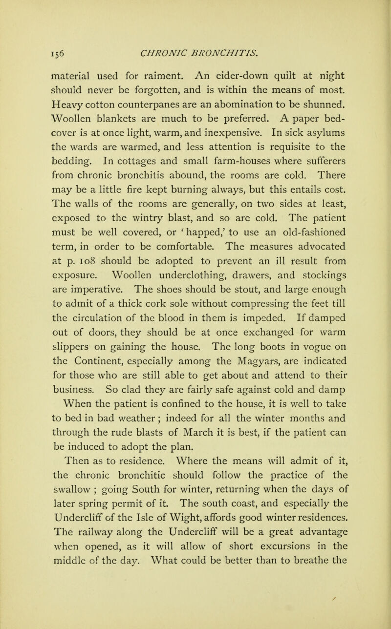 material used for raiment. An eider-down quilt at night should never be forgotten, and is within the means of most. Heavy cotton counterpanes are an abomination to be shunned. Woollen blankets are much to be preferred. A paper bed- cover is at once light, warm, and inexpensive. In sick asylums the wards are warmed, and less attention is requisite to the bedding. In cottages and small farm-houses where sufferers from chronic bronchitis abound, the rooms are cold. There may be a little fire kept burning always, but this entails cost. The walls of the rooms are generally, on two sides at least, exposed to the wintry blast, and so are cold. The patient must be well covered, or ' happed,' to use an old-fashioned term, in order to be comfortable. The measures advocated at p. 108 should be adopted to prevent an ill result from exposure. Woollen underclothing, drawers, and stockings are imperative. The shoes should be stout, and large enough to admit of a thick cork sole without compressing the feet till the circulation of the blood in them is impeded. If damped out of doors, they should be at once exchanged for warm slippers on gaining the house. The long boots in vogue on the Continent, especially among the Magyars, are indicated for those who are still able to get about and attend to their business. So clad they are fairly safe against cold and damp When the patient is confined to the house, it is well to take to bed in bad weather; indeed for all the winter months and through the rude blasts of March it is best, if the patient can be induced to adopt the plan. Then as to residence. Where the means will admit of it, the chronic bronchitic should follow the practice of the swallow ; going South for winter, returning when the days of later spring permit of it. The south coast, and especially the Undercliff of the Isle of Wight, affords good winter residences. The railway along the Undercliff will be a great advantage when opened, as it will allow of short excursions in the middle of the day. What could be better than to breathe the