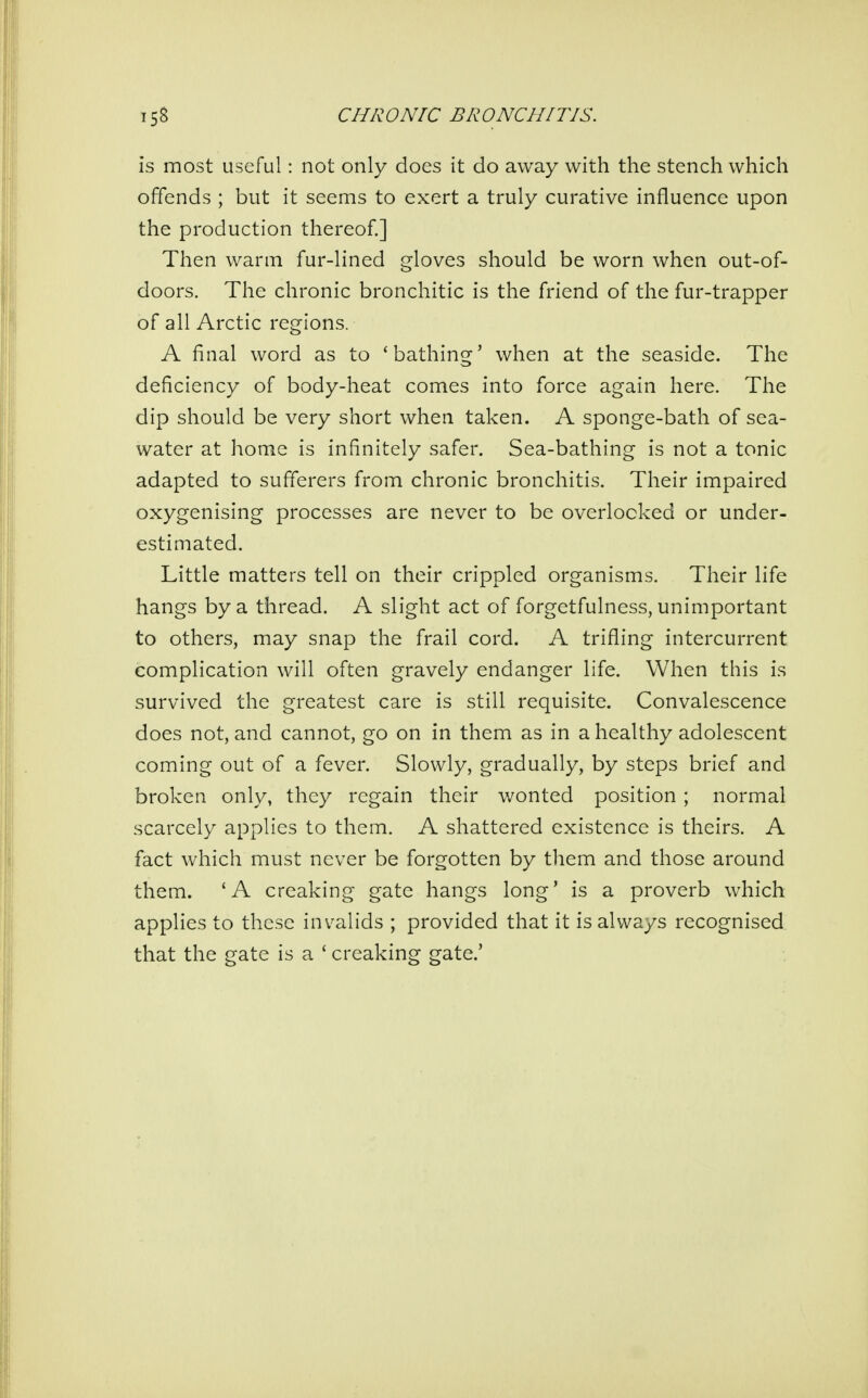 is most useful: not only does it do away with the stench which offends ; but it seems to exert a truly curative influence upon the production thereof.] Then warm fur-lined gloves should be worn when out-of- doors. The chronic bronchitic is the friend of the fur-trapper of all Arctic regions. A final word as to 'bathing' when at the seaside. The deficiency of body-heat comes into force again here. The dip should be very short when taken. A sponge-bath of sea- water at home is infinitely safer. Sea-bathing is not a tonic adapted to sufferers from chronic bronchitis. Their impaired oxygenising processes are never to be overlooked or under- estimated. Little matters tell on their crippled organisms. Their life hangs by a thread. A slight act of forgetfulness, unimportant to others, may snap the frail cord. A trifling intercurrent complication will often gravely endanger life. When this is survived the greatest care is still requisite. Convalescence does not, and cannot, go on in them as in a healthy adolescent coming out of a fever. Slowly, gradually, by steps brief and broken only, they regain their wonted position ; normal scarcely applies to them. A shattered existence is theirs. A fact which must never be forgotten by them and those around them. 'A creaking gate hangs long' is a proverb which applies to these invalids ; provided that it is always recognised that the gate is a ' creaking gate.'