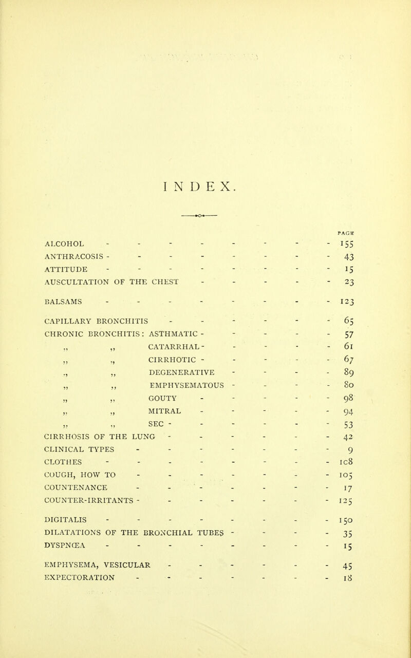 INDEX. PAGH ALCOHOL ------- - 155 ANTHRACOSIS -------- 43 ATTITUDE - - - - - - - - 15 AUSCULTATION OF THE CHEST - - - - -23 BALSAMS - - - - - - - - 123 CAPILLARY BRONCHITIS - - - - - 65 CHRONIC BRONCHITIS: ASTHMATIC - - - - - 57 „ „ CATARRHAL- - - - - 61 „ „ CIRRHOTIC - - - - - 6; ., „ DEGENERATIVE - - - - 89 „ EMPHYSEMATOUS - - - - 80 „ „ GOUTY _ - - - - q8 „ „ MITRAL - - - - - 94 SEC - 53 CIRRHOSIS OF THE LUNG - - - - - - 42 CLINICAL TYPES ------- 9 CLOTHES - - - - - - - - ICB COUGH, HOW TO - - - - - - - 105 COUNTENANCE - - - - - - I? COUNTER-IRRITANTS - - - - - - - 125 DIGITALIS - - - - - - - - 150 DILATATIONS OF THE BRONCHIAL TUBES - - - - 35 DYSPNCEA - - - - - - - - 15 EMPHYSEMA, VESICULAR - - - - - 45 EXPECTORATION - - - - - - - 18