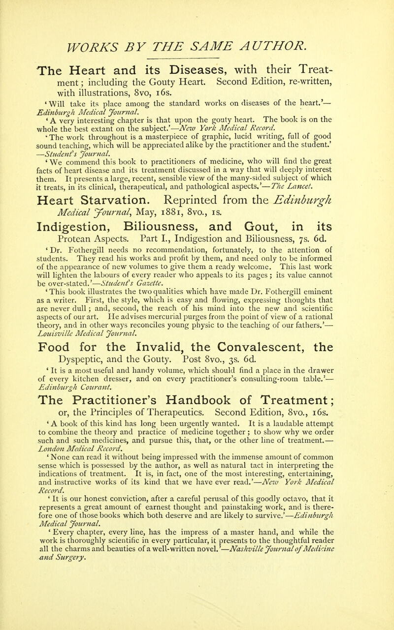 WORKS BY THE SAME AUTHOR, The Heart and its Diseases, with their Treat- ment ; including the Gouty Heart. Second Edition, re-written, with illustrations, 8vo, i6s. 'Will take its place among the standard works on diseases of the heart.'— Edinburgh Medical Journal. ' A very interesting chapter is that upon the gouty heart. The book is on the whole the best extant on the subject.'—Nnv York Medical Record. •The work throughout is a masterpiece of graphic, lucid writing, full of good sound teaching, which will be appreciated alike by the practitioner and the student.' —Sindent's Journal. ' We commend this book to practitioners of medicine, who will find the great facts of heart disease and its treatment discussed in a way that will deeply interest them. It presents a large, recent, sensible view of the many-sided subject of which it treats, in its clinical, therapeutical, and pathological aspects.'—The Lancet. Heart Starvation. Reprinted from the Edinhcrgh Medical journal, May, 1881, 8vo., is. Indigestion, Biliousness, and Gout, in its Protean Aspects. Part I., Indigestion and Biliousness, 7s. 6d. * Dr. Fothergill needs no recommendation, fortunately, to the attention of students. They read his works and profit by them, and need only to be informed of the appearance of new volumes to give them a ready welcome. This last work will lighten the labours of every reader who appeals to its pages ; its value cannot be over-stated.'—Students Gazette. ' This book illustrates the two qualities which have made Dr. Fothergill eminent as a writer. First, the style, which is easy and flowing, expressing thoughts that are never dull; and, second, the reach of his mind into the new and scientific aspects of our art. He advises mercurial purges from the point of view of a rational theory, and in other ways reconciles young physic to the teaching of our fathers.'— Lonisville Medical Journal. Food for the Invalid, the Convalescent, the Dyspeptic, and the Gouty. Post 8vo., 3s. 6d. ' It is a most useful and handy volume, which should find a place in the drawer of every kitchen dresser, and on every practitioner's consulting-room table.'— Edinhitrgh Conrant. The Practitioner's Handbook of Treatment; or, the Principles of Therapeutics. Second Edition, 8vo., i6s. ' A book of this kind has long been urgently wanted. It is a laudable attempt to combine the theory and practice of medicine together; to show why we order such and such medicines, and pursue this, that, or the other line of treatment.— London Medical Record. ' None can read it without being impressed with the immense amount of common sense which is possessed by the author, as well as natural tact in interpreting the indications of treatment. It is, in fact, one of the most interesting, entertaining, and instructive works of its kind that we have ever read.'—Nezv York Medical Record. ' It is our honest conviction, after a careful perusal of this goodly octavo, that it represents a great amount of earnest thought and painstaking work, and is there- fore one of those books which both deserve and are likely to survive.'—Edinburgh Medical Journal. ' Every chapter, every line, has the impress of a master hand, and while the work is thoroughly scientific in every particular, it presents to the thoughtful reader all the charms and beauties of a well-written novel.'—Nashville Journal of Medicine ■and Surgery.