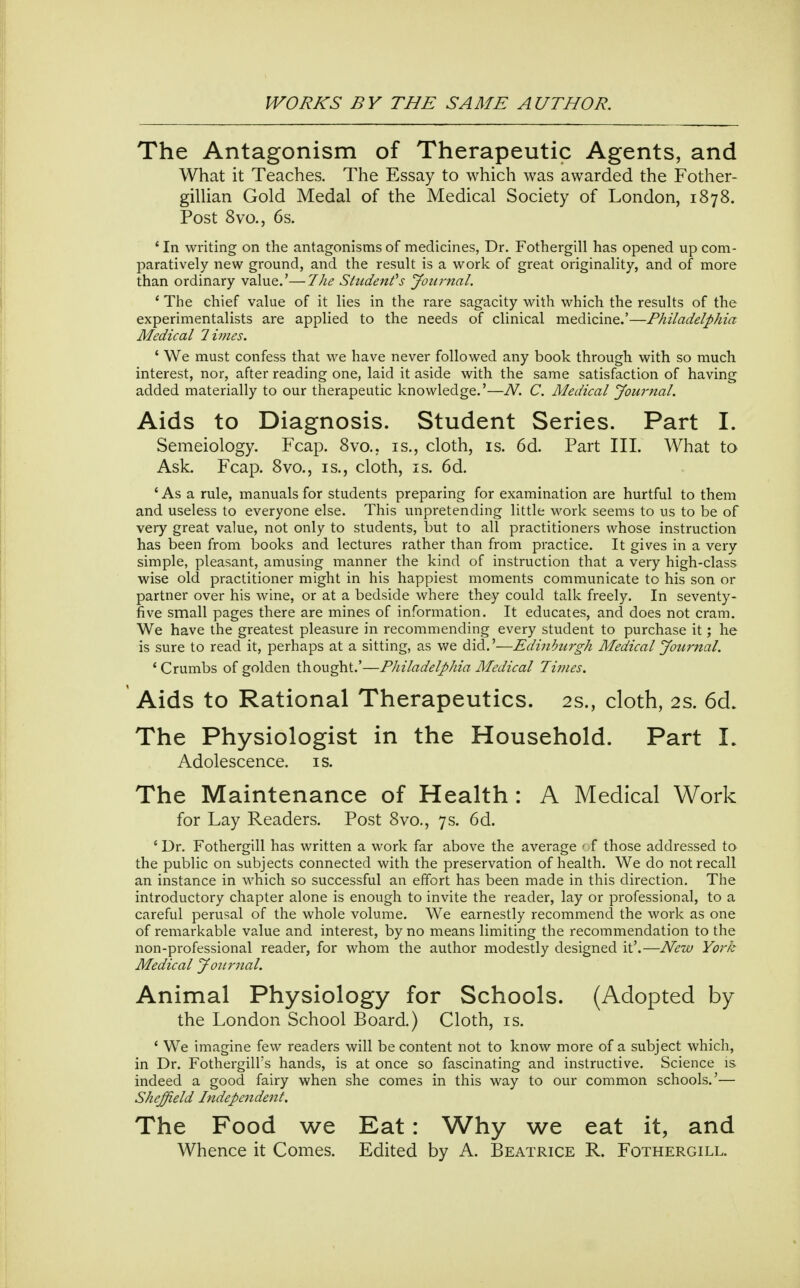 The Antagonism of Therapeutic Agents, and What it Teaches. The Essay to which was awarded the Fother- gillian Gold Medal of the Medical Society of London, 1878. Post 8vo., 6s. ' In writing on the antagonisms of medicines, Dr. Fothergill has opened up com- paratively new ground, and the result is a work of great originality, and of more than ordinary value.'—The Student''s Journal. ' The chief value of it lies in the rare sagacity with which the results of the experimentalists are applied to the needs of clinical medicine.'—Philadelphia Medical limes. ' We must confess that we have never followed any book through with so much interest, nor, after reading one, laid it aside with the same satisfaction of having added materially to our therapeutic knowledge.'—N. C. Medical Journal. Aids to Diagnosis. Student Series. Part I. Semeiology. Fcap. 8vo,. is., cloth, is. 6d. Part III. What to Ask. Fcap. 8vo., is., cloth, is. 6d. ' As a rule, manuals for students preparing for examination are hurtful to them and useless to everyone else. This unpretending little work seems to us to be of very great value, not only to students, but to all practitioners whose instruction has been from books and lectures rather than from practice. It gives in a very simple, pleasant, amusing manner the kind of instruction that a very high-class wise old practitioner might in his happiest moments communicate to his son or partner over his wine, or at a bedside where they could talk freely. In seventy- five small pages there are mines of information. It educates, and does not cram. We have the greatest pleasure in recommending every student to purchase it; he is sure to read it, perhaps at a sitting, as we did.'—Edinburgh Medical Journal. * Crumbs of golden thought.'—Philadelphia Medical Times. Aids to Rational Therapeutics. 2s., cloth, 2s. 6d. The Physiologist in the Household. Part I. Adolescence, is. The Maintenance of Health: A Medical Work for Lay Readers. Post 8vo., 7 s. 6d. ' Dr. Fothergill has written a work far above the average ' f those addressed to the public on subjects connected with the preservation of health. We do not recall an instance in which so successful an effort has been made in this direction. The introductory chapter alone is enough to invite the reader, lay or professional, to a careful perusal of the whole volume. We earnestly recommend the work as one of remarkable value and interest, by no means limiting the recommendation to the non-professional reader, for whom the author modestly designed it'.—New York Medical Journal. Animal Physiology for Schools. (Adopted by the London School Board.) Cloth, is. ' We imagine few readers will be content not to know more of a subject which, in Dr. Fothergill's hands, is at once so fascinating and instructive. Science is. indeed a good fairy when she comes in this way to our common schools.'— Sheffield Independent. The Food we Eat: Why we eat it, and Whence it Comes. Edited by A. Beatrice R. Fothergill.