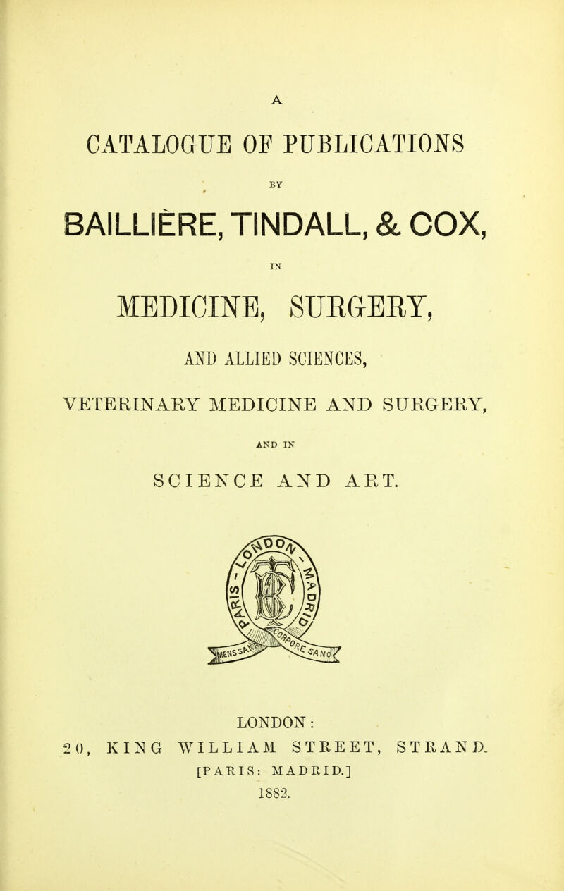 A CATALOGUE OF PUBLICATIONS BY BAILLIERE, TINDALL, & COX, IN MEDICIJ^E, SURGEEY, AND ALLIED SCIENCES, VETERINARY MEDICINE AND SURGERY, AND IN SCIENCE AND AET. LONDON: 2 0, KING WILLIAM STREET, STRAND. [PARIS: MADRID.] 1882.
