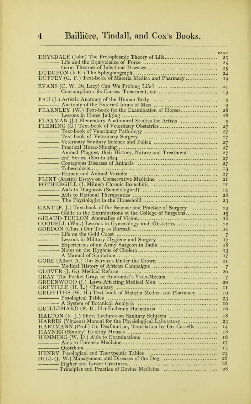 DRYSDALE (John) The Protoplasmic Theory of Life ^^25 Life and the Equivalence of Force 25 Germ Theories of Infectious Diseases 25 DUDGEON (R.E.) The Sphygmograph 24 DUFFEY (G. F.) Text-book of Materia Medica and Pharmacy 19 EVANS (C. W. De Lacy) Can We Prolong Life? 25 Consumption: its Causes. Treatment, etc 13 FAU (J.) Artistic Anatomy of the Human Body 9 ■ Anatomy of the External forms of Man 9 FEARNLEY (W.) Text-book for the Examination of Horses 28 Lessons in Horse Judging 28 FLAXMAN (J.) Elementary Anatomical Studies for Artists 9 FLEMING (G.) Text-book of Veterinary Obstetrics 27 Text-book of Veterinary Pathology 27 Text-book of Veterinary Surgery 27 Veterinary Sanitary Science and Police 27 Practical Horse-Shoeing 27 Animal Plagues, their History, Nature and Treatment 27 2nd Series, 1800 to 1844 27 Contagious Diseases of Animals 27 Tuberculosis 13 Human and Animal Variolae ... 27 FLINT (Austin) Essays on Conservative Medicine 21 FOTHERGILL (J. Milner) Chronic Bronchitis 11 Aids to Diagnosis (Semeiological) 14 Aids to Rational Therapeutics 26 The Physiologist in the Household 23 GANT (F. J.) Text-book of the Science and Practice of Surgery 24 Guide to the Examinations at the College of Surgeons 15 GIRAUD-TEULON Anomalies of Vision 16 GOODELL (Wm.) Lessons in Gynajcology and Obstetrics 22 GORDON (Chas.) Our Trip to Burmah ii Life on the Gold Coast 7 Lessons in Military Hygiene and Surgery 17 Experiences of an Army Surgeon in India 18 Notes on the Hygiene of Cholera 13 A Manual of Sanitation 17 GORE (Albert A.) Our Services Under the Crown 21 Medical History of African Campaigns 7 GLOVER (J. G.) Medical Reform 20 GRAY The Pocket Gray, or Anatomist's Vade-Mecum ... 7 GREENWOOD (J.) Laws Affecting Medical Men 20 GREVILLE (H. L.) Chemistry ii GRIFFITHS (W. H.) Text-book of Materia Medica and Pharmacy 19 Posological Tables 23 A System of Botanical Analysis 10 GUILLEMARD (F. H. H.) Endemic Hsematuria 16 HALTON (R. J.) Short Lectures on Sanitary Subjects 18 HARRIS (Vincent) Manual for the Physiological Laboratory 23 HARTMANN (Prof.) On Deafmutism, Translation by Dr. Cassells 14 HAYNES (Stanley) Healthy Houses 18 HEMMING (W. D.) Aids to Examinations 16 Aids to Forensic Medicine 17 Otorrhoea 15 HENRY Posological and Therapeutic Tables 24 HILL (J. W.) Management and Diseases of the Dog 28 Higher and Lower Creatures 28 Principles and Practice of Bovine Medicine 28