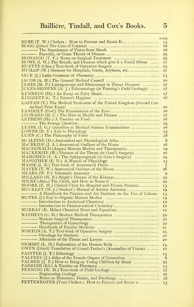 PAGE HIME (T. W.) Cholera : How to Prevent and Resist It 13 HOGG (Jabez) The Cure of Cataract 16 The Impairment of Vision from Shock 16 Parasitic, or Germ Theory of Disease 25 HOPGOOD (T. F.) Notes on Surgical Treatment 25 HOWE (J. W.) The Breath, and Diseases which give it a Foetid Odour ii HUETTE (Chas.) Text-book of Operative Surgery 25 HYSLOP (W.) Sermons for Hospitals, Gaols, Asylums, etc 21 INCE (J.) Latin Grammar of Pharmacy 23 JACOB (A. H.) The General Medical Council 20 JAMES (M. P.) Laryngoscopy and Rhinoscopy in Throat Diseases 27 JUKES-BROWNE (A. J.) Paleontology (in Penning's Field Geology) ...... 17 KENNEDY (Hy.) An Essay on Fatty Heart 17 KINGZETT (C. T.) Nature's Hygiene ... 18 LAFFAN (T.) The Medical Profession of the United Kingdom (Second Car- michael Prize Essay) 20 LANDOLT (Prof.) The Examination of the Eyes 16 LEONARD (H. C.) The Hair in Health and Disease 17 LETHEBY (Hy.) A Treatise on Food 16 The Sewage Question 24 LEASK (J. G.) Questions at Medical Science Examinations 16 LOWNE (B. T.) Aids to Physiology 23 LUNN (C.) The Philosophy of Voice 28 Mc ALPINE (D.) Anatomical and Physiological Atlas 8 MaCBRIDE (J. A.) Anatomical Outhnes of the Horse 28 MACDONALD (Angus) Materia Medica and Therapeutics 19 MACKENZIE (M.) Diseases of the Throat (in Gant's Surgery) 26 MAHOMED (F. A.) The Sphygmograph (in Gant's Surgery) 24 MAPOTHER (E. D.) A Manual of Physiology 23 MASSE (J. N.) Text-book of Anatomical Plates 7 MAYER (T. W.) Anatomical Outlines of the Horse 28 MEARS (W. P.) Schematic Anatomy , 9 MILLARD (H. B.) Bright's Disease of the Kidneys 19 MILNE (Alex.) The Child, and How to Nurse it 22 MOORE (E. H.) Clinical Chart for Hospital and Private Practice 13 MUCKLEY (W.J.) Student's Manual of Artistic Anatomy 19 A Handbook for Painters and Art Students on the Use of Colours 13 MUTER (J.) Key to Organic Materia Medica 19 Introduction to Analytical Chemistry 12 Introduction to Pharmaceutical Chemistry 12 MURRAY (R. Milne) Chemical Notes and Equations 12 NAPHEYS (G. H.) Modern Medical Therapeutics 26 Modern Surgical Therapeutics 26 Therapeutics of Gynecology 22 Handbook of Popular Medicine 21 NORTON (A. T.) Text-book of Operative Surgery 25 Osteology for Students 22 Affections of the Throat and Larynx 20 ORMSBY (L. H.) Deformities of the Human Body 14 OWEN (Lloyd) Translation of Giraud-Teulon's (Anomalies of Vision) 16 PAINTER (J. T.) Ethnology 15 PALFREY (J.) Atlas of the Female Organs of Generation 8 PALMER (J. F.) How to Bring up Young Children by Hand 22 PARRISH (Ed.) A Treatise on Pharmacy 23 PENNING (W. H.) Text-book of Field Geology , 17 • Engineering Geology 17 Notes on Nuisances, Drains, and Dwellings 18 PETTENKOFER (Von) Cholera : How to Prevent and Resist it 13