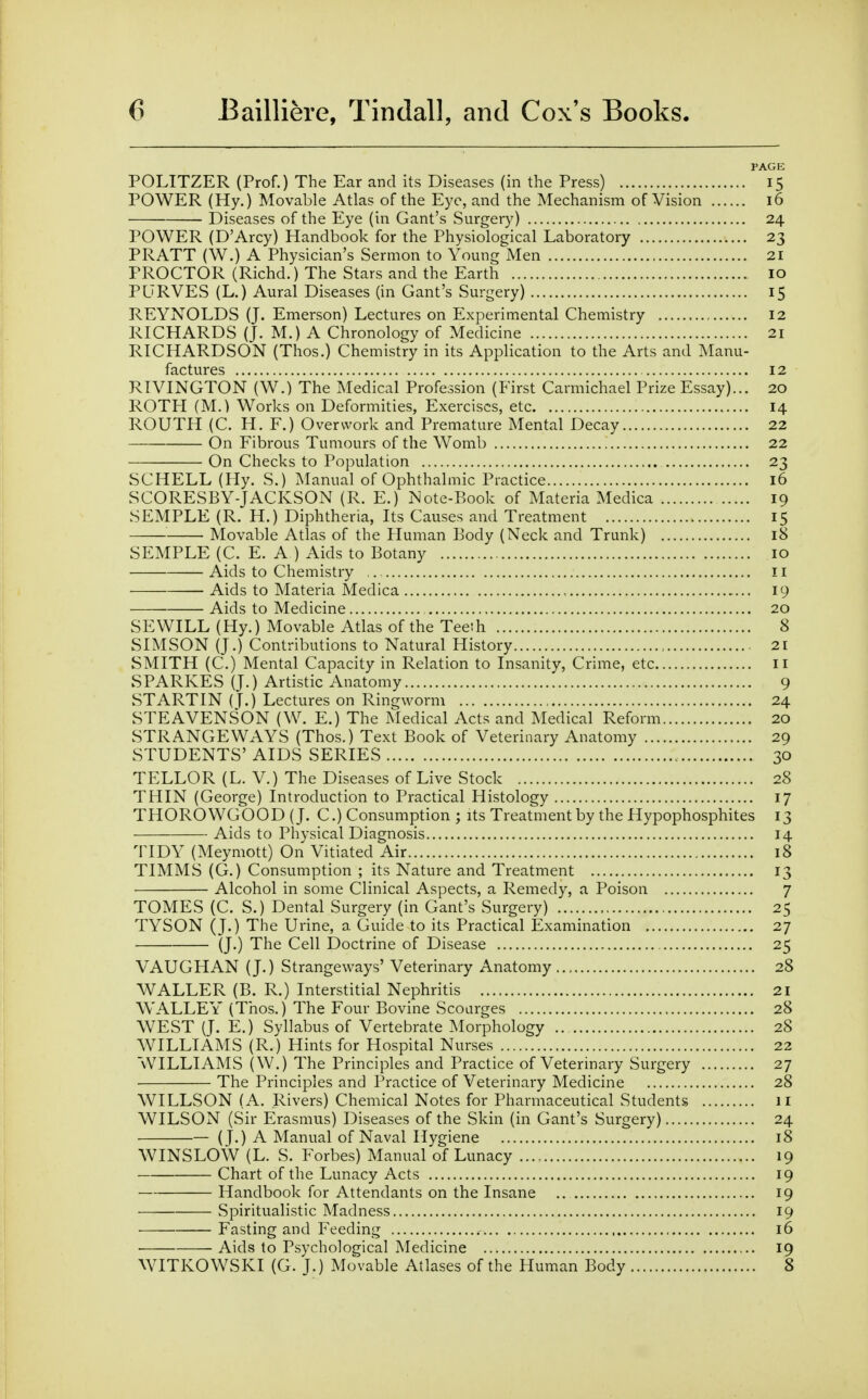 PAGE POLITZER (Prof.) The Ear and its Diseases (in the Press) 15 POWER (Hy.) Movable Atlas of the Eye, and the Mechanism of Vision 16 Diseases of the Eye (in Gant's Surgery) 24 POWER (D'Arcy) Handbook for the Physiological Laboratory 23 PRATT (W.) A Physician's Sermon to Yomig Men 21 PROCTOR (Richd.) The Stars and the Earth 10 PLTRVES (L.) Aural Diseases (in Gant's Surgery) 15 REYNOLDS (J. Emerson) Lectures on Experimental Chemistry 12 RICHARDS (J. M.) A Chronology of Medicine 21 RICHARDSON (Thos.) Chemistry in its Api^lication to the Arts and Manu- factures 12 RIVINGTON (W.) The Medical Profession (First Carmichael Prize Essay)... 20 ROTH (M.) Works on Deformities, Exercises, etc 14 ROUTH (C. H. F.) Overwork and Premature Mental Decay 22 On Fibrous Tumours of the Womb 22 On Checks to Population 23 SCHELL (Hy. S.) IManual of Ophthalmic Practice 16 SCORESBY-JACKSON (R. E.) Note-Book of Materia Medica 19 SEMPLE (R. H.) Diphtheria, Its Causes and Treatment 15 Movable Atlas of the Human Body (Neck and Trunk) 18 SEMPLE (C. E. A ) Aids to Botany 10 Aids to Chemistry ,. ii Aids to Materia Medica , 19 Aids to Medicine 20 SEWILL (Hy.) Movable Atlas of the Teeth 8 SIMSON (J.) Contributions to Natural History 21 SMITH (C.) Mental Capacity in Relation to Insanity, Crime, etc ii SPARKES (J.) Artistic Anatomy 9 STARTIN (T.) Lectures on Ringworm 24 STEAVENSON (W. E.) The Medical Acts and Medical Reform 20 STRANGE WAYS (Thos.) Text Book of Veterinary Anatomy 29 STUDENTS' AIDS SERIES 30 TELLOR (L. V.) The Diseases of Live Stock 28 THIN (George) Introduction to Practical Histology 17 THOROWGOOD (J. C.) Consumption ; its Treatment by the Hypophosphites 13 Aids to Physical Diagnosis 14 TIDY (Meymott) On Vitiated Air 18 TIMMS (G.) Consumption ; its Nature and Treatment 13 Alcohol in some Clinical Aspects, a Remedy, a Poison 7 TOMES (C. S.) Dental Surgery (in Gant's Surgery) 25 TYSON (J.) The Urine, a Guide to its Practical Examination 27 (J.) The Cell Doctrine of Disease 25 VAUGHAN (J.) Strangeways' Veterinary Anatomy 28 WALLER (B. R.) Interstitial Nephritis 21 WALLEY (Thos.) The Four Bovine Scourges 28 WEST (J. E.) Syllabus of Vertebrate Morphology 28 WILLIAMS (R.) Hints for Hospital Nurses 22 WILLIAMS (W.) The Principles and Practice of Veterinary Surgery 27 The Principles and Practice of Veterinary Medicine 28 WILLSON (A. Rivers) Chemical Notes for Pharmaceutical Students 11 WILSON (Sir Erasmus) Diseases of the Skin (in Gant's Surgery) 24 — (J.) A Manual of Naval Hygiene 18 WINSLOW (L. S. Forbes) Manual of Lunacy 19 Chart of the Lunacy Acts 19 Handbook for Attendants on the Insane 19 Spiritualistic Madness 19 Fasting and Feeding 16 • Aids to Psychological Medicine 19 WITKOWSKI (G. J.) Movable Atlases of the Human Body 8