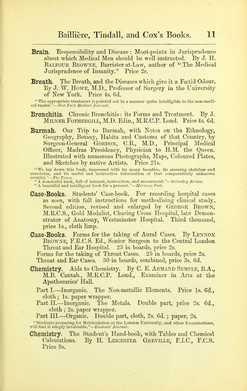 Brain. Responsibility and Disease : Moot-points in Jurisprudence about which Medical Men should be well instructed. By J. H. Balfour Browne, Barrister-at-Law, author of The Medical Jurisprudence of Insanity. Price 2?. Breath. The Breath, and the Diseases which give it a Foetid Odour. By J. W. Howe, M.D., Professor of Surgery in the University of New York. Price 4s. 6d.  The appropriate treatment is pointed out in a manner quite intelligible to the non-medi- cal reader.—Ntio York dicdical Joanud. Bronchitis. Chronic Bronchitis : its Forms and Treatment. By J. MiLNER FoTHERGiLL, M.D. Edin., M.RC.P. Lond. Price 4s. 6d. Burmah. Our Trip to Burmah, with Notes on the Ethnology, Geography, Botany, Habits and Customs of that Country, by Surgeon-General Gordon, C.B., M.D., Principal Medical Officer, Madras Presidency, Physician to H.M. the Queen. Illustrated with numerous Photographs, Maps, Coloured Plates, and Sketches by native Artists. Price 21s. We lay down this hook, impressed with its many beauties, its amusing sketches and anecdotes, and its useful snd instructive information of that comparatively unknown country.—The Tiiiies. A wonderful book, full of interest, instruction, and amusement.—Sciw/'cto^ Review.  A beautiful and intelligent book for a present.—il/or;ie»f/ Post. Case-Books. Students' Case-book. For recording hospital cases as seen, with full instructions for methodising clinical study. Second edition, revised and enlarged by George Brown, M.R.C.S., Gold Medalist, Charing Cross Hospital, late Demon- strator of Anatomy, Westminster Hospital. Third thousand, price Is., cloth limp. Case-Books. Forms for the taking of Aural Cases. By Lennox Browne, F.E.C.S. Ed., Senior Surgeon to the Central London Throat and Ear Hospital. 25 in boards, price 2s. Forms for the taking of Throat Cases. 25 in boards, price 2s. Throat and Ear Cases. 50 in boards, combined, price 3s. 6d. Chemistry. Aids to Chemistry. By C. E. Armand Semple, B.A., M.B. Cantab., M.E.C.P. Lond., Examiner in Arts at the Apothecaries' Hall. Part L—Inorganic. The Non-metallic Elements. Price Is. 6d., cloth; Is. paper wrapper. Part II.—Inorganic. The Metals. Double part, price 2s. 6d., cloth ; 2s. paper wrapper. Part III.—Organic. Double part, cloth, 2s. 6d. ; paper, 2s. Students preparing for Matriculation at the London University, and other Examinations, will find it simply invaluable.—Students' Journcd. Chemistry. The Student's Hand-book, with Tables and Chemical Calculations. By H. Leicester Greville, F.LC, F.C.S. Price 9s.