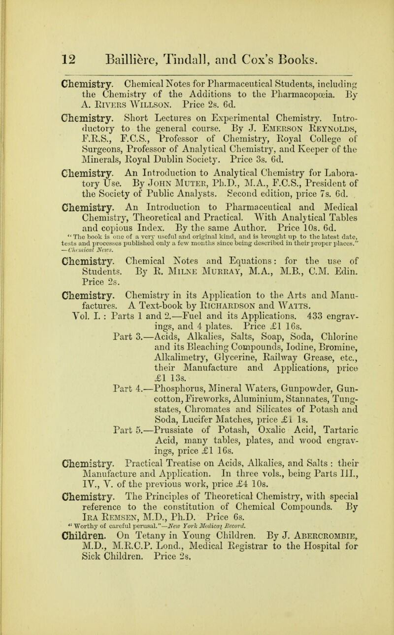 Chemistry. Chemical Notes for Pharmaceutical Students, including the Chemistry of the Additions to the Pharmacopoeia. By A. PtiVERS AViLLSON. Price 2s. 6d. Chemistry. Short Lectures on Experimental Chemistry. Intro- ductory to the general course. By J. Emerson Reynolds, F.E.S., r.C.S., Professor of Chemistry, Royal College of Surgeons, Professor of Analytical Chemistry, and Keeper of the Minerals, Royal Dublin Society. Price 3s. 6d. Chemistry. An Introduction to Analytical Chemistry for Labora- tory Use. By John Muter, Ph.D., M.A., F.C.S., President of the Society of Public Analysts. Second edition, price 7s. 6d. Chemistry. An Introduction to Pharmaceutical and Medical Chemistr}^, Theoretical and Practical. With Analj'tical Tables and copious Index. By the same Author. Price 10s. 6d.  The book is one of a very useful and original kind, and is brought up to the latest date, tests and processes i^ublished only a few months since being described in their proper places. —Ch (mical News. Chemistry. Chemical Notes and Equations: for the use of Students. By R. Milne Murray, M.A, M.B., CM. Edin. Price 2s. Chemistry. Chemistry in its Application to the Arts and Manu- factures. A Text-book by Richardson and Watts. Vol. L : Parts 1 and 2.—Fuel and its Applications. 433 engrav- ings, and 4 plates. Price £1 16s. Part 3.—Acids, Alkalies, Salts, Soap, Soda, Chlorine and its Bleaching Compounds, Iodine, Bromine, Alkalimetry, Glycerine, Railway Grease, etc., their Manufacture and Applications, prict^ £1 13s. Part 4.—Phosphorus, Mineral Waters, Gunpowder, Gun- cotton, Fireworks, Aluminium, Stan nates, Tung- states, Chromates and Silicates of Potash and Soda, Lucifer Matches, price £1 Is. Part 5.—Prussiate of Potash, Oxalic Acid, Tartaric Acid, many tables, plates, and wood engrav- ings, price £1 16s. Chemistry. Practical Treatise on Acids, Alkalies, and Salts : their Manufacture and Application. In three vols., being Parts III., IV., V. of the previous work, price £4 10s. Chemistry. The Principles of Theoretical Chemistry, with special reference to the constitution of Chemical Compounds. By Ira Remsen, M.D., Ph.D. Price 6s. Worthy of careful -perusal.—Neiv York 3Iedicai Becord. Children. On Tetany in Young Children. By J. Abercrombie,. M.D., M.R.C.P. Lond., Medical Registrar to the Hospital for Sick Children. Price 2s.