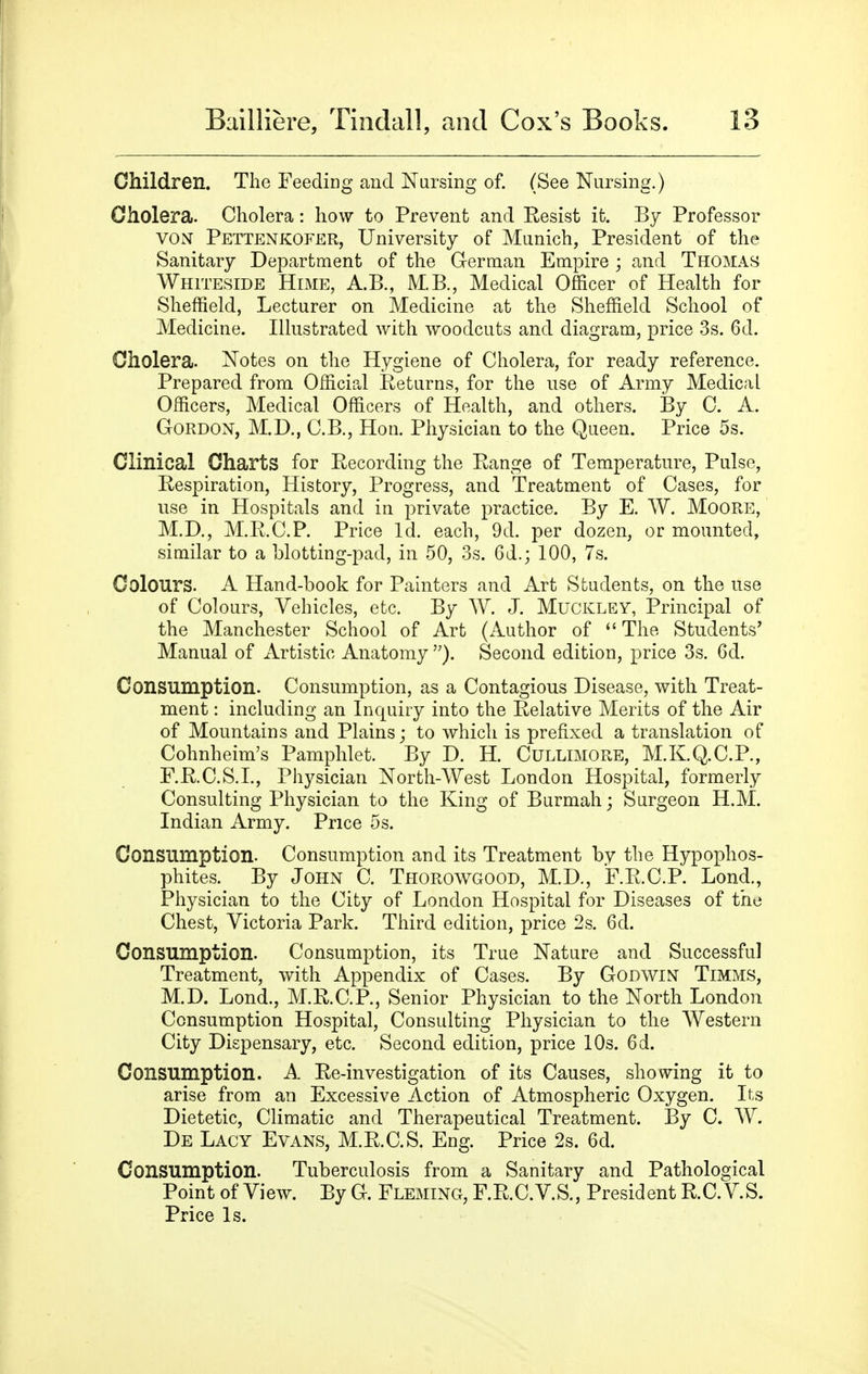 Children. The Feeding and Nursing of. (See Nursing.) Oholera. Cholera: how to Prevent and Resist it. By Professor YON Pettenkofer, University of Munich, President of the Sanitary Department of the German Empire; and Thomas Whiteside Hime, A.B., M.B., Medical Officer of Health for Sheffield, Lecturer on Medicine at the Sheffield School of Medicine. Illustrated with woodcuts and diagram, price 3s. 6d. Cholera. Notes on the Hygiene of Cholera, for ready reference. Prepared from Official Eeturns, for the use of Army Medical Officers, Medical Officers of Health, and others. By C. A. Gordon, M.D., C.B., Hon. Physician to the Queen. Price 5s. Clinical Charts for Recording the Range of Temperature, Pulse, Respiration, History, Progress, and Treatment of Cases, for use in Hospitals and in private practice. By E. W. MoORE, M.D,, M.R.C.P. Price Id. each, 9d. per dozen, or mounted, similar to a hlotting-pad, in 50, 3s. 6d.; 100, 7s. Colours. A Hand-book for Painters and Art Students, on the use of Colours, Vehicles, etc. By W. J. Muckley, Principal of the Manchester School of Art (Author of The Students' Manual of xirtistic Anatomy Second edition, price 3s. 6d. Consumption. Consumption, as a Contagious Disease, with Treat- ment : including an Inquiry into the Relative Merits of the Air of Mountains and Plains; to which is prefixed a translation of Cohnheim's Pamphlet. By D. H. Cullimore, M.K.Q.C.P., F.R.C.S.I., Physician North-West London Hospital, formerly Consulting Physician to the King of Burmah; Surgeon H.M. Indian Army. Price 5s. Consumption. Consumption and its Treatment by the Hypophos- phites. By John C. Thorowgood, M.D., F.R.C.P. Lond., Physician to the City of London Hospital for Diseases of the Chest, Victoria Park. Third edition, price 2s. 6d. Consumption. Consumption, its True Nature and Successful Treatment, with Appendix of Cases. By Godwin Timms, M.D. Lond., M.R.C.P., Senior Physician to the North London Consumption Hospital, Consulting Physician to the AVestern City Dispensary, etc. Second edition, price 10s. 6d. Consumption. A Re-investigation of its Causes, showing it to arise from an Excessive Action of Atmospheric Oxygen. Its Dietetic, Climatic and Therapeutical Treatment. By C. W. De Lacy Evans, M.R.C.S. Eng. Price 2s. 6d. Consumption. Tuberculosis from a Sanitary and Pathological Point of View. By G. Fleming, F.R.C.V.S., President R.C. VS. Price Is.