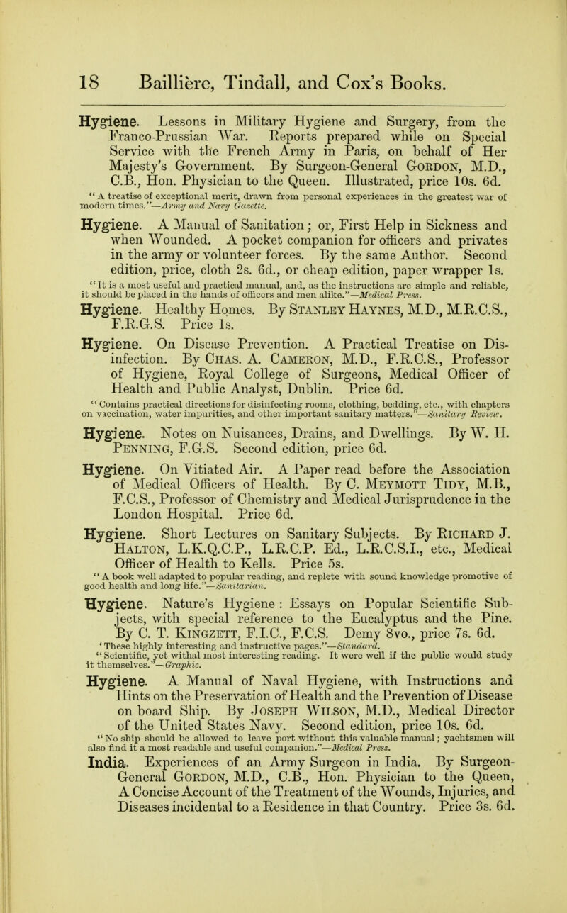 Hygiene. Lessons in Military Hygiene and Surgery, from the Franco-Prussian War. Eeports prepared while on Special Service with the French Army in Paris, on behalf of Her Majesty's Government. By Surgeon-General Gordon, M.D., C.B., Hon. Physician to the Queen. Illustrated, price 10s. 6d.  A treatise of exceptional merit, drawn from personal experiences in the greatest war of modern times.—Army and Navy Gazette. Hygiene. A Manual of Sanitation; or, First Help in Sickness and when Wounded. A pocket companion for officers and privates in the army or volunteer forces. By the same Author. Second edition, price, cloth 2s. 6d., or cheap edition, paper wrapper Is.  It is a most useful and practical manual, and, as the instructions are simple and reliable, it should be placed in the hands of officers and men alike.—Medical Press. Hygiene. Healthy Homes. By Stanley Haynes, M.D., M.E.C.S., F.E.G.S. Price Is. Hyg^iene. On Disease Prevention. A Practical Treatise on Dis- infection. By Chas. a. Cameron, M.D., F.R.C.S., Professor of Hygiene, Royal College of Surgeons, Medical Officer of Health and Public Analyst, Dublin. Price 6d.  Contains practical directions for disinfecting rooms, clothing, bedding, etc., with chapters on vaccination, water impurities, and other important sanitary matters.—Sanitari/ Eeviev:. Hygiene. Notes on Nuisances, Drains, and Dwellings. By W. H. Penning, F.G.S. Second edition, price 6d. Hygiene. On Vitiated Air. A Paper read before the Association of Medical Officers of Health. By C. Meymott Tidy, M.B., F.C.S., Professor of Chemistry and Medical Jurisprudence in the London Hospital. Price 6d. Hygiene. Short Lectures on Sanitary Subjects. By RiCHARD J. Halton, L.K.Q.C.P., L.R.C.P. Ed., L.R.C.S.L, etc.. Medical Officer of Health to Kells. Price 5s. A book well adapted to popular reading, and replete with sound knowledge promotive of good health and long IHq.—Sanitarian. Hygiene. Nature's Hygiene : Essays on Popular Scientific Sub- jects, with special reference to the Eucalyptus and the Pine. By C. T. Kingzett, F.LC, F.C.S. Demy 8vo., price 7s. Gd. ' These highly interesting and instructive pages.—Standard.  Scientific, yet withal most interesting reading. It were well if the public would study it themselves.—Graphic. Hygiene. A Manual of Naval Hygiene, with Instructions and Hints on the Preservation of Health and the Prevention of Disease on board Ship. By Joseph Wilson, M.D., Medical Director of the United States Navy. Second edition, price 10s. 6d.  No ship should be allowed to leave port without this valuable manual; yachtsmen will also find it a most readable and useful companion.—Medical Press. India. Experiences of an Army Surgeon in India. By Surgeon- General Gordon, M.D., C.B., Hon. Physician to the Queen, A Concise Account of the Treatment of the Wounds, Injuries, and Diseases incidental to a Eesidence in that Country. Price 3s. 6d.
