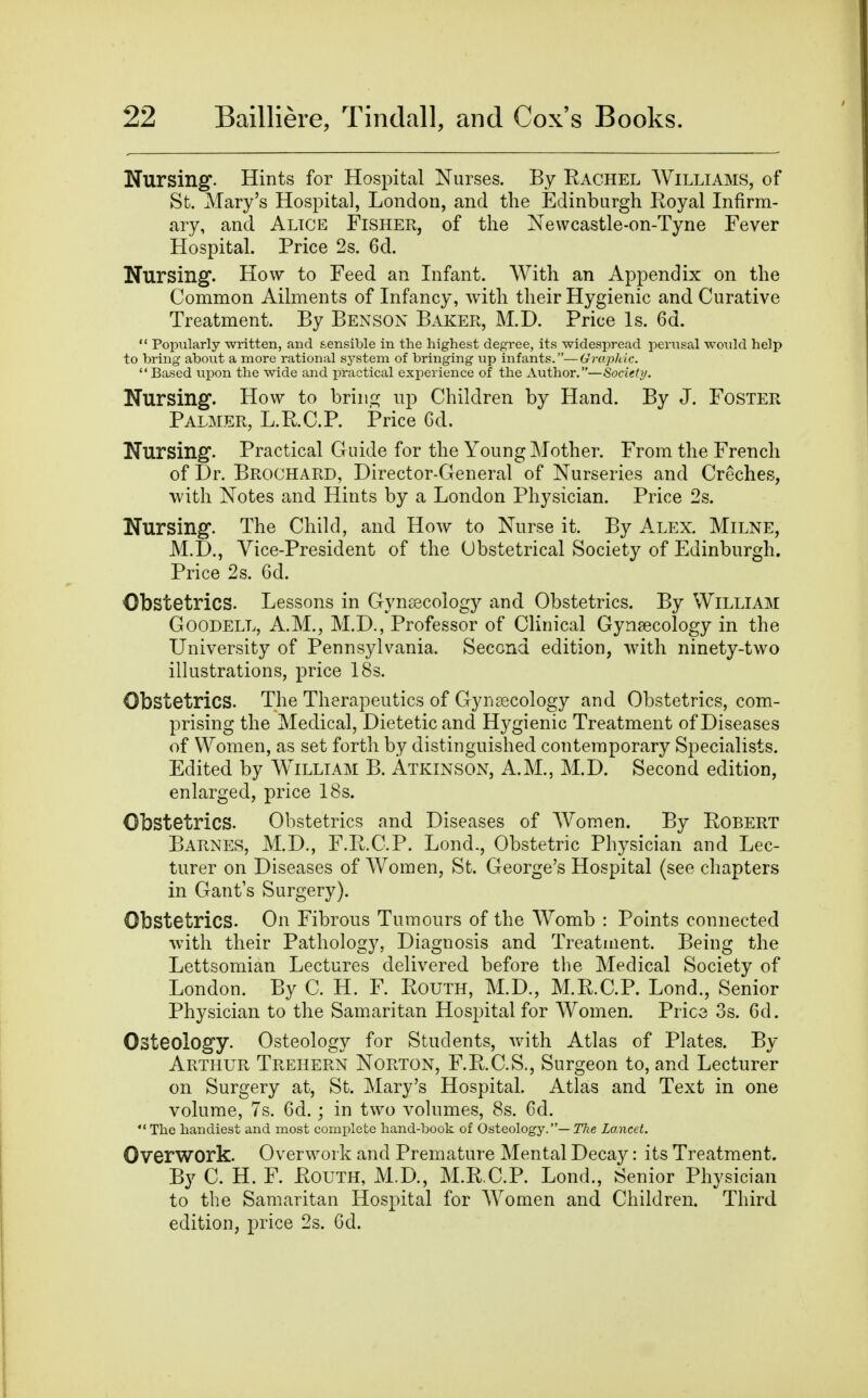 Nursing. Hints for Hospital Nurses. By Rachel AVilliams, of St. Mary's Hospital, London, and the Edinburgh Royal Infirm- ary, and Alice Fisher, of the Nevvcastle-on-Tyne Fever Hospital. Price 2s. 6d. Nursing. How to Feed an Infant. With an Appendix on the Common Ailments of Infancy, with their Hygienic and Curative Treatment. By Benson Baker, M.D. Price Is. 6d.  Popularly written, and sensiljle in the highest degree, its widespread periisal would help to bring about a more rational sj^stem of bringing up infants.—Graphic.  Based uijon the wide and practical experience of the Author.—Society. Nursing. How to brino; up Children by Hand. By J. Foster Palmer, L.R.C.P. Price Gd. Nursing. Practical Guide for the Young Mother. From the French of Dr. Brochard, Director-General of Nurseries and Creches, with Notes and Hints by a London Physician. Price 2s. Nursing. The Child, and How to Nurse it. By Alex. Milne, M.D., Vice-President of the Obstetrical Society of Edinburgh. Price 2s. 6d. Obstetrics. Lessons in Gynaecology and Obstetrics. By William GooDELL, A.M., M.D., Professor of Clinical Gynaecology in the University of Pennsylvania. Second edition, with ninety-two illustrations, price IBs. Obstetrics. The Therapeutics of Gynaecology and Obstetrics, com- prising the Medical, Dietetic and Hygienic Treatment of Diseases of Women, as set forth by distinguished contemporary Specialists. Edited by William B. Atkinson, A.M., M.D. Second edition, enlarged, price 18s. Obstetrics. Obstetrics and Diseases of Women. By Robert Barnes, M.D., F.R.C.P. Lond., Obstetric Physician and Lec- turer on Diseases of AVomen, St. George's Hospital (see chapters in Gant's Surgery). Obstetrics. On Fibrous Tumours of the Womb : Points connected with their Pathology, Diagnosis and Treatment. Being the Lettsomian Lectures delivered before the Medical Society of London. By C. H. F. Routh, M.D., M.R.C.P. Lond., Senior Physician to the Samaritan Hospital for Women. Price 3s. 6d. Osteology. Osteology for Students, vAth Atlas of Plates. By Arthur Trehern Norton, F.R.C.S., Surgeon to, and Lecturer on Surgery at, St. Mary's Hospital. Atlas and Text in one volume, 7s. 6d.; in two volumes, 8s. 6d. The handiest and most complete hand-book of Osteology.—T/ie Lancet. Overwork. Overwork and Premature Mental Decay: its Treatment. By C. H. F. Routh, M.D., M.R.C.P. Lond., Senior Physician to the Samaritan Hospital for Women and Children. Third edition, price 2s. Gd.