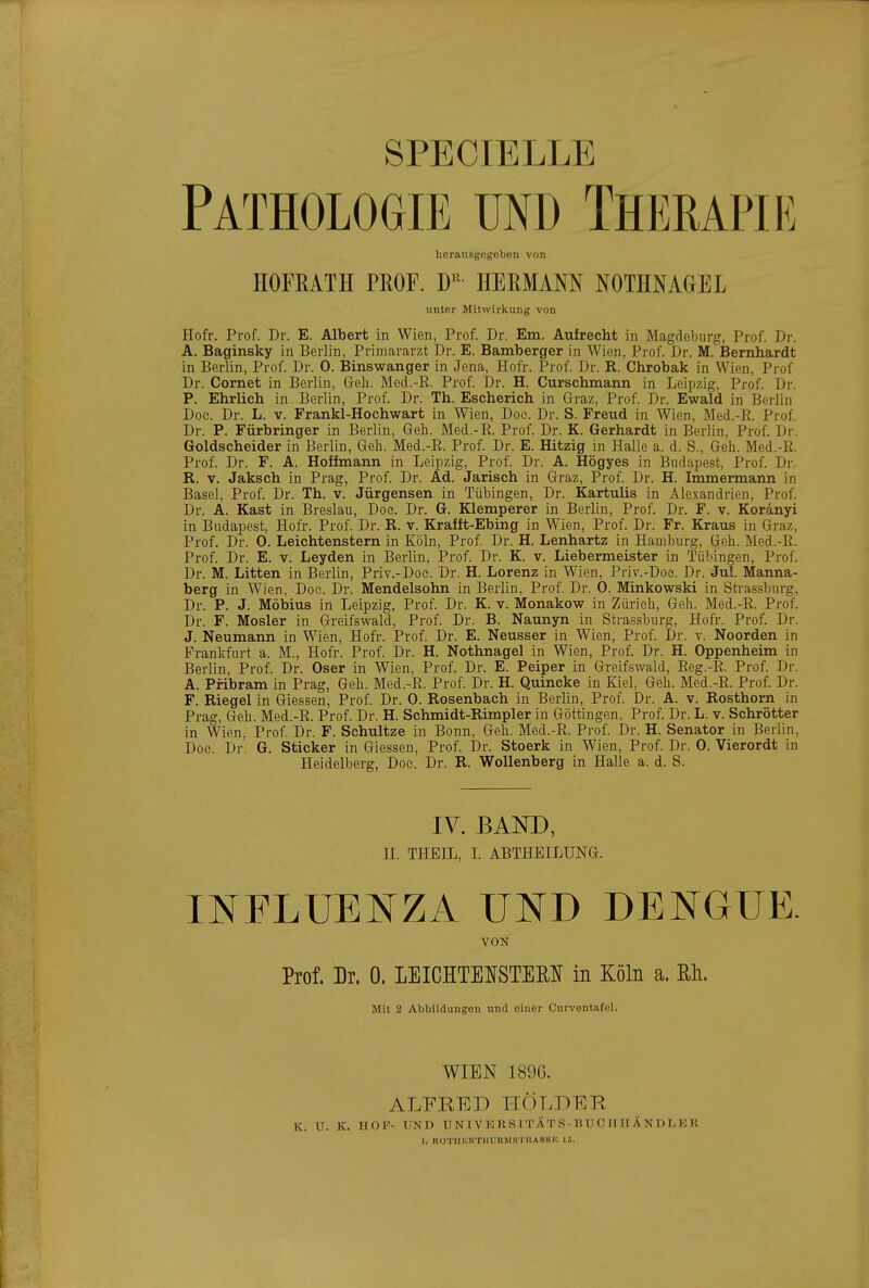 SPECIELLE Pathologie und Therapie herausgegeben von HOFRATH PROF. HERMANN NOTHNAGEL unter Mitwirkung von Hofr. Prof. Dr. E. Albert in Wien, Prof. Dr. Em. Aufrecht in Magdeburg, Prof. Dr. A. Baginsky in Berlin, Primararzt Dr. E. Bamberger in Wien, Prof. Dr. M. Bernhardt in Berlin, Prof. Dr. 0. Binswanger in Jena, Hofr. Prof. Dr. R. Chrobak in Wien, Prof Dr. Cornet in Berlin, Greh. Med.-E. Prof. Dr. H. Curschmann in Leipzig, Prof. Dr. P. Ehrlich in Berlin, Prof. Dr. Th. Escherich in Graz, Prof. Dr. Ewald in Berlin Doe. Dr. L. v. Frankl-Hochwart in Wien, Doc. Dr. S. Freud in Wien, Med.-ß. Prof. Dr. P. Fürbringer in Berlin, Geh. Med.-E. Prof. Dr. K. Gerhardt in Berlin, Prof. Dr. Goldscheider in Berlin, Geli. Med.-R. Prof. Dr. E. Hitzig in Halle a. d. S., Geh. Med.-R. Prof. Dr. F. A. Hoffmann in Leipzig, Prof. Dr. A. Högyes in Budapest, Prof. Dr. R. V. Jaksch in Prag, Prof. Dr. Ad. Jarisch in Graz, Prof. Dr. H. Immermann in Basel, Prof. Dr. Th. v. Jürgensen in Tübingen, Dr. Kartulis in Alexandrien, Prof. Dr. A. Kast in Breslau, Doe. Dr. G. Klemperer in Berlin, Prof. Dr. F. v. Koränyi in Budapest, Hofr. Prof. Dr. R. v. Krafft-Ebing in Wien, Prof. Dr. Fr. Kraus in Graz, Prof. Dr. 0. Leichtenstern in Köln, Prof. Dr. H. Lenhartz in Hamburg, Geh. Med.-R. Prof. Dr. E. v. Leyden in Berlin, Prof. Dr. K. v. Liebermeister in Tübingen, Prof. Dr. M. Litten in Berlin, Priv.-Doc. Dr. H. Lorenz in Wien, Priv.-Doe. Dr. Jul. Manna- berg in Wien, Doc. Dr. Mendelsohn in Berlin, Prof. Dr. 0. Minkowski in Strassburg, Dr. P. J. Möbius in Leipzig, Prof. Dr. K. v. Monakow in Zürich, Geh. Med.-R. Prof. Dr. F. Mosler in Greifswald, Prof. Dr. B. Naunyn in Strassburg, Hofr. Prof. Dr. J. Neumann in Wien, Hofr. Prof. Dr. E. Neusser in Wien, Prof. Dr. v. Noorden in Prankfurt a. M., Hofr. Prof. Dr. H. Nothnagel in Wien, Prof. Dr. H. Oppenheim in Berlin, Prof. Dr. Oser in Wien, Prof. Dr. E. Peiper in Greifswald, Reg.-E. Prof. Dr. A. Pribram in Prag, Geh. Med.-R. Prof. Dr. H. Quincke in Kiel, Geh. Med.-R. Prof. Dr. F. Riegel in Glessen, Prof. Dr. 0. Rosenbach in Berlin, Prof. Dr. A. v. Rosthom in Prag, Geh. Med.-E. Prof. Dr. H. Schmidt-Rimpler in Göttingen, Prof. Dr. L. v. Schrötter in Wien, Prof. Dr. F. Schultze in Bonn, Geh. Med.-R. Prof. Dr. H. Senator in Berlin, Doe. Dr. G. Sticker in Glessen, Prof. Dr. Stoerk in Wien, Prof. Dr. 0. Vierordt in Heidelberg, Doc. Dr. R. Wollenberg in Halle a. d. S. IV. BAND, n. THEIL, L ABTHEILUNG. INFLUENZA UND DENGUE. VON Prof. Dr. 0. LEICHTEISTEM in Köln a. Rh. Mit 2 Abbildungen und einer Curventafel. WIEN 189G. ALFRED HÖLDER. K. U. K. HOF- UND U N1 VK RS 1 TAT S-U U 0 II H Ä N 1) I-K I. ROTIIKNTIIUUMSTIIASSI! lt.