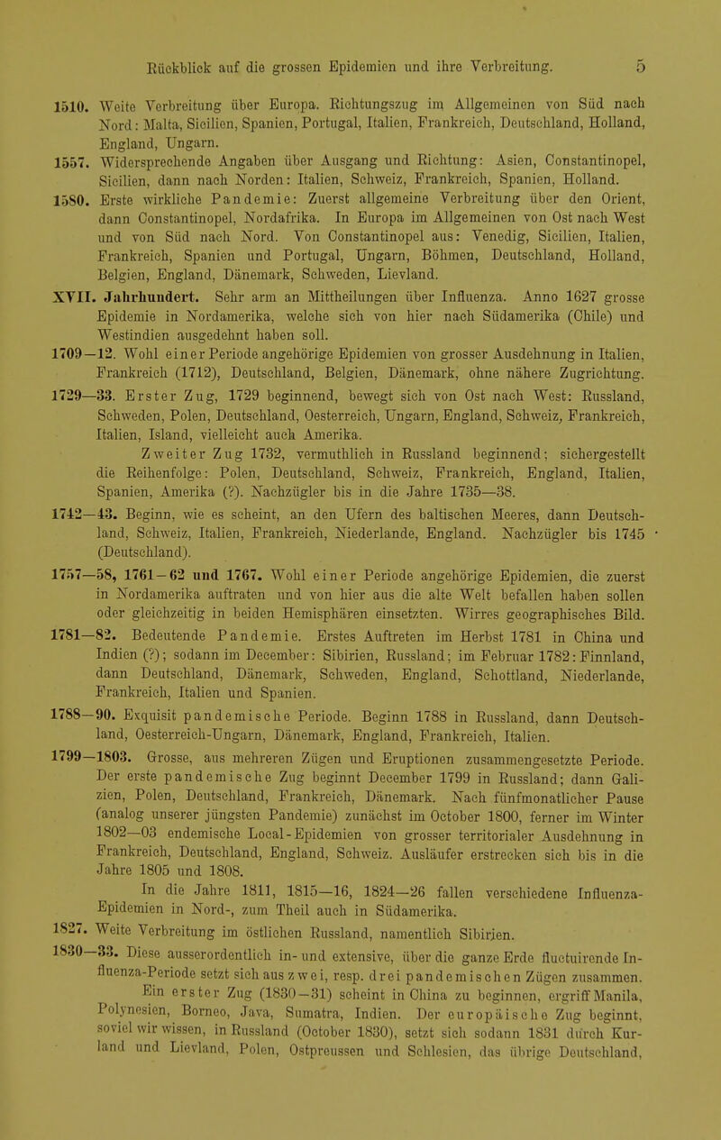 1510. Weite Verbreitung über Buropa. Eiehtungszug im Allgemeinen von Süd nach Nord: Malta, Sieilicn, Spanien, Portugal, Italien, Frankreich, Deutschland, Holland, England, Ungarn. 1557. Widersprechende Angaben über Ausgang und Richtung: Asien, Constantinopel, Sieilien, dann nach Norden: Italien, Schweiz, Frankreich, Spanien, Holland. 15S0. Erste wirkliehe Pandemie: Zuerst allgemeine Verbreitung über den Orient, dann Constantinopel, Nordafrika. In Europa im Allgemeinen von Ost nach West und von Süd nach Nord. Von Constantinopel aus: Venedig, Sieilien, Italien, Prankreich, Spanien und Portugal, Ungarn, Böhmen, Deutschland, Holland, Belgien, England, Dänemark, Schweden, Lievland. XVII. Jalirhuudei't. Sehr arm an Mittheilungen über Influenza. Anno 1627 grosse Epidemie in Nordamerika, welche sich von hier nach Südamerika (Chile) und Westindien ausgedehnt haben soll. 1709—12. Wohl einer Periode angehörige Epidemien von grosser Ausdehnung in Italien, Frankreich (1712), Deutschland, Belgien, Dänemark, ohne nähere Zugriehtung. 1729—33. Erster Zug, 1729 beginnend, bewegt sich von Ost nach West: Russland, Schweden, Polen, Deutschland, Oesterreich, Ungarn, England, Schweiz, Frankreich, Italien, Island, vielleicht aucli Amerika. Zweiter Zug 1732, vermuthlich in Eussland beginnend; siehergestellt die Reihenfolge: Polen, Deutsehland, Schweiz, Frankreich, England, Italien, Spanien, Amerika (?). Nachzügler bis in die Jahre 1735—38. 1742—43. Beginn, wie es seheint, an den Ufern des baltischen Meeres, dann Deutseh- land, Schweiz, Italien, Frankreich, Niederlande, England. Nachzügler bis 1745 (Deutsehland). 1757—58, 1761—62 und 1767. Wohl einer Periode angehörige Epidemien, die zuerst in Nordamerika auftraten und von hier aus die alte Welt befallen haben sollen oder gleichzeitig in beiden Hemisphären einsetzten. Wirres geographisches Bild. 1781—82. Bedeutende Pandemie. Erstes Auftreten im Herbst 1781 in China und Indien (?); sodann im December: Sibirien, Russland; im Februar 1782: Finnland, dann Deutsehland, Dänemark, Schweden, England, Sehottland, Niederlande, Prankreich, Italien und Spanien. 1788—90. Exquisit pandemische Periode. Beginn 1788 in Russland, dann Deutseh- land, Oesterreich-Ungarn, Dänemark, England, Frankreich, Italien. 1799—1803, Grosse, aus mehreren Zügen und Eruptionen zusammengesetzte Periode. Der erste pandemische Zug beginnt December 1799 in Russland; dann Gali- zien, Polen, Deutsehland, Prankreich, Dänemark. Nach fünfmonatlicher Pause (analog unserer jüngsten Pandemie) zunächst im October 1800, ferner im Winter 1802—03 endemische Local - Epidemien von grosser territorialer Ausdehnung in Prankreich, Deutsehland, England, Schweiz. Ausläufer erstrecken sieh bis in die Jahre 1805 und 1808. In die Jahre 1811, 1815—16, 1824-26 fallen verschiedene Influenza- Epidemien in Nord-, zum Theil auch in Südamerika. 1827. Weite Verbreitung im östlichen Russland, namentlich Sibirien. 1830—33. Diese ausserordentlich in- und extensive, über die ganze Erde fluetuironde In- fluenza-Periode setzt sich aus zwei, resp. drei pande mischen Zügen zusammen. Ein erster Zug (1830-31) scheint in China zu beginnen, ergriff Manila, Polynesien, Borneo, Java, Sumatra, Indien. Der europäische Zug beginnt, soviel wir wissen, in Russland (October 1830), setzt sich sodann 1831 durch Kur- land und Lievland, Polen, Ostpreussen und Schlesien, das übrige Deutsehland,