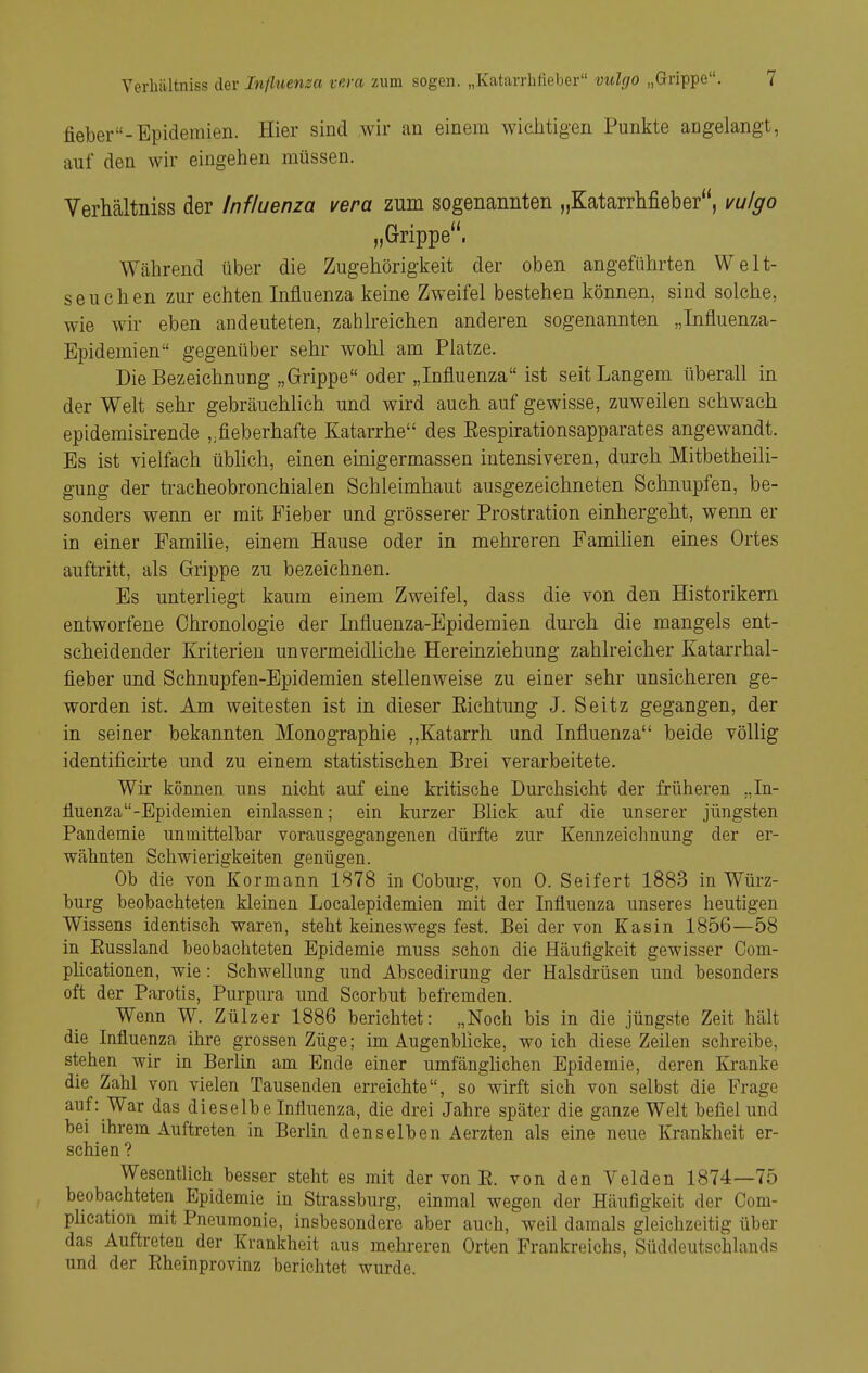 fieber-Epidemien. Hier sind wir an einem wiciitigen Punkte angelangt, auf den wir eingehen müssen. Verhältniss der Influenza vera zum sogenannten „Katarrhfieber, vulgo „Grippe. Während über die Zugehörigkeit der oben angeführten Welt- ssuchen zur echten Influenza keine Zweifel bestehen können, sind solche, wie wir eben andeuteten, zahlreichen anderen sogenannten „Influenza- Epidemien gegenüber sehr wohl am Platze. Die Bezeichnung „Grippe oder „Influenza ist seit Langem überall in der Welt sehr gebräuchlich und wird auch auf gewisse, zuweilen schwacli epidemisirende fieberhafte Katarrhe des Eespirationsapparates angewandt. Es ist vielfach üblich, einen einigermassen intensiveren, durch Mitbetheili- gung der tracheobronehialen Schleimhaut ausgezeichneten Schnupfen, be- sonders wenn er mit Fieber und grösserer Prostration einhergeht, wenn er in einer Familie, einem Hause oder in mehreren Familien eines Ortes auftritt, als Grippe zu bezeichnen. Es unterliegt kaum einem Zweifel, dass die von den Historikern entworfene Chronologie der Influenza-Epidemien durch die mangels ent- scheidender Kriterien unvermeidliche Hereinziehung zahlreicher Katarrhal- fieber und Schnupfen-Epidemien stellenweise zu einer sehr unsicheren ge- worden ist. Am weitesten ist in dieser Eichtling J. Seitz gegangen, der in seiner bekannten Monographie ,,Katarrh und Influenza beide völlig identificirte und zu einem statistischen Brei verarbeitete. Wir können uns nicht auf eine kritische Durchsicht der früheren „In- fluenza -Epidemien einlassen; ein kurzer Blick auf die unserer jüngsten Pandemie unmittelbar vorausgegangenen dürfte zur Kennzeichnung der er- wähnten Schwierigkeiten genügen. Ob die von Kormann 1878 in Coburg, von 0. Seifert 1883 in Würz- burg beobachteten kleinen Localepidemien mit der Influenza unseres heutigen Wissens identisch waren, steht keineswegs fest. Bei der von Kasin 1856—58 in Eussland beobachteten Epidemie muss schon die Häufigkeit gewisser Com- phcationen, wie: Schwellung und Abscedirung der Halsdrüsen und besonders oft der Parotis, Purpura und Scorbut befremden. Wenn W. Zülzer 1886 berichtet: „Noch bis in die jüngste Zeit hält die Influenza ihre grossen Züge; im Augenblicke, wo ich diese Zeilen schreibe, stehen wir in Berlin am Ende einer umfänghchen Epidemie, deren Kranke die Zahl von vielen Tausenden erreichte, so wirft sich von selbst die Frage auf: War das dieselbe Influenza, die drei Jahre später die ganze Welt befiel und bei ihrem Auftreten in Berhn denselben Aerzten als eine neue Krankheit er- schien ? Wesentlich besser steht es mit der von E. von den Velden 1874—75 beobachteten Epidemie in Strassburg, einmal wegen der Häufigkeit der Com- phcation mit Pneumonie, insbesondere aber auch, weil damals gleichzeitig über das Auftreten der Krankheit aus mehreren Orten Frankreichs, Süddeutschlands und der Eheinprovinz berichtet wurde.