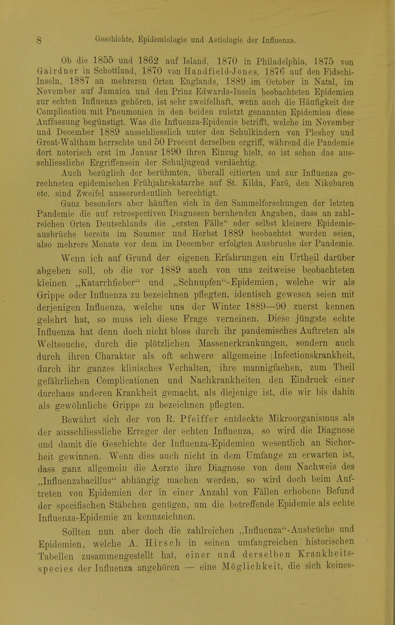 Ob die 1855 und 1862 auf Island, 1870 in Philadelphia, 1875 von Gairdner in Schottland, 1870 von Handfield-Jones, 1876 auf den Fidschi- Inseln, 1887 an mehreren Orten Englands, 1889 im October in Natal, im November auf Jamaica und den Prinz Edwards-Inseln beobachteten Epidemien zur echten Influenza gehören, ist sehr zweifelhaft, wenn auch die Häufigkeit der Complication mit Pneumonien in den beiden zuletzt genannten Epidemien diese Auffassung begünstigt. Was die Influenza-Epidemie betrifft, welche im November und December 1889 ausschliesslich unter den Schulkindern von Pleshey und Great-Waltham herrschte und 50 Procent derselben ergriff, während die Pandemie dort notorisch erst im Januar 1890 ihren Einzug hielt, so ist schon das aus- schliessliche Ergriffensein der Schuljugend verdächtig. Auch bezüglich der berühmten, überall citierten und zur Influenza ge- rechneten epidemischen Frühjahrskatarrhe auf St. Kilda, Farö, den Nikobaren etc. sind Zweifel ausserordentlich berechtigt. Ganz besonders aber häuften sich in den Sammelforschungen der letzten Pandemie die auf retrospectiven Diagnosen beruhenden Angaben, dass an zahl- reichen Orten Deutschlands die „ersten Fälle oder selbst kleinere Epidemie- ausbrüche bereits im Sommer und Herbst 1889 beobachtet worden seien, also mehrere Monate vor dem im December erfolgten Ausbruche der Pandemie. Wenn ich auf Grund der eigenen Erfahrungen ein ürtheil darüber abgeben soll, ob die vor 1889 auch von uns zeitweise beobachteten kleinen ,,Katarrhfieber und ,,Schnupfen-Epidemien, welche wir als Grippe oder Influenza zu bezeichnen pflegten, identisch gewesen seien mit derjenigen Influenza, welche uns der Winter 1889—90 zuerst kennen gelehrt hat, so muss ich diese Frage verneinen. Diese jüngste echte Influenza hat denn doch nicht bloss durch ihr pandemisches Auftreten als Weltseuche, durch die plötzlichen Massenerkrankungen, sondern auch durch ihren Charakter als oft schwere allgemeine i Infectionski-ankheit, durch ihr ganzes klinisches Verhalten, ihre mannigfachen, zum Theil gefährlichen Oomplicationen und Naehkrankheiten den Eindruck einer durchaus anderen Krankheit gemacht, als diejenige ist, die wir bis dahin als gewöhnüche Grippe zu bezeichnen pflegten. Bewährt sich der von E. Pfeiffer entdeckte Mikroorganismus als der ausschliessliche Erreger der echten Influenza, so wird die Diagnose und damit die Geschichte der Influenza-Epidemien wesentlich an Sicher- heit gewinnen. Wenn dies auch nicht in dem Umfange zu erwarten ist, dass ganz allgemein die Aerzte ihre Diagnose von dem Nachweis des „Influenzabacillus abhängig machen werden, so wird doch beim Auf- treten von Epidemien der in einer Anzahl von Fällen erhobene Befund der speeifischen Stäbchen genügen, um die betreffende Epidemie als echte Influenza-Epidemie zu kennzeichnen. Sollten nun aber doch die zahlreichen „Influenza-Ausbrüche und Epidemien, welche A. Hirsch in seinen umfangreichen historischen Tabellen zusammengestellt hat, einer und derselben Krankheits- species der Influenza angehören — eine Möglichkeit, die sich keines-