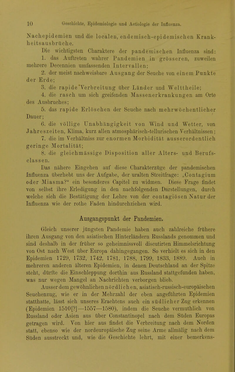 Nachepidemien und die localen, endemisch-epidemischen Krank- heitsausbrtiche. Die wichtigsten Charaktere der panderaischen Influenza sind: 1. das Auftreten wahrer Pandemien in grösseren, zuweilen mehrere Decennien umfassenden Intervallen; 2. der raeist nachweisbare Ausgang der Seuche von einem Punkte der Erde; 3. die rapide'Verbreitung über Länder und Welttheile; 4. die rasch um sich greifenden Massenerkrankungen am Orte des Ausbruches; 5. das rapide Erlöschen der Seuche nach mehrwöchentlicher Dauer; 6. die völlige Unabhängigkeit von Wind und Wetter, von Jahreszeiten, Klima, kurz allen atmosphärisch-tellurischen Verhältnissen; 7. die im Verhältniss zur enormen Morbidität ausserordentlich geringe Mortalität; 8. die gleichmässige Disposition aller Alters- und Berufs- classen. Das nähere Eingehen auf diese Charakterzüge der pandemischen Influenza überhebt uns der Aufgabe, der uralten Streitfrage: „Contagium oder Miasma? ein besonderes Oapitel zu widmen. Diese Frage findet von selbst ihre Erledigung in den nachfolgenden Darstellungen, durch welche sich die Bestätigung der Lehre von der eontagiösen Natur der Influenza wie der rothe Faden hindurchziehen wird. Ausgangspunkt der Pandemien. Gleich unserer jüngsten Pandemie haben auch zahlreiche frühere ihren Ausgang von den asiatischen Hinterländern Eusslands genommen und sind deshalb in der früher so geheimnissvoll discutirten Himmelsrichtung von Ost nach West über Europa dahingegangen. So verhielt es sich in den Epidemien 1729, 1732, 1742, 1781, 1788, 1799, 1833, 1889. Auch in mehreren anderen älteren Epidemien, in denen Deutschland an der Spitze steht, dürfte die Einschleppung dorthin aus Bussland stattgefunden haben, was nur wegen Mangel an Nachrichten verborgen blieb. Ausser dem gewöhnlichen nördlichen, asiatisch-russisch-europäischen Seuchenzug, wie er in der Mehrzahl der eben angeführten Epidemien statthatte, lässt sich unseres Erachtens auch ein südlicher Zug erkennen (Epidemien 1510[?]—1557—1580), indem die Seuche vermuthlich von Eussland oder Asien aus über Oonstantinopel nach dem Süden Europas getragen wird. Von hier aus findet die Verbreitung nach dem Norden statt, ebenso wie der nordeuropäische Zug seine Arme alhnälig nach dem Süden ausstreckt und, wie die Geschichte lehrt, mit einer bemerkens-