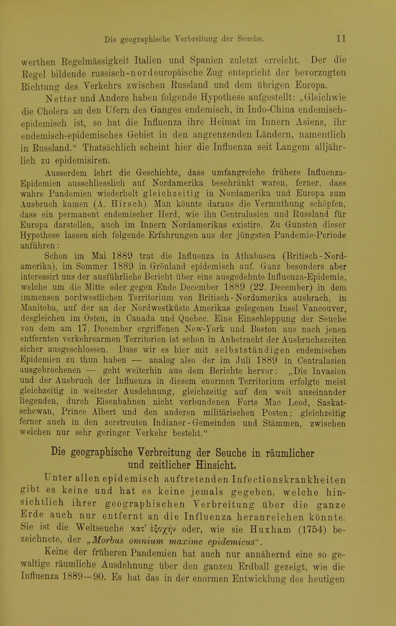 werthen Eegelmässigkeit Italien und Spanien zuletzt erreicht. Der die Eegel bildende russisch-nordeuropäische Zug entspricht der bevorzugten Eichtung des Verkehrs zwischen Eussland und dem übrigen Europa. Netter und Andere haben folgende Hypothese aufgestellt: „Gleichwie die Cholera an den üfern des Ganges endemisch, in Indo-Ohina endemisch- epidemisch ist, so hat die Influenza ihre Heimat im Innern Asiens, ihr endemisch-epidemisches Gebiet in den angrenzenden Ländern, namentlich in Eussland. Thatsächlich scheint hier die Influenza seit Langem alljähr- lich zu epidemisiren. Ausserdem lehrt die Geschichte, dass umfangreiche frühere Influenza- Epidemien ausschliesslich auf Nordamerika beschränkt waren, ferner, dass wahre Pandemien wiederholt gleichzeitig in Nordamerika und Europa zum Ausbruch kamen (A. Hirsch). Man könnte daraus die Vermuthung schöpfen, dass ein permanent endemischer Herd, wie ihn Centraiasien und Eussland für Europa darsteUen, auch im Innern Nordamerikas existire. Zu Grünsten dieser Hypothese lassen sich folgende Erfahrungen aus der jüngsten Pandemie-Periode anführen: Schon im Mai 1889 trat die Influenza in Athabasca (Britisch - Nord- amerika), im Sommer 1889 in Grönland epidemisch auf. Ganz besonders aber interessirt uns der ausführliche Bericht über eine ausgedehnte Influenza-Epidemie, welche um die Mitte oder gegen Ende December 1889 (22. December) in dem immensen nordwestlichen Territorium von Britisch - Nordamerika ausbrach, in Manitoba, auf der an der Nordwestküste Amerikas gelegenen Insel Vancouver, desgleichen im Osten, in Canada und Quebec. Eine Einschleppung der Seuche von dem am 17. December ergriffenen New-York und Boston aus nach jenen entfernten verkehrsarmen Territorien ist schon in Anbetracht der Ausbruchszeiten sicher ausgeschlossen. Dass wir es hier mit selbstständigen endemischen Epidemien zu thun haben — analog also der im Juh 1889 in Centraiasien ausgebrochenen — geht weiterhin aus dem Berichte hervor: „Die Invasion und der Ausbruch der Influenza in diesem enormen Territorium erfolgte meist gleichzeitig in weitester Ausdehnung, gleichzeitig auf den weit auseinander hegenden, durch Eisenbahnen nicht verbundenen Forts Mac Leod, Saskat- schewan, Prince Albert und den anderen militärischen Posten; gleichzeitig ferner auch in den zerstreuten Indianer - Gemeinden und Stämmen, zwischen welchen nur sehr geringer Verkehr besteht. Die geographische Verbreitung der Seuche in räumlicher und zeitlicher Hinsicht. Unter allen epidemisch auftretenden Infectionskrankheiten gibt es keine und hat es keine jemals gegeben, welche hin- sichtlich ihrer geographischen Verbreitung über die ganze Erde auch nur entfernt an die Influenza heranreichen könnte. Sie ist die Weltseuche xat' lioyriv oder, wie sie Huxham (1754) be- zeichnete, der „Morbus omnium maxime epidemicus. Keine der früheren Pandemien hat auch nur annähernd eine so ge- waltige räumliche Ausdehnung über den ganzen Erdball gezeigt, wie die Influenza 1889—90. Es hat das in der enormen Entwicklung des heutigen