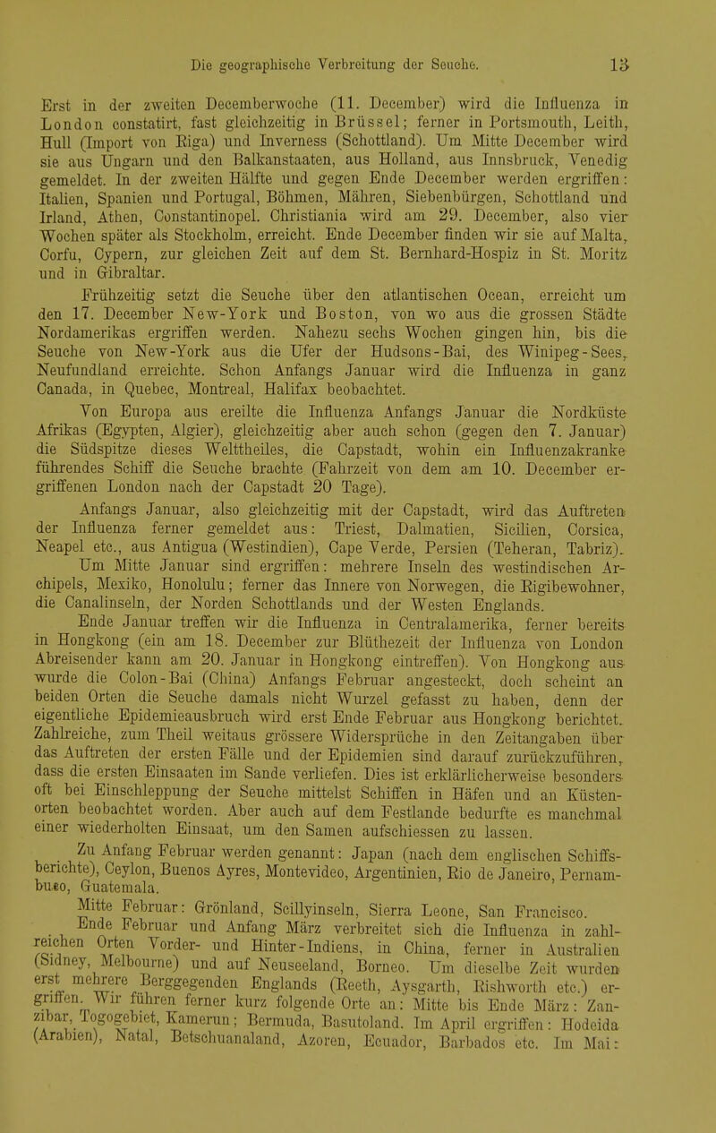 Erst in der zweiten Deceniberwoehe (11. Deeember) wird die Influenza in London constatirt, fast gleiclizeitig in Brüssel; ferner in Portsmoutli, Leitli, Hull (Import von Eiga) und Inverness (Schottland). Um Mitte Deeember wird sie aus Ungarn und den Balkanstaaten, aus Holland, aus Innsbruck, Venedig gemeldet. In der zweiten Hälfte und gegen Ende Deeember werden ergrilfen: Italien, Spanien und Portugal, Böhmen, Mähren, Siebenbürgen, Schottland und Irland, Athen, Constantinopel. Christiania wird am 29. Deeember, also vier Wochen später als Stockholm, erreicht. Ende Deeember finden wir sie auf Malta, Corfu, Cypern, zur gleichen Zeit auf dem St. Bernhard-Hospiz in St. Moritz und in Gibraltar. Frühzeitig setzt die Seuche über den atlantischen Ocean, erreicht um den 17. Deeember New-York und Boston, von wo aus die grossen Städte Nordamerikas ergriffen werden. Nahezu sechs Wochen gingen hin, bis die Seuche von New-York aus die Ufer der Hudsons-Bai, des Winipeg-Sees,. Neufundland erreichte. Schon Anfangs Januar wird die Influenza in ganz Canada, in Quebec, Montreal, Halifax beobachtet. Von Europa aus ereilte die Influenza Anfangs Januar die Nordküste Afrikas (Egypten, Algier), gleichzeitig aber auch schon (gegen den 7. Januar) die Südspitze dieses Welttheiles, die Gapstadt, wohin ein Influenzakranke führendes Schiff die Seuche brachte (Fahrzeit von dem am 10. Deeember er- griffenen London nach der Oapstadt 20 Tage). Anfangs Januar, also gleichzeitig mit der Capstadt, wird das Auftreten der Influenza ferner gemeldet aus: Triest, Dalmatien, Sicilien, Corsica, Neapel etc., aus Antigua (Westindien), Cape Verde, Persien (Teheran, Tabriz), Um Mitte Januar sind ergriffen: mehrere Inseln des westindischen Ar- chipels, Mexiko, Honolulu; ferner das Innere von Norwegen, die Eigibewohner, die Canalinseln, der Norden Schottlands und der Westen Englands. Ende Januar treffen wir die Influenza in Centraiamerika, ferner bereits in Hongkong (ein am 18. Deeember zur Blüthezeit der Influenza von London Abreisender kann am 20. Januar in Hongkong eintreffen). Von Hongkong aus- wurde die Colon-Bai (China) Anfangs Februar angesteckt, doch scheint an beiden Orten die Seuche damals nicht Wurzel gefasst zu haben, denn der eigentliche Epidemieausbruch wird erst Ende Februar aus Hongkong berichtet. Zahkeiche, zum Theil weitaus grössere Widersprüche in den Zeitangaben über das Auftreten der ersten Fälle und der Epidemien sind darauf zurückzuführen, dass die ersten Einsaaten im Sande verliefen. Dies ist erklärlicherweise besonders oft bei Einschleppung der Seuche mittelst Schiffen in Häfen und an Eüsten- orten beobachtet worden. Aber auch auf dem Festlande bedurfte es manchmal einer wiederholten Einsaat, um den Samen aufschiessen zu lassen. Zu Anfang Februar werden genannt: Japan (nach dem englischen Schiffs- benchte), Ceylon, Buenos Äyres, Montevideo, Argentinien, Eio de Janeiro, Pernam- bueo, Guatemala. Mitte Februar: Grönland, Scillyinseln, Sierra Leone, San Francisco. _ Ende Februar und Anfang März verbreitet sich die Influenza in zahl- reichen Orten Vorder- und Hinter-Indiens, in China, ferner in Australien (bidney, Melbourne) und auf Neuseeland, Borneo. Um dieselbe Zeit wurden erst mehrere Berggegenden Englands (Eeeth, Aysgarth, Eishworth etc.) er- griflen^ Wir fuhren ferner kurz folgende Orte an: Mitte bis Ende März: Zan- zibar Togogebiet, Kamenin; Bermuda, Basutoland. Im April ergriffen: Hodeida (Arabien), ^^atal, Betschuanaland, Azoren, Ecuador, Barbados etc. Im Mai:
