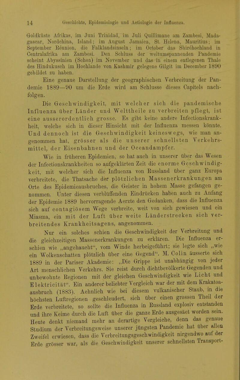 Goldküste Afrikas, im Juni Trinidad, im Juli Quillimane am Zambesi, Mada- gascar, Nordehina, Island; im August Jamaica, St. Helona, Mauritius; im September Eeunion, die Falklandsinseln; im October das Sbirehochland in Centraiafrika am Zambesi. Den Scbluss der weltumspannenden Pandemie seheint Abyssinien (Schoa) im November und das in einem entlegenen Thale des Hindukuscb im Hocblande von Kashmir gelegene Gilgit im December 1890 gebildet zu haben. Eine genaue Darstellung der geographischen Verbreitung der Pan- demie 1889—90 um die Erde wird am Schlüsse dieses Capitels nach- folgen. Die Geschwindigkeit, mit welcher sich die pandemische Influenza über Länder und Welttheile zu verbreiten pflegt, ist eine ausserordentlich grosse. Es gibt keine andere Infectionskrank- heit, welche sich in dieser Hinsicht mit der Influenza messen könnte. Und dennoch ist die Geschwindigkeit keineswegs, wie man an- genommen hat, grösser als die unserer schnellsten Verkehrs- mittel, der Eisenbahnen und der Oceandampfer. Wie in früheren Epidemien, so hat auch in unserer über das Wesen der Infectionsla-ankheiten so aufgeklärten Zeit die enorme Geschwindig- keit, mit welcher sich die Influenza von Eussland über ganz Europa verbreitete, die Thatsache der plötzlichen Massenerkrankungen am Orte des Epidemieausbruches, die Geister in hohem Masse gefangen ge- nommen. Unter diesen verblüffenden Eindrücken haben auch zu Anfang der Epidemie 1889 hervorragende Aerzte den Gedanken, dass die Influenza sich auf contagiösem Wege verbreite, weit von sich gewiesen und ein Miasma, ein mit der Luft über weite Länderstrecken sich ver- breitendes Krankheitsagens, angenommen. Nur ein solches schien die Geschwindigkeit der Verbreitung und die gleichzeitigen Massenerkrankungen zu erklären. Die Influenza er- schien wie „angehaucht, vom Winde herbeigeführt; sie legte sich „wie ein Wolkenschatten plötzlich über eine Gegend. M. Colin äusserte sich 1889 in der Pariser Akademie: „Die Grippe ist unabhängig von jeder Art menschlichen Verkehrs. Sie reist durch dichtbevölkerte Gegenden und unbewohnte Eegionen mit der gleichen Geschwindigkeit wie Licht und B lektricität. Ein anderer beliebter Vergleich war der mit dem Krakatoa- ausbruch (1883). Aehnlich wie bei diesem vulkanischer Staub, in die höchsten Luftregionen geschleudert, sich über einen grossen Theil der Erde verbreitete, so sollte die Influenza in Eussland explosiv entstanden und ihre Keime durch die Luft über die ganze Erde ausgesäet worden sem. Heute denkt niemand mehr an derartige Vergleiche, denn das genaue Studium der Verbreitungsweise unserer jüngsten Pandemie hat über allen Zweifel erwiesen, dass die Verbreitungsgeschwindigkeit nirgendwo auf der Erde grösser war, als die Geschwindigkeit unserer schnellsten Transport-
