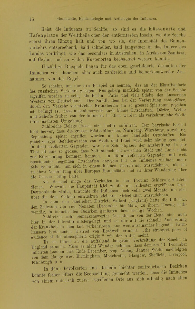 Eeist die Influenza zu Schiffe, so sind es die Küstenorte und Hafenplätze der Welttheile oder der entferntesten Inseln, wo die Seuche zuerst ihren Einzug hält und von wo sie, der Intensität des Binnen- verkehrs entsprechend, bald schneller, bald langsamer in das Innere des Landes vordringt, wie das besonders in Australien, in Afrika am Zambesi, auf Ceylon und an vielen Küstenorten beobachtet werden konnte. Unzählige Beispiele liegen für das eben geschilderte Verhalten der Influenza vor, daneben aber auch zahlreiche und bemerkenswerthe Aus- nahmen von der Eegel. So scheint, um nur ein Beispiel zu nennen, das an der Eintrittspforte des russischen Verkehrs gelegene Königsberg merküch später von der Seuche ergriffen worden zu sein, als Berlin, Paris und viele Städte des äussersten Westens von Deutschland. Der Zufall, dem bei der Verbreitung contagiöser, durch den Verkehr vermittelter Krankheiten ein so grosser Spielraum gegeben ist, bedingt es, dass ausnahmsweise auch kleine Ortschaften, Dörfer, Weiler und Gehöfte früher von der Influenza befallen werden als verkehrsreiche Städte ihrer nächsten Umgebung. Zahlreiche Belege Hessen sich hiefür anführen. Der bayrische Bericht hebt hervor, dass die grossen Städte München, Nürnberg, Würzburg, Augsburg, Eegensbnrg später ergriffen wurden als kleine ländhche Ortschaften. Ein gleichzeitiges Befallenwerden von Stadt und Land wird sein: häufig gemeldet. In dichtbevölkerten Gegenden war die SchneUigkeit der Ausbreitung in der That oft eine so grosse, dass Zeitunterschiede zwischen Stadt und Land nicht zur Erscheinung kommen konnten. In dünnbevölkerten Gegenden mit weit auseinander hegenden Ortschaften dagegen hat die Influenza vielfach mehr Zeit gebraucht, um sich in einem kleinen Territorium auszudehnen, als sie zu ihrer Ausbreitung über Europas Hauptstädte und zu ihrer Wanderung über die Oceane nöthig hatte. ■ -rr . ■ Als Beispiel möge das Verhalten in der Provinz Schleswig-Holstein dienen Wiewohl die Hauptstadt Kiel zu den am frühesten ergriffenen Orten Deutschlands zähhe, brauchte die Influenza doch voUe zwei Monate, um sich über die dem Verkehr entrückten kleineren Ortschaften auszudehnen. In dem rein ländlichen Districte Salford (England) hatte die Influenza den Zeitraum von vier Monaten (December bis März) zu ihrem Umzug noth- wendig, in industriellen Bezirken genügten dazu wenige Wochen. _ Zahheiche sehr bemerkenswerthe Ausnahmen von der Eegel sind auch hier in der Literatur niedergelegt, und sei nur auf die schnelle Ausbreitung der Krankheit in dem fast verkehrlosen, aus weit auseinander hegenden i^arm- häusern bestehenden District von BradweU erinnert, „the strengest piece of evidence of the atmospheric origin, wie der Autor meint. , ^ , . Bs sei ferner an die auffallend langsame Verbreitung der Seuche m England erinnert. Muss es nicht Wunder nehmen, dass dem am 11. December inficirten London erst Ende December, resp. Anfang Januar Städte nachfolgten von dem Eange wie: Birmingham, Manchester, Glasgow, Sheffield, Liverpool, Edinburgh u. a. In dünn bevölkerten und deshalb leichter controlirbaren Bezirken konnte ferner öfters die Beobachtung gemacht werden, dass die Influenza von einem notorisch zuerst ergriffenen Orte aus sich allmälig nach allen