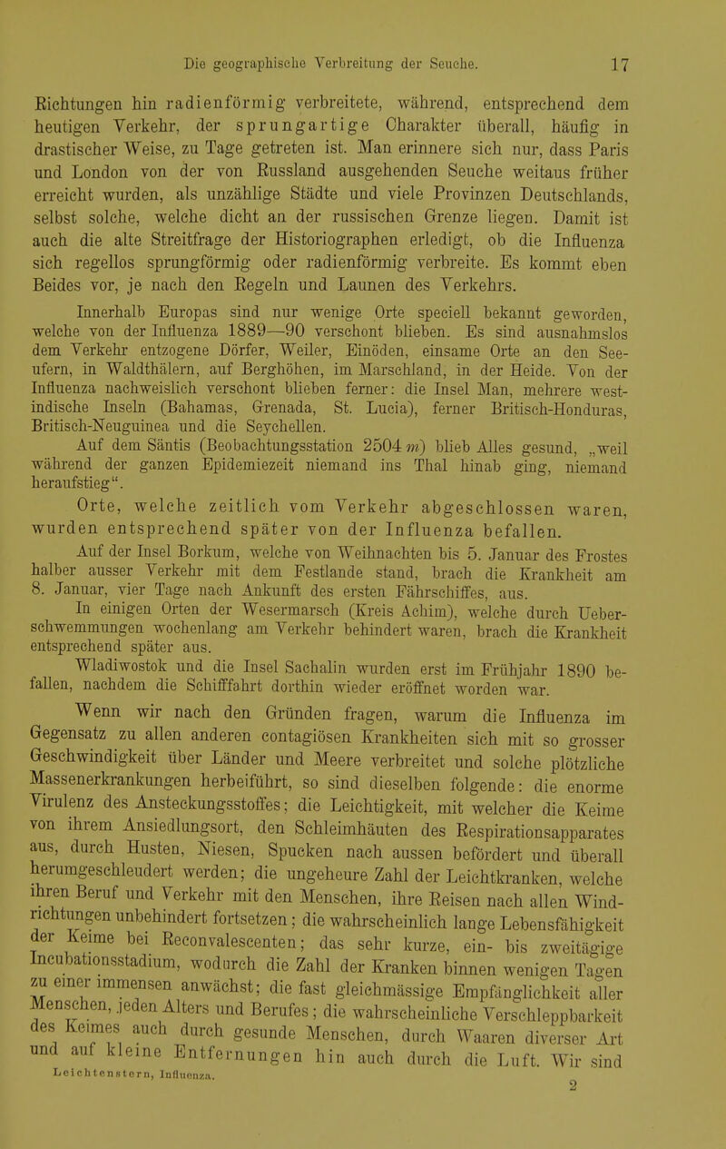 Richtungen hin radienförmig verbreitete, während, entsprechend dem heutigen Verkehr, der sprungartige Charakter überall, häufig in drastischer Weise, zu Tage getreten ist. Man erinnere sich nur, dass Paris und London von der von Russland ausgehenden Seuche weitaus früher erreicht wurden, als unzählige Städte und viele Provinzen Deutschlands, selbst solche, welche dicht an der russischen Grenze liegen. Damit ist auch die alte Streitfrage der Historiographen erledigt, ob die Influenza sich regellos sprungförmig oder radienförmig verbreite. Es kommt eben Beides vor, je nach den Regeln und Launen des Yerkehrs. Innerhalb Europas sind nur wenige Orte speciell bekannt geworden, welche von der Influenza 1889—90 verschont blieben. Es sind ausnahmslos dem Verkehi- entzogene Dörfer, Weiler, Einöden, einsame Orte an den See- ufern, in Waldthälern, auf Berghöhen, im Marschland, in der Heide. Yon der Influenza nachweishch verschont blieben ferner: die Insel Man, mehrere west- indische Inseln (Bahamas, Grenada, St. Lucia), ferner Britisch-Honduras, Britisch-Neuguinea und die Seychellen. Auf dem Säntis (Beobachtungsstation 2504 m) bheb Alles gesund, „weil während der ganzen Epidemiezeit niemand ins Thal hinab ging, niemand heraufstieg. Orte, welche zeitlich vom Verkehr abgeschlossen waren, wurden entsprechend später von der Influenza befallen. Auf der Insel Borkum, welche von Weihnachten bis 5. Januar des Frostes halber ausser Verkehr mit dem Festlande stand, brach die Krankheit am 8. Januar, vier Tage nach Ankunft des ersten Fährschiffes, aus. In einigen Orten der Wesermarsch (Kreis Achim), welche durch Ueber- sehwemmungen wochenlang am Verkehr behindert waren, brach die Krankheit entsprechend später aus. Wladiwostok und die Insel Sachalin wurden erst im Frühjahr 1890 be- fallen, nachdem die Schifffa,hrt dorthin wieder eröffnet worden war. Wenn wir nach den Gründen fragen, warum die Influenza im Gegensatz zu allen anderen contagiösen Krankheiten sich mit so grosser Geschwindigkeit über Länder und Meere verbreitet und solche plötzliche Massenerkrankungen herbeiführt, so sind dieselben folgende: die enorme Virulenz des Ansteckungsstofifes; die Leichtigkeit, mit welcher die Keime von ihrem Ansiedlungsort, den Schleimhäuten des Respirationsapparates aus, durch Husten, Niesen, Spucken nach aussen befördert und überall herumgeschleudert werden; die ungeheure Zahl der Leichtkranken, welche ihren Beruf und Verkehr mit den Menschen, ihre Reisen nach allen Wind- richtungen unbehindert fortsetzen; die wahrscheinlich lange Lebensfähigkeit der Keime bei Reconvaleseenten; das sehr kurze, ein- bis zweitägige Incubationsstadium, wodurch die Zahl der Kranken binnen wenigen Tagen zu einer immensen anwächst; die fast gleiehmässige Empfänglichkeit aller Menschen, jeden Alters und Berufes; die wahrscheinliche Verschleppbarkeit des Keimes auch durch gesunde Menschen, durch Waaren diverser Art und auf kleine Entfernungen hin auch durch die Luft. Wir sind Lelchtenstern, Influenza.