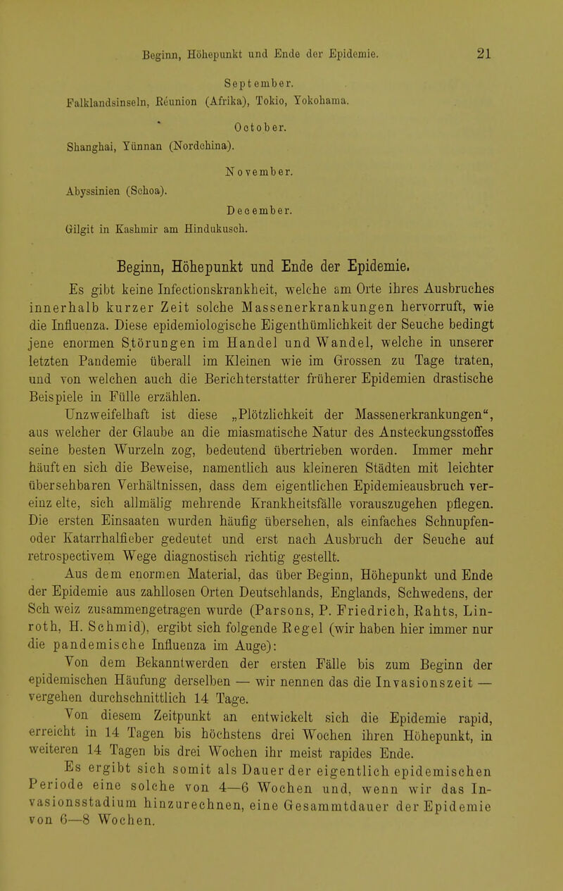 September. Falklandsinseln, Eeunion (Afrika), Tokio, Yokohama. Ootober. Shanghai, Yünnan (Nordchina). November. Abyssinien (Sehoa). December. Gilgit in Kashmir am Hindukusch. Eeginn, Höhepunkt und Ende der Epidemie. Es gibt keine Infectionskrankheit, welche am Orte ihres Ausbruches innerhalb kurzer Zeit solche Massenerkrankungen hervorruft, wie die Influenza. Diese epidemiologische Eigenthümlichkeit der Seuche bedingt jene enormen Störungen im Handel und Wandel, welche in unserer letzten Pandemie überall im Kleinen wie im Grossen zu Tage traten, und Yon welchen auch die Berichterstatter früherer Epidemien drastische Beispiele in Fülle erzählen. Unzweifelhaft ist diese „Plötzhchkeit der Massenerkrankungen, aus welcher der Glaube an die miasmatische Natur des Ansteckungsstoffes seine besten Wurzeln zog, bedeutend übertrieben worden. Immer mehr häuften sich die Beweise, namentüch aus kleineren Städten mit leichter übersehbaren Verhältnissen, dass dem eigenthchen Epidemieausbruch ver- einz elte, sich allmälig mehrende Krankheitsfälle vorauszugehen pflegen. Die ersten Einsaaten wurden häufig übersehen, als einfaches Schnupfen- oder Katarrhalfieber gedeutet und erst nach Ausbruch der Seuche auf retrospectivem Wege diagnostisch richtig gestellt. Aus dem enormen Material, das über Beginn, Höhepunkt und Ende der Epidemie aus zahllosen Orten Deutschlands, Englands, Sehwedens, der Sch weiz zusammengetragen wurde (Parsons, P. Friedrich, Eahts, Lin- roth, H. Schmid), ergibt sich folgende Eegel (wir haben hier immer nur die pandemische Influenza im Auge): Von dem Bekanntwerden der ersten Fälle bis zum Beginn der epidemischen Häufung derselben — wir nennen das die Invasionszeit — vergehen durchschnittlieh 14 Tage. Von diesem Zeitpunkt an entwickelt sich die Epidemie rapid, erreicht in 14 Tagen bis höchstens drei Wochen ihren Höhepunkt, in weiteren 14 Tagen bis drei Wochen ihr meist rapides Ende. Es ergibt sich somit als Dauer der eigentlich epidemischen Periode eine solche von 4—6 Wochen und, wenn wir das In- vasionsstadium hinzurechnen, eine Gesammtdauer der Epidemie von 6—8 Wochen.