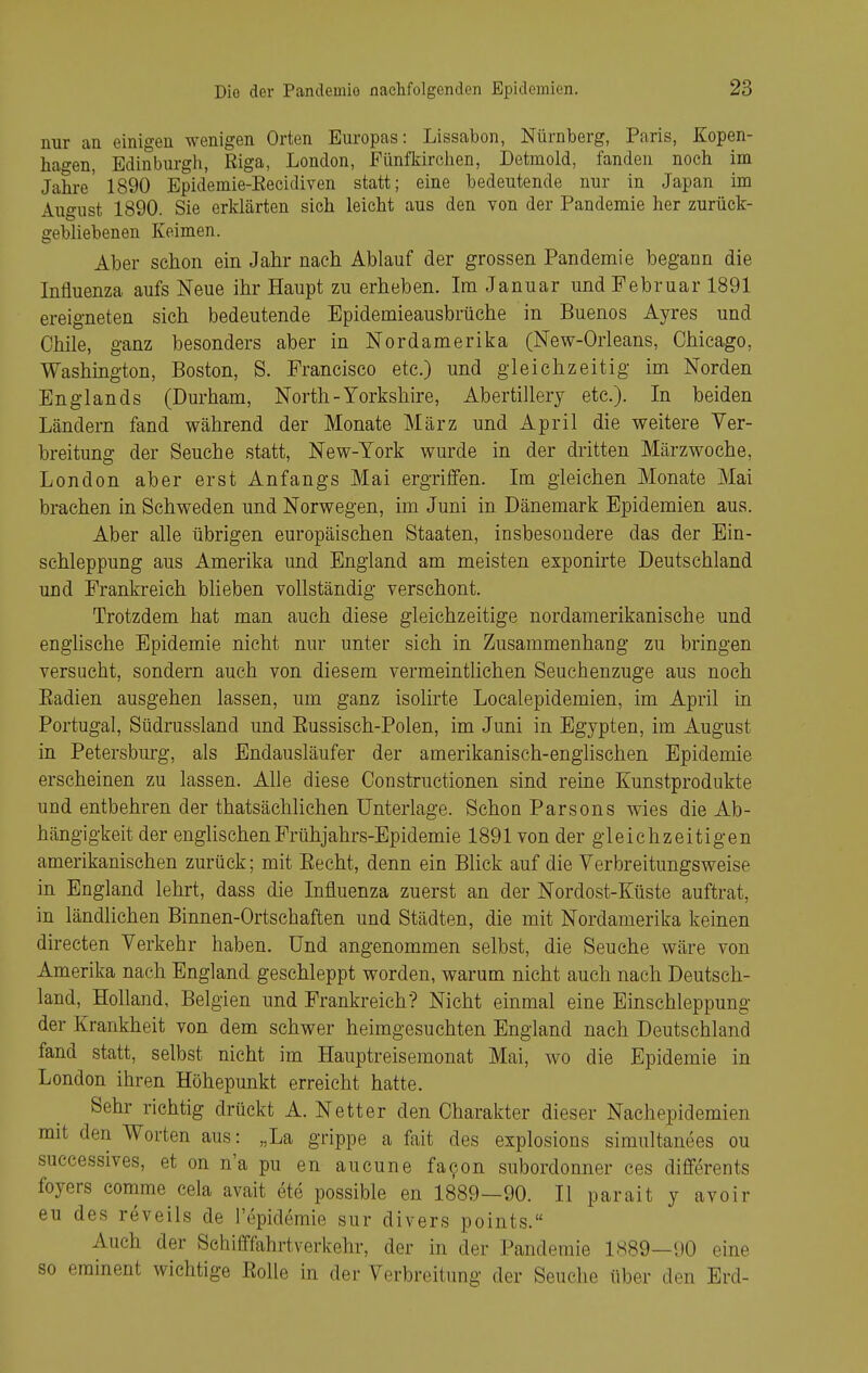 nur an einigen wenigen Orten Europas: Lissabon, Nürnberg, Paris, Kopen- hagen, Edinbui-gh, Riga, London, Fünfkirchen, Detmold, fanden noch im Jahre' 1890 Epidemie-Eecidiven statt; eine bedeutende nur in Japan im August 1890. Sie erklärten sich leicht aus den von der Pandemie her zurück- gebliebenen Keimen. Aber schon ein Jahr nach Ablauf der grossen Pandemie begann die Influenza aufs Neue ihr Haupt zu erheben. Im Januar und Februar 1891 ereigneten sich bedeutende Epidemieausbrüche in Buenos Ayres und Chile, ganz besonders aber in Nordamerika (New-Orleans, Chicago, Washmgton, Boston, S. Francisco etc.) und gleichzeitig im Norden Englands (Durham, North - Yorkshire, Abertillery etc.). In beiden Ländern fand während der Monate März und April die weitere Ver- breitung der Seuche statt, New-York wurde in der dritten Märzwoche, London aber erst Anfangs Mai ergriffen. Im gleichen Monate Mai brachen in Schweden und Norwegen, im Juni in Dänemark Epidemien aus. Aber alle übrigen europäischen Staaten, insbesondere das der Ein- schleppung aus Amerika und England am meisten exponirte Deutschland und Frankreich blieben vollständig verschont. Trotzdem hat man auch diese gleichzeitige nordamerikanische und englische Epidemie nicht nur unter sieh in Zusammenhang zu bringen versucht, sondern auch von diesem vermeintlichen Seuchenzuge aus noch Eadien ausgehen lassen, um ganz isolirte Localepidemien, im April in Portugal, Südrussland und Eussisch-Polen, im Juni in Egypten, im August in Petersburg, als Endausläufer der amerikanisch-englischen Epidemie erscheinen zu lassen. Alle diese Constructionen sind reine Kunstprodukte und entbehren der thatsächlichen Unterlage. Schon Parsons wies die Ab- hängigkeit der englischen Frühjahrs-Epidemie 1891 von der gleichzeitigen amerikanischen zurück; mit Eecht, denn ein Blick auf die Verbreitungsweise in England lehrt, dass die Influenza zuerst an der Nordost-Küste auftrat, in ländlichen Binnen-Ortschaften und Städten, die mit Nordamerika keinen directen Verkehr haben. Und angenommen selbst, die Seuche wäre von Amerika nach England geschleppt worden, warum nicht auch nach Deutsch- land, Holland, Belgien und Frankreich? Nicht einmal eine Einschleppung der Krankheit von dem schwer heimgesuchten England nach Deutschland fand statt, selbst nicht im Hauptreisemonat Mai, wo die Epidemie in London ihren Höhepunkt erreicht hatte. Sehl* richtig drückt A. Netter den Charakter dieser Nachepidemien mit den Worten aus: „La grippe a fait des explosions simultanees ou successives, et on n'a pu en aucune fa9on subordonner ces differents foyers comme eela avait ete possible en 1889—90. II parait y avoir eu des reveils de l'epidemie sur divers points. Auch der Sehifffahrtverkehr, der in der Pandemie 1889—90 eine so eminent wichtige Eolle in der Verbreitung der Seuche über den Erd-