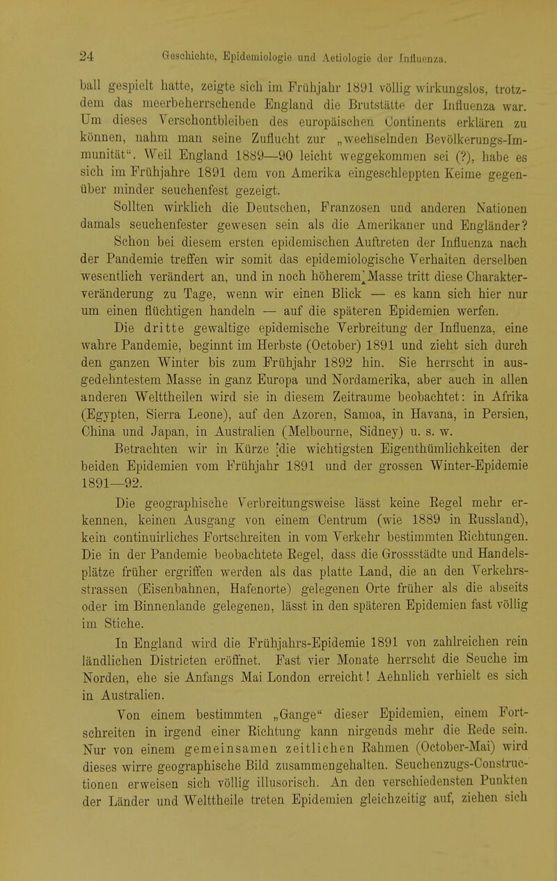 ball gespielt hatte, zeigte sich im Frühjahr 1891 völlig wirkungslos, trotz- dem das meerbeherrschende England die Brutstätte der Influenza war. Um dieses Verschontbleiben des europäischen (Jontinents erklären zu können, nahm man seine Zuflucht zur „wechselnden Bevölkerungs-Im- munität. Weil England 18ö9—90 leicht weggekommen sei (?), habe es sieh im Frühjahre 1891 dem von Amerika eingeschleppten Keime gegen- über minder seuchenfest gezeigt. Sollten wirldich die Deutschen, Franzosen und anderen Nationen damals seuchenfester gewesen sein als die Amerikaner und Engländer? Schon bei diesem ersten epidemischen Auftreten der Influenza nach der Pandemie treffen wir somit das epidemiologische Verhalten derselben wesentlich verändert an, und in noch höherem^ Masse tritt diese Charakter- veränderung zu Tage, wenn wir einen Bhck — es kann sich hier nur um einen flüchtigen handeln — auf die späteren Epidemien werfen. Die dritte gewaltige epidemische Verbreitung der Influenza, eine wahre Pandemie, beginnt im Herbste (October) 1891 und zieht sich durch den ganzen Winter bis zum Frühjahr 1892 hin. Sie herrscht in aus- gedehntestem Masse in ganz Europa und Nordamerika, aber auch in allen anderen Welttheilen wird sie in diesem Zeiträume beobachtet: in Afrika (Egypten, Sierra Leone), auf den Azoren, Samoa, in Havana, in Persien, China und Japan, in Australien (Melbourne, Sidney) u. s. w. Betrachten wir in Kürze [die wichtigsten Eigenthümlichkeiten der beiden Epidemien vom Frühjahr 1891 und der grossen Winter-Epidemie 1891—92. Die geographische Verbreitungsweise lässt keine Eegel mehr er- kennen, keinen Ausgang von einem Oentrum (wie 1889 in Eussland), kein continuirliches Fortschreiten in vom Verkehr bestimmten Eichtungen. Die in der Pandemie beobachtete Eegel, dass die Grossstädte und Handels- plätze früher ergriffen werden als das platte Land, die an den Verkehrs- strassen (Eisenbahnen, Hafenorte) gelegenen Orte früher als die abseits oder im Binnenlande gelegenen, lässt in den späteren Epidemien fast völlig im Stiche. In England wird die Frühjahrs-Epidemie 1891 von zahlreichen rein ländlichen Districten eröffnet. Fast vier Monate herrscht die Seuche im Norden, ehe sie Anfangs Mai London erreicht! Aehnlich verhielt es sich in Australien. Von einem bestimmten „Gange dieser Epidemien, einem Fort- schreiten in irgend einer Eichtung kann nirgends mehr die Eede sein. Nur von einem gemeinsamen zeitlichen Ealimen (October-Mai) wird dieses wirre geographische Bild zusammengehalten. Seuchenzugs-Construc- tionen erweisen sich völlig illusorisch. An den verschiedensten Punkten der Länder und Welttheile treten Epidemien gleichzeitig auf, ziehen sich