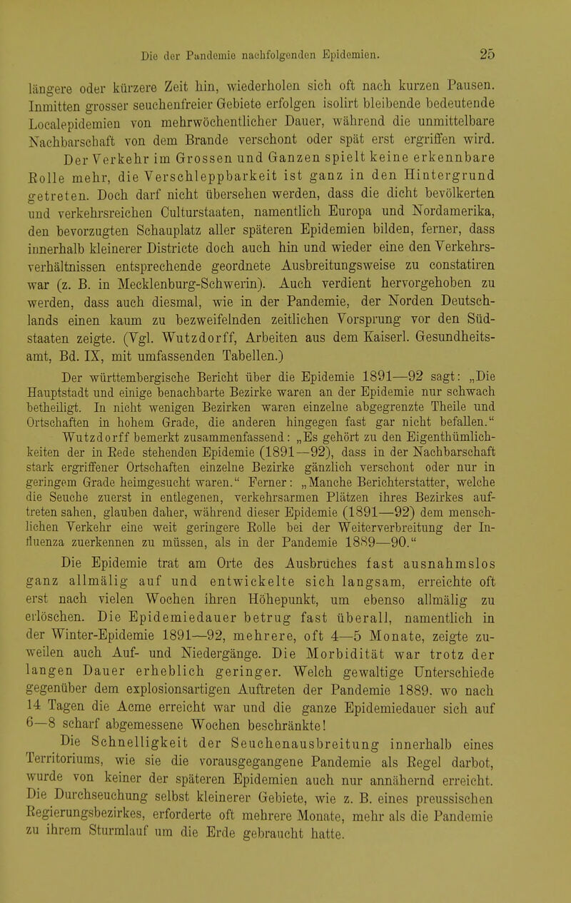 längere oder kürzere Zeit hin, wiederholen sich oft nach kurzen Pausen. Inmitten grosser seuehenfreier Gebiete erfolgen isolirt bleibende bedeutende Localepidemien von mehrwöchentlicher Dauer, während die unmittelbare Nachbarschaft von dem Brande verschont oder spät erst ergriffen wird. Der Verkehr im Grossen und Ganzen spielt keine erkennbare Eolle mehr, die Verschleppbarkeit ist ganz in den Hintergrund getreten. Doch darf nicht übersehen werden, dass die dicht bevölkerten und verkehrsreichen Oulturstaaten, namentlich Europa und Nordamerika, den bevorzugten Schauplatz aller späteren Epidemien bilden, ferner, dass innerhalb kleinerer Districte doch auch hm und wieder eine den Verkehrs- verhältnissen entsprechende geordnete Ausbreitungsweise zu constatiren war (z. B. in Mecklenburg-Schwerm). Auch verdient hervorgehoben zu werden, dass auch diesmal, wie in der Pandemie, der Norden Deutsch- lands einen kaum zu bezweifelnden zeitlichen Vorsprung vor den Süd- staaten zeigte. (Vgl. Wutzdorff, Arbeiten aus dem Kaiserl. Gesundheits- amt, Bd. IX, mit umfassenden Tabellen.) Der württembergische Bericht über die Epidemie 1891—92 sagt: „Die Hauptstadt und einige benachbarte Bezirke waren an der Epidemie nur schwach betheiligt. In nicht wenigen Bezirken waren einzelne abgegrenzte Theile und Ortschaften in hohem Grade, die anderen hingegen fast gar nicht befallen. Wutzdorff bemerkt zusammenfassend: „Es gehört zu den Eigenthümlich- keiten der in Eede stehenden Epidemie (1891—92), dass in der Nachbarschaft stark ergriffener Ortschaften einzelne Bezirke gänzlich verschont oder nur in geringem Grade heimgesucht waren. Ferner: „Manche Berichterstatter, welche die Seuche zuerst in entlegenen, verkehrsarmen Plätzen ihres Bezirkes auf- treten sahen, glauben daher, während dieser Epidemie (1891—92) dem mensch- lichen Verkehr eine weit geringere Eolle bei der Weiterverbreitung der In- fluenza zuerkennen zu müssen, als in der Pandemie 1889—90. Die Epidemie trat am Orte des Ausbruches fast ausnahmslos ganz allmälig auf und entwickelte sich langsam, erreichte oft erst nach vielen Wochen ihren Höhepunkt, um ebenso allmälig zu erlöschen. Die Epidemiedauer betrug fast überall, namenthch in der Winter-Epidemie 1891—92, mehrere, oft 4—5 Monate, zeigte zu- weilen auch Auf- und Niedergänge. Die Morbidität war trotz der langen Dauer erheblich geringer. Welch gewaltige Unterschiede gegenüber dem explosionsartigen Auftreten der Pandemie 1889. wo nach 14 Tagen die Acme erreicht war und die ganze Epidemiedauer sich auf 6—8 scharf abgemessene Wochen beschränkte! Die Schnelligkeit der Seuchenausbreitung innerhalb eines Territoriums, wie sie die vorausgegangene Pandemie als Eegel darbot, wurde von keiner der späteren Epidemien auch nur annähernd erreicht. Die Durchseuchung selbst kleinerer Gebiete, wie z. B. eines preussischen Eegierungsbezirkes, erforderte oft mehrere Monate, mehr als die Pandemie zu ihrem Sturmlauf um die Erde gebraucht hatte.