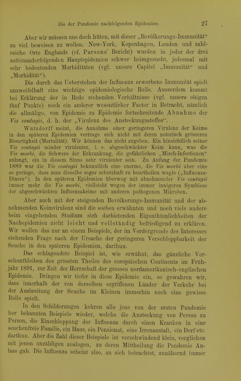 Aber wir müssen uns doch hüten, mit dieser „Bevölkerungs-Immunität zu viel beweisen zu wollen. New-York, Kopenhagen, London und zahl- reiche Orte Englands (cf. Parsons' Bericht) wurden in jeder der drei aufeinanderfolgenden Hauptepidemien schwer heimgesucht, jedesmal mit sehr bedeutenden Morbiditäten (vgl. unsere Capitel „Immunität und „Morbidität). Die durch das üeberstehen der Influenza erworbene Immunität spielt unzweifelhaft eine wichtige epidemiologische EoUe. Ausserdem kommt bei Erklärung der in Eede stehenden Verhältnisse (vgl. unsere obigen fünf Punkte) noch ein anderer wesentlicher Factor in Betracht, nämlich die allmälige, von Epidemie zu Epidemie fortschreitende Abnahme der Vis contagii, d. h. der „Virulenz des Ansteckungsstofifes. Wutzdorff meint, die Annahme einer geringeren Virulenz der Keime in den späteren Epidemien vertrage sich nicht mit deren notorisch grösseren Bösartigkeit (Mortalität). Wir können das nicht zugeben. Ein hinsichtlich seiner Tis contagii minder virulenter, i. e. abgeschwächter Keim kann, was die Vis morbi, die Schwere der Erkrankung, die gefährlichen „Misch-Infectionen' anlangt, ein in diesem Sinne sehr virulenter sein. Zu Anfang der Pandemie 1889 war die Vis contagii bekanntlich eine enorme, die Vis morbi aber eine so geringe, dass man dieselbe sogar scherzhaft zu beurtheilen wagte („Influenza- Diners). In den späteren Epidemien überwog mit abnehmender Vis contagii immer mehr die Vis morhi, vielleicht wegen der immer innigeren Symbiose der abgeschwächten Influenzakeime mit anderen pathogenen Mikroben. Aber auch mit der steigenden Bevölkerungs-Immunität und der ab- nehmenden Keimvirulenz sind die soeben erwähnten und noch viele andere beim eingehenden Studium sieh darbietenden Eigenthümlichkeiten der Nachepidemien nicht leicht und vollständig befriedigend zu erklären. Wir wollen das nur an einem Beispiele, der im Vordergrunde des Interesses stehenden Frage nach der Ursache der geringeren Verschleppbarkeit der Seuche in den späteren Epidemien, darthun. Das schlagendste Beispiel ist, wie erwähnt, das gänzliche Ver- schontbleiben des grössten Theiles des europäischen Oontinents im Früh- jahr 1891, zur Zeit der Herrschaft der grossen nordamerikanisch-englischen Epidemie. Dringen wir tiefer in diese Epidemie ein, so gewahren wir, dass innerhalb der von derselben ergriffenen Länder der Verkehr bei der Ausbreitung der Seuche im Kleinen immerhin noch eine gewisse Rolle spielt. In den Schilderungen kehren alle jene von der ersten Pandemie her bekannten Beispiele wieder, welche die Ansteckung von Person zu Person, die Einschleppung der Influenza durch einen Kranken in eine seuchenfreie Familie, ein Haus, ein Pensionat, eine Irrenanstalt, ein Dorf etc. darthun. Aber die Zahl dieser Beispiele ist verschwindend klein, verglichen mit jenen unzähligen analogen, zu deren Mittheilung die Pandemie An- lass gab. Die Influenza scheint also, an sich betrachtet, annähernd immer