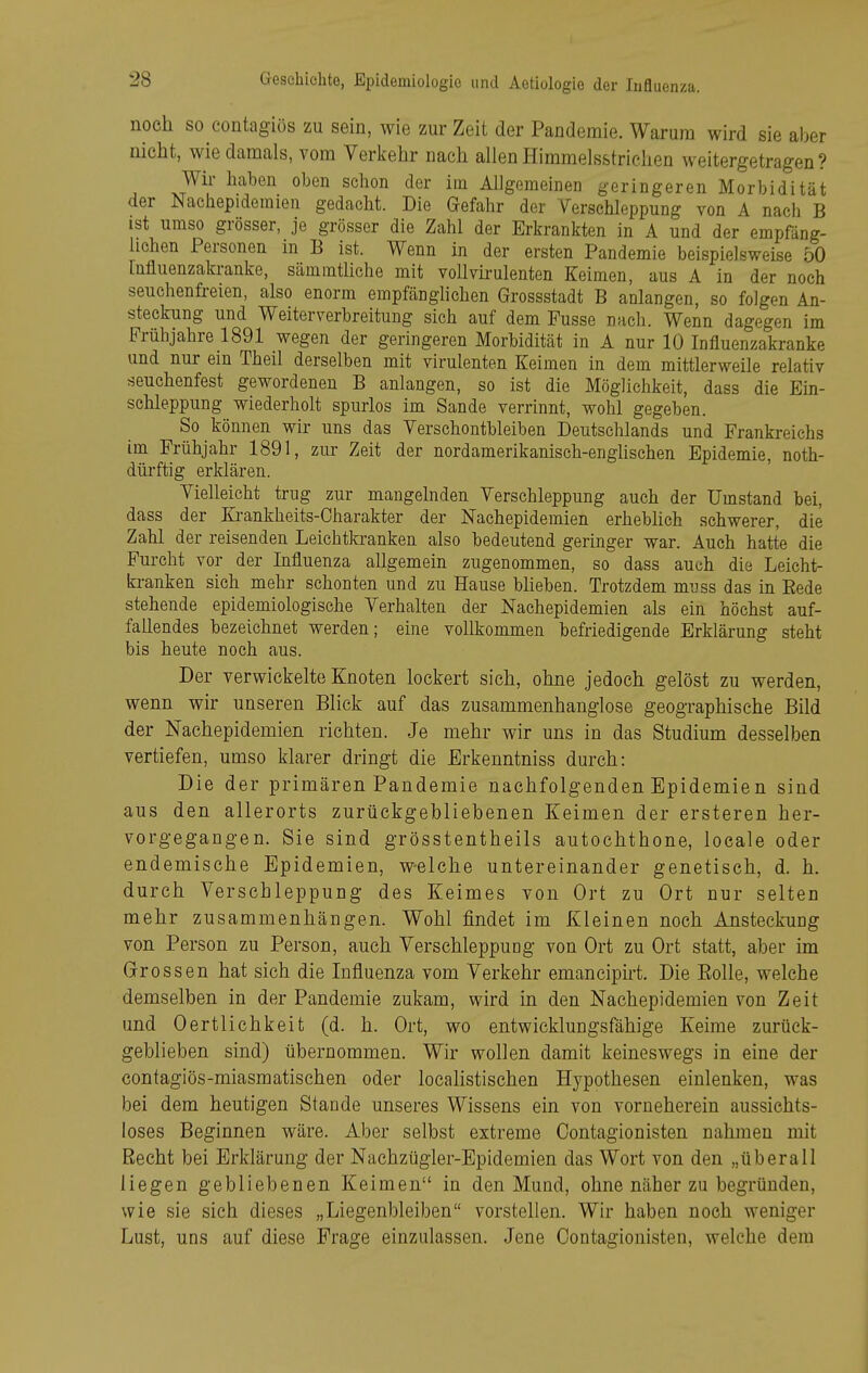 noch so eontagiös zu sein, wie zur Zeit der Pandemie. Warum wird sie aber nicht, wie damals, vom Verkehr nach allen Himmelsstrichen weitergetragen? Wir haben oben schon der im Allgemeinen geringeren Morbidität der Nachepidemien gedacht. Die Gefahr der Verschleppung von A nach B ist umso grösser, je grösser die Zahl der Erkrankten in A und der empfäng- lichen Personen in B ist. Wenn in der ersten Pandemie beispielsweise 50 [ufluenzakranke, sämmtliche mit vollvirulenten Keimen, aus A in der noch seuchenfreien, also enorm empfänglichen Grossstadt B anlangen, so folgen An- steckung und Weiterverbreitung sich auf dem Fusse nach. Wenn dagegen im Frühjahre 1891 wegen der geringeren Morbidität in A nur 10 Influenzakranke und nur em Theil derselben mit virulenten Keimen in dem mittlerweile relativ seuchenfest gewordenen B anlangen, so ist die Möglichkeit, dass die Ein- schleppung wiederholt spurlos im Sande verrinnt, wohl gegeben. So können wir uns das Verschontbleiben Deutschlands und Frankreichs im Frühjahr 1891, zur Zeit der nordamerikaniseh-enghschen Epidemie, noth- düi-ftig erklären. Vielleicht trug zur mangelnden Verschleppung auch der Umstand bei, dass der Ki-ankheits-Charakter der Nachepidemien erheblich schwerer, die Zahl der reisenden Leichtkranken also bedeutend geringer war. Auch hatte die Furcht vor der Influenza allgemein zugenommen, so dass auch die Leicht- kranken sich mehr schonten und zu Hause bheben. Trotzdem myss das in Eede stehende epidemiologische Verhalten der Nachepidemien als ein höchst auf- faUendes bezeichnet werden; eine vollkommen befriedigende Erklärung steht bis heute noch aus. Der verwickelte Knoten lockert sich, ohne jedoch gelöst zu werden, wenn wir unseren Blick auf das zusammenhanglose geographische Bild der Nachepidemien richten. Je mehr wir uns in das Studium desselben vertiefen, umso klarer dringt die Erkenntniss durch: Die der primären Pandemie nachfolgenden Epidemien sind aus den allerorts zurückgebliebenen Keimen der ersteren her- vorgegangen. Sie sind grösstentheils autochthone, locale oder endemische Epidemien, welche untereinander genetisch, d. h. durch Verschleppung des Keimes von Ort zu Ort nur selten mehr zusammenhängen. Wohl findet im Kleinen noch Ansteckung von Person zu Person, auch Verschleppung von Ort zu Ort statt, aber im Grossen hat sich die Influenza vom Verkehr emancipirt. Die Eolle, welche demselben in der Pandemie zukam, wird in den Nachepidemien von Zeit und 0ertlichkeit (d. h. Ort, wo entwicklungsfähige Keime zurück- geblieben sind) übernommen. Wir wollen damit keineswegs in eine der contagiös-miasmatischen oder locahstischen Hypothesen einlenken, was bei dem heutigen Stande unseres Wissens ein von vorneherein aussichts- loses Beginnen wäre. Aber selbst extreme Oontagionisten nahmen mit Recht bei Erklärung der Nachzügler-Epidemien das Wort von den „überall liegen gebliebenen Keimen in den Mund, ohne näher zu begründen, wie sie sich dieses „Liegenbleiben vorstellen. Wir haben noch weniger Lust, uns auf diese Frage einzulassen. Jene Oontagionisten, welche dem