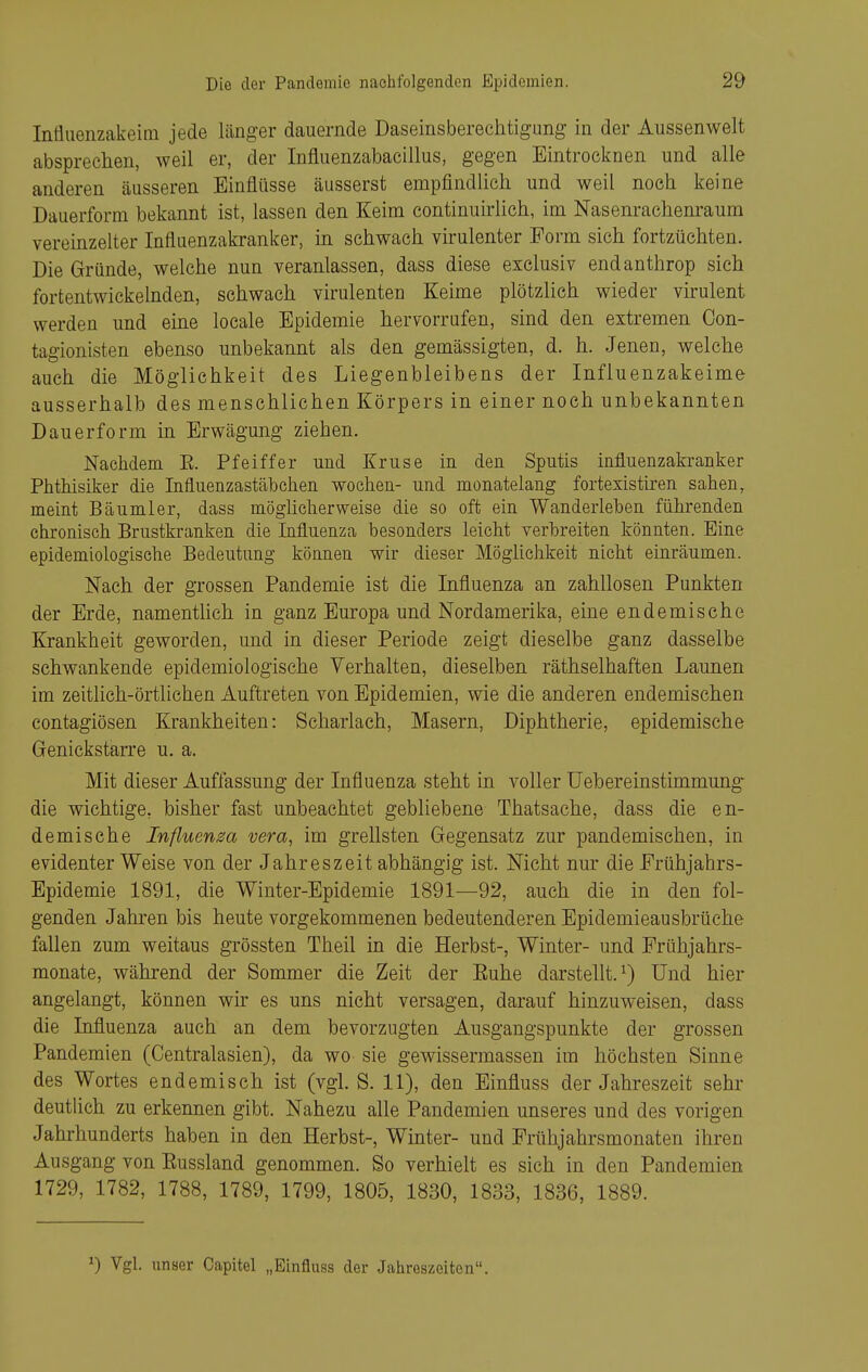 Infliienzakeim jede länger dauernde Daseinsberechtigung in der Aussenwelt absprechen, weil er, der Influenzabacillus, gegen Eintrocknen und alle anderen äusseren Einflüsse äusserst empfindhch und weil noch keine Dauerform bekannt ist, lassen den Keim continuirlich, im Nasenrachenraum vereinzelter Influenzakranker, in schwach virulenter Form sich fortzüehten. Die Gründe, welche nun veranlassen, dass diese exclusiv endanthrop sich fortentwickelnden, schwach virulenten Keime plötzlich wieder virulent werden und eine locale Epidemie hervorrufen, sind den extremen Con- tagionisten ebenso unbekannt als den gemässigten, d. h. Jenen, welche auch die Möglichkeit des Liegenbleibens der Influenzakeime ausserhalb des menschlichen Körpers in einer noch unbekannten Dauerform in Erwägung ziehen. NacMem E. Pfeiffer und Kruse in den Sputis influenzakranker Phthisiker die Influenzastäbchen wochen- und monatelang fortexistiren sahen, meint Bäumler, dass möglicherweise die so oft ein Wanderleben führenden chronisch Brustkranken die Influenza besonders leicht verbreiten könnten. Eine epidemiologische Bedeutung können wir dieser Möglichkeit nicht einräumen. Nach der grossen Pandemie ist die Influenza an zahllosen Punkten der Erde, namentlich in ganz Europa und Nordamerika, eine endemische Krankheit geworden, und in dieser Periode zeigt dieselbe ganz dasselbe schwankende epidemiologische Verhalten, dieselben räthselhaften Launen im zeitlich-örtlichen Auftreten von Epidemien, wie die anderen endemischen contagiösen Krankheiten: Scharlach, Masern, Diphtherie, epidemische Genickstarre u. a. Mit dieser Auffassung der Influenza steht in voller Uebereinstimmung die wichtige, bisher fast unbeachtet gebliebene Thatsache, dass die en- demische Influenza vera, im grellsten Gegensatz zur pandemisehen, in evidenter Weise von der Jahreszeit abhängig ist. Nicht nur die Frühjahrs- Epidemie 1891, die Winter-Epidemie 1891—92, auch die in den fol- genden Jahren bis heute vorgekommenen bedeutenderen Epidemieausbrüehe fallen zum weitaus grössten Theil in die Herbst-, Winter- und Frühjahrs- monate, während der Sommer die Zeit der Euhe darstellt.^) Und hier angelangt, können wir es uns nicht versagen, darauf hinzuweisen, dass die Influenza auch an dem bevorzugten Ausgangspunkte der grossen Pandemien (Centraiasien), da wo sie gewissermassen im höchsten Sinne des Wortes endemisch ist (vgL S. 11), den Einfluss der Jahreszeit sehr deutlich zu erkennen gibt. Nahezu alle Pandemien unseres und des vorigen Jahrhunderts haben in den Herbst-, Winter- und Frühjahrsmonaten ihren Ausgang von Eussland genommen. So verhielt es sich in den Pandemien 1729, 1782, 1788, 1789, 1799, 1805, 1830, 1833, 1836, 1889. ^) Vgl. unser Capitel „Einfluss der Jahreszeiten.