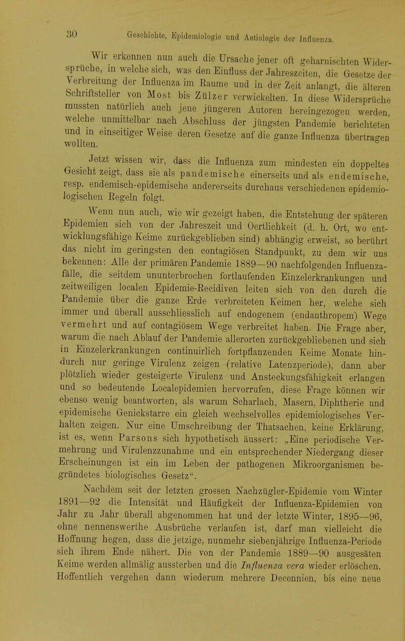 Wir_ erkennen nun auch die Ursache jener oft geharnischten Wider- sprüche, in welche sich, was den Einfluss der Jahreszeiten, die Gesetze der Verbreitung der Influenza im Räume und in der Zeit anlangt, die älteren Schriftsteller von Most bis Zülzer verwickelten. In diese Widersprüche mussten natürlich auch jene jüngeren Autoren hereingezogen werden welche unmittelbar nach Abschluss der jüngsten Panderaie berichteten und m einseitiger Weise deren Gesetze auf die ganze Influenza übertragen wollten. _ Jetzt wissen wir, dass die Influenza zum mindesten ein doppeltes Gesicht zeigt, dass sie als pandemische einerseits und als endemische, resp. endemisch-epidemische andererseits durchaus verschiedenen epidemio- logischen Eegeln folgt. Wenn nun auch, wie wir gezeigt haben, die Entstehung der späteren Epidemien sich von der Jahreszeit und Oertlichkeit (d. h. Ort, wo ent- wicklungsfähige Keime zurückgeblieben sind) abhängig erweist, so berührt das nicht im geringsten den contagiösen Standpunkt, zu dem wh- uns bekennen: Alle der primärenPandemie 1889—90 nachfolgenden Influenza- fälle, die seitdem ununterbrochen fortlaufenden Einzelerkrankungen und zeitweiligen localen Epidemie-Eeeidiven leiten sich von den durch die Pandemie über die ganze Erde verbreiteten Keimen her, welche sieh immer und überall ausschliesslich auf endogenem (endanthropem) Wege vermehrt und auf contagiösem Wege verbreitet haben. Die Frage aber, warum die nach Ablauf der Pandemie allerorten zurückgebliebenen und sieh in Einzelerkrankungen continuirhch fortpflanzenden Keime Monate hin- durch nur geringe Virulenz zeigen (relative Latenzperiode), dann aber plötzlich wieder gesteigerte Virulenz und Ansteckungsfähigkeit erlangen und so bedeutende Localepidemien hervorrufen, diese Frage können wir ebenso wenig beantworten, als. warum Scharlach, Masern, Diphtherie und epidemische Genickstarre ein gleich wechselvolles epidemiologisches Ver- halten zeigen. Nur eine Umschreibung der Thatsaehen, keine Erklärung, ist es, wenn Parsons sich hypothetisch äussert: „Eine periodische Ver- mehrung und Virulenzzunahme und ein entsprechender Niedergang dieser Erscheinungen ist ein im Leben der pathogenen Mikroorganismen be- gründetes biologisches Gesetz. Nachdem seit der letzten grossen Nachzügler-Epidemie vom Winter 1891—92 die Intensität und Häufigkeit der Influenza-Epidemien von Jahr zu Jahr überall abgenommen hat und der letzte Winter, 1895—96, ohne nennenswerthe Ausbrüche verlaufen ist, darf man vielleicht die Hoffnung hegen, dass die jetzige, nunmehr siebenjährige Influenza-Periode sich ihrem Ende nähert. Die von der Pandemie 1889—90 ausgesäten Keime werden allmäiig aussterben und die Influenza vera wieder erlöschen. Hoffenthch vergehen dann wiederum mehrere Decennien, bis eine neue