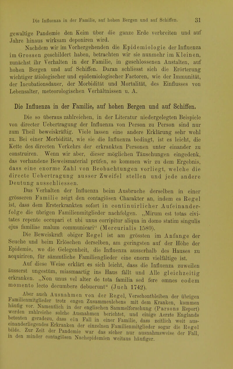 gewaltige Panderaie den Keim über die ganze Erde verbreiten und auf Jahre hinaus wirksam deponiren wird. Nachdem wir im Vorhergehenden die Epidemiologie der Influenza im Grossen geschildert haben, betrachten wir sie nunmehr im Kleinen, zunächst ihr Verhalten in der PamiKe, in geschlossenen Anstalten, auf hohen Bergen und auf Schiifen. Daran schliesst sich die Erörterung wichtiger ätiologischer und epidemiologischer Factoren, wie der Immunität, der Incubationsdauer, der Morbidität und MortaUtät, des Einflusses von Lebensalter, meteorologischen Verhältnissen u, A. Die Influenza in der Familie, auf hohen Bergen und auf Schiffen, Die so überaus zahlreichen, in der Literatur niedergelegten Beispiele von direeter Uebertragung der Influenza von Person zu Person sind nur zum Theil beweiskräftig. Viele lassen eine andere Erklärung sehr wohl zu. Bei einer Morbidität, wie sie die Influenza bedingt, ist es leicht, die Kette des directen Verkehrs der erkrankten Personen unter einander zu construiren. Wenn wir aber, dieser möglichen Täuschungen eingedenk, das vorhandene Beweismaterial prüfen, so kommen wir zu dem Ergebnis, dass eine enorme Zahl von Beobachtungen vorliegt, welche die directe Uebertragung ausser Zweifel stellen und jede andere Deutung ausschliessen. Das Verhalten der Influenza beim Ausbruche derselben in einer grösseren Familie zeigt den contagiösen Charakter an, indem es Eegel ist, dass dem Ersterkrankten sofort in continuirlieher Aufeinander- folge die übrigen Familienmitglieder nachfolgen. „Mirum est totas civi- tates repente occupari et ubi unus corripitur aliqua in domo statim singulis ejus familiae malum communicari (Mercurialis 1580). Die Beweiskraft obiger Eegel ist am grössten im Anfange der Seuche und beim Erlöschen derselben, am geringsten auf der Höhe der Epidemie, wo die Gelegenheit, die Influenza ausserhalb des Hauses zu aequiriren, für sämmtliche Familienglieder eine enorm vielfältige ist. Auf diese Weise erklärt es sieh leicht, dass die Influenza zuweilen äusserst ungestüm, miasmaartig ins Haus fällt und Alle gleichzeitig erkranken. „Non unus vel alter de tota familia sed fere omnes eodem momento lecto decumbere debuerunt (Juch 1742). Aber auch Ausnahmen von der Eegel, Verschontbleiben der übrigen Familienmitglieder trotz engen Zusammenlebens mit dem Kranken, kommen üauüg vor NamentUch in der englischen Sammelforschung (Parsons Eeport) werden zahheiche solche Ausnahmen berichtet, und einige Aerzte Englands betonten geradezu, dass ein Fall in einer Familie, dass zeitlich weit aus- einanderhegendes Erkranken der einzelnen Familienmitglieder sogar die Eegel DUüe. /.ur Zeit der Pandemie war das sicher nur ausnahmsweise der Fall, m den minder contagiösen Nachepidemien weitaus häufiger.