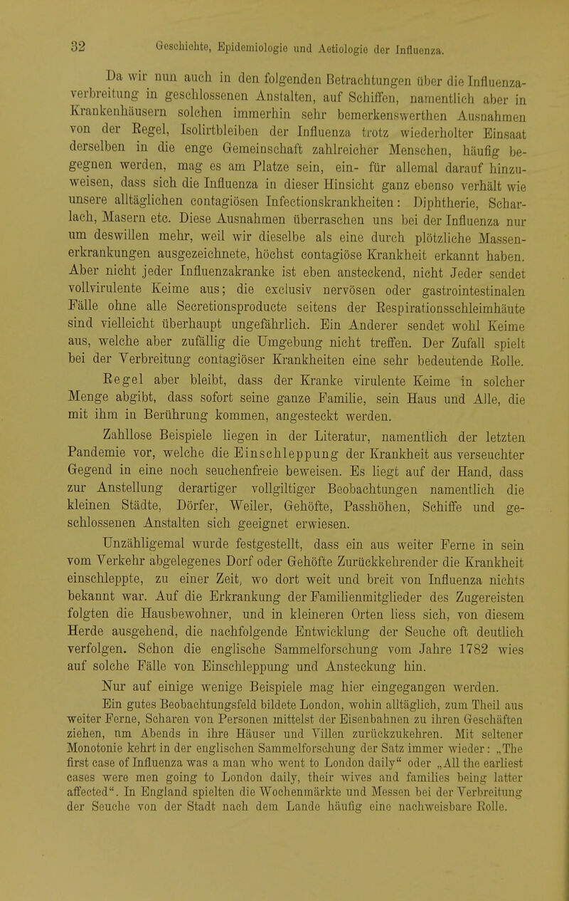 Da wir umi auch in den folgenden Betrachtungen über die Irifluenza- verbreitung in geschlossenen Anstalten, auf Schiffen, namentlich aber in Krankenhäusern solchen immerhin sehr bemerkenswerthen Ausnahmen von der Begel, Isolirtbleiben der Influenza trotz wiederholter Einsaat derselben in die enge Gemeinschaft zahlreicher Menschen, häufig be- gegnen werden, mag es am Platze sein, ein- für allemal darauf hinzu- weisen, dass sich die Influenza in dieser Hinsicht ganz ebenso verhält wie unsere alltäglichen contagiösen Infectionskrankheiten: Diphtherie, Schar- lach, Masern etc. Diese Ausnahmen überraschen uns bei der Influenza nur um deswillen mehr, weil wir dieselbe als eine durch plötzliche Massen- erkrankungen ausgezeichnete, höchst contagiöse Krankheit erkannt haben. Aber nicht jeder Influenzakranke ist eben ansteckend, nicht Jeder sendet vollvirulente Keime aus; die exclusiv nervösen oder gastrointestinalen Fälle ohne alle Secretionsproducte seitens der Eespirationsschleimhäute sind vielleicht überhaupt ungefährlich. Ein Anderer sendet wohl Keime aus, welche aber zufällig die Umgebung nicht treffen. Der Zufall spielt bei der Verbreitung contagiöser Krankheiten eine sehr bedeutende Eolle. Eegel aber bleibt, dass der Kranke virulente Keime in solcher Menge abgibt, dass sofort seine ganze Familie, sein Haus und Alle, die mit ihm in Berührung kommen, angesteckt werden. Zahllose Beispiele liegen in der Literatur, namentlich der letzten Pandemie vor, welche die Einschleppung der Krankheit aus verseuchter Gegend in eine noch seuchenfreie beweisen. Es liegt auf der Hand, dass zur Anstellung derartiger vollgiltiger Beobachtungen namenthch die kleinen Städte, Dörfer, Weiler, Gehöfte, Passhöhen, Schiffe und ge- schlossenen Anstalten sich geeignet erwiesen. Unzähligemal wurde festgestellt, dass ein aus weiter Ferne in sem vom Verkehr abgelegenes Dorf oder Gehöfte Zurückkehrender die Krankheit einschleppte, zu einer Zeit, wo dort weit und breit von Influenza nichts bekannt war. Auf die Erkrankung der FamilienmitgUeder des Zugereisten folgten die Hausbewohner, und in kleineren Orten Hess sich, von diesem Herde ausgehend, die nachfolgende Entwicklung der Seuche oft deutlich verfolgen. Schon die englische Sammelforschung vom Jahre 1782 wies auf solche Fälle von Einschleppung und Ansteckung hin. Nur auf einige wenige Beispiele mag hier eingegangen werden. Ein gutes Beobachtungsfeld bildete London, wohin alltäglich, zum Theil aus weiter Ferne, Scharen von Personen mittelst der Eisenbahnen zu ihren Gfeschäften ziehen, nm Abends in ihre Häuser und Villen zurückzukehren. Mit seltener Monotonie kehrt in der englischen SammelforscJiung der Satz immer wieder: „The first case of Influenza was a man who went to London daily oder „All the earhest cases were men going to London daily, their wives and families being latter affected. In England spielten die Wochenmärkte und Messen bei der Verbreitung der Seuche von der Stadt nach dem Lande häufig eine nachweisbare Rolle.