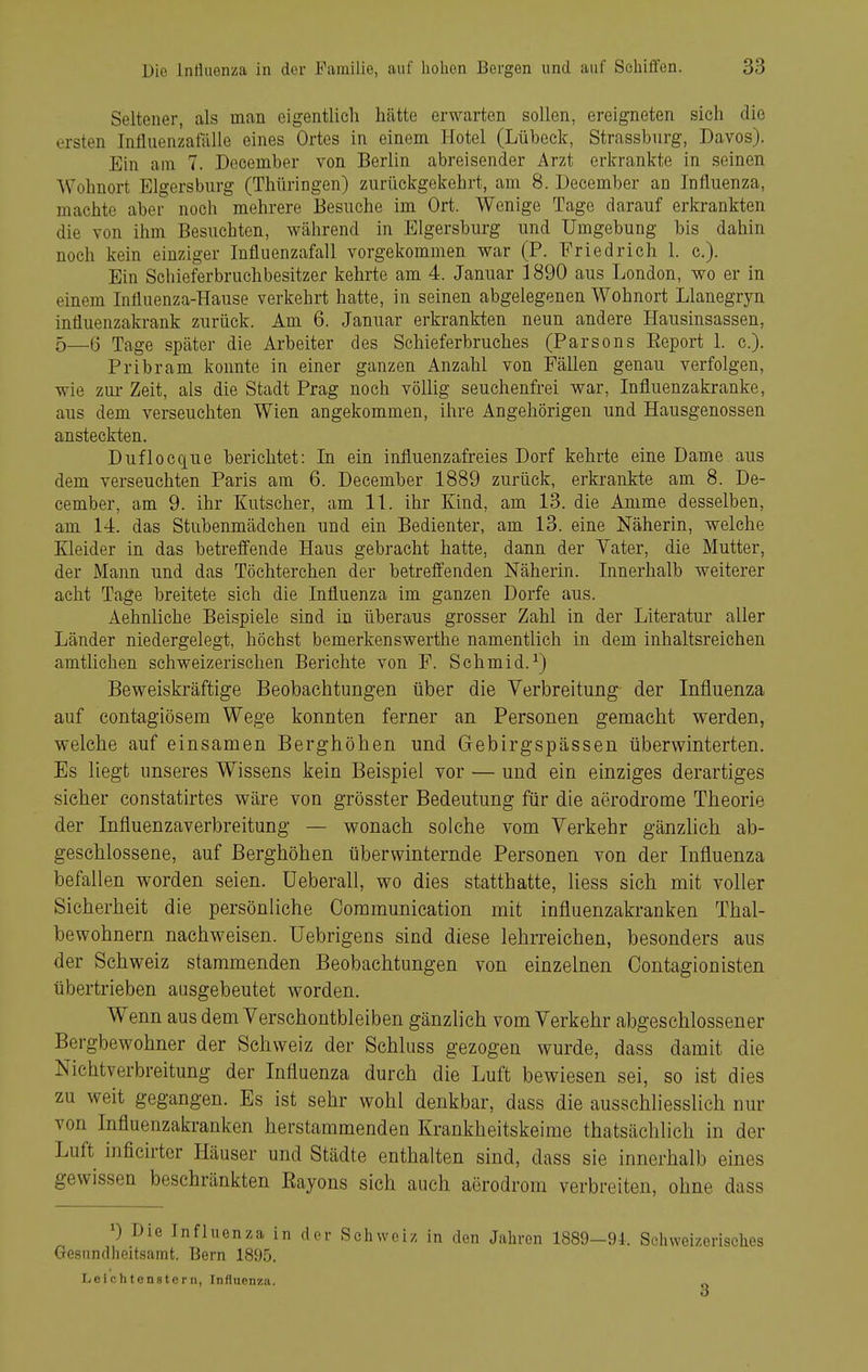 Seltener, als man eigentlich hätte erwarten sollen, ereigneten sich die ersten Intluenzatalle eines Ortes in einem Hotel (Lübeck, Strassburg, Bavos). Ein am 7. December von Berlin abreisender Arzt erkrankte in seinen A\'ohnort Elgersburg (Thüringen) zurückgekehrt, am 8. December an Influenza, machte aber noch mehrere Besuche im Ort. Wenige Tage darauf erkrankten die von ihm Besuchten, während in Elgersburg und Umgebung bis dahin noch kein einziger Influenzafall vorgekommen war (P. Friedrich 1. c). Ein Schieferbruchbesitzer kehrte am 4. Januar 1890 aus London, wo er in einem Influenza-Hause verkehrt hatte, in seinen abgelegenen Wohnort Llanegryn influenzakrank zurück. Am 6. Januar erkrankten neun andere Hausinsassen, 5—ö Tage später die Arbeiter des Schieferbruches (Parsons Eeport 1. c). Pribram konnte in einer ganzen Anzahl von Fällen genau verfolgen, wie zur Zeit, als die Stadt Prag noch völlig seuchenfrei war, Influenzakranke, aus dem verseuchten Wien angekommen, ihre Angehörigen und Hausgenossen ansteckten. Duflocque berichtet: In ein influenzafreies Dorf kehrte eine Dame aus dem verseuchten Paris am 6. December 1889 zurück, erkrankte am 8. De- cember, am 9. ihr Kutscher, am IL ihr Kind, am 13. die Amme desselben, am 14. das Stubenmädchen und ein Bedienter, am 13. eine Näherin, welche Kleider in das betreffende Haus gebracht hatte, dann der Yater, die Mutter, der Mann und das Töchterchen der betreffenden Näherin. Innerhalb weiterer acht Tage breitete sich die Influenza im ganzen Dorfe aus. Aehnliche Beispiele sind in überaus grosser Zahl in der Literatur aller Länder niedergelegt, höchst bemerkenswerthe namentlich in dem inhaltsreichen amtlichen schweizerischen Berichte von F. Schmid.^) Beweiskräftige Beobachtungen über die Verbreitung der Influenza auf contagiösem Wege konnten ferner an Personen gemacht werden, welche auf einsamen Berghöhen und Gebirgspässen überwinterten. Es liegt unseres Wissens kein Beispiel vor — und ein einziges derartiges sicher constatirtes wäre von grösster Bedeutung für die aerodrome Theorie der Influenzaverbreitung — wonach solche vom Verkehr gänzlich ab- geschlossene, auf Berghöhen überwinternde Personen von der Influenza befallen worden seien, üeberall, wo dies statthatte, liess sich mit voller Sicherheit die persönliche Ooramunieation mit influenzakranken Thal- bewohnern nachweisen. Uebrigens sind diese lehrreichen, besonders aus der Schweiz stammenden Beobachtungen von einzelnen Oontagionisten übertrieben aasgebeutet worden. Wenn aus dem Verschontbleiben gänzlich vom Verkehr abgeschlossener Bergbewohner der Schweiz der Schluss gezogen wurde, dass damit die Nichtverbreitung der Influenza durch die Luft bewiesen sei, so ist dies zu weit gegangen. Es ist sehr wohl denkbar, dass die ausschliesslich nur von Influenzakranken herstammenden Krankheitskeime thatsächlich in der Luft inficirtcr Häuser und Städte enthalten sind, dass sie innerhalb eines gewissen beschränkten Rayons sich auch aerodrom verbreiten, ohne dass *) Die Influenza in der Schwei/, in den Jahren 1889-94. Schweizerisclies Gesundheitsamt. Bern 1895. Leichtenstern, Influenza.