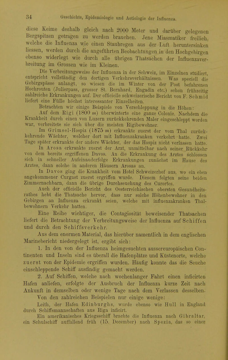 diese Keime deshalb gleich nach 2000 Meter und darüber gelegenen Bergspitzen getragen zu werden brauchen. Jene Miasmatiker freilieh, welche die Influenza wie einen Staubregen aus der Luft heruntersinken Hessen, werden durch die augeführten Beobachtungen in den Hochgebirgen ebenso widerlegt wie durch alle übrigen Thatsachen der Influenzaver- breitung im Grossen wie im Kleinen. Die Verbreitungsweiso der Influenza in der Scliweiz, im Einzelnen studiert, entspricht vollständig den dortigen Verkehrsverhältnissen. Was speciell die Gebirgspässe anlangt, so wiesen die im Winter von der Post befahrenen Hochrouten (Julierpass, grosser St. Bernhard, Engadin etc.) schon frühzeitig zahlreiche Erkrankungen auf. Der officielle schweizerische Bericht von F. Schmid liefert eine Fülle höchst interessanter Einzelheiten. Betrachten wir einige Beispiele von Verschleppung in die Höhen: Auf dem Eigi (1800 m) überwinterte eine ganze Colonie. Nachdem die Ei-ankheit durch einen von Luzern zurückkehrenden Maler eingeschleppt worden war, verbreitete sie sich über die meisten Eigibewohner. Im Grimsel-Hospiz (1875 m) erkrankte zuerst der vom Thal zurück- kehrende Wächter, welcher dort mit Influenzakranken verkehrt hatte. Zwei Tage später erkrankte der andere Wächter, der das Hospiz nicht verlassen hatte. In Arosa erkrankte zuerst der Arzt, unmittelbar nach seiner Eückkehr von dem bereits ergriffenen Daves. An die Erkrankung des Arztes schlössen sich in schneller Aufeinanderfolge Erkrankungen zunächst im Hause des Arztes, dann solche in anderen Häusern Arosas an. In Davos ging die Zi-ankheit vom Hotel Schweizerhof aus, wo ein eben angekommener Curgast zuerst ergriffen wurde. Diesem folgten seine beiden Zimmernachbarn, dann die übrige Durchseuchung des Curortes. Auch der officielle Bericht des Oesterreichischen obersten Gesundheits- rathes hebt die Thatsache hervor, dass nur solche Höhenbewohner in den Gebirgen an Influenza erkrankt seien, welche mit influenzakranken Thal- bewohnern Verkehr hatten. Eine Eeihe wichtiger, die Oontagiosität beweisender Thatsachen liefert die Betrachtung der Yerbreitungsweise der Infl.uenza auf Schiffen und durch den Schiffsverkehr. Aus dem enormen Material, das hierüber namentlich in dem englischen Marinebericht niedergelegt ist, ergibt sich: 1. In den von der Influenza heimgesuchten aussereuropäischen Con- tinenten und Inseln sind es überall die Hafenplätze und Küstenorte, welche zuerst von der Epidemie ergriffen wurden. Häufi.g konnte das die Seuche einschleppende Schiff ausfindig gemacht werden. 2. Auf Schiffen, welche nach wochenlanger Fahrt einen inficirten Hafen anliefen, erfolgte der Ausbruch der Influenza kurze Zeit nach Ankunft in demselben oder wenige Tage nach dem Verlassen desselben. Von den zahlreichen Beispielen nur einige wenige: Leith, der Hafen Edinburghs, wnrde ebenso wie Hull in England durch Schiffsmannschaften aus Eiga inficirt. Ein amerikanisches Kriegsschiff brachte die Influenza nach Gibraltar, ein Schulschiff auffallend früh (15. .December) nach Spezia, das so einer