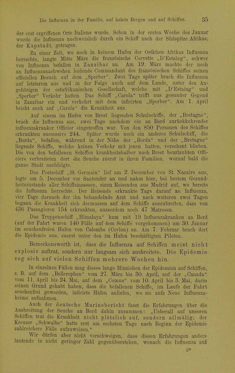 der erst ergriiienen Orte Italiens Aviirde. Schon in der ersten Woche des Januar wurde die Influenza nacliweislich dnrch ein Schilf nach der Südspitze Afrikas, der Kapstadt, getragen. Zu einer Zeit, wo noch in keinem Hafen der Ostküste Afrikas Influenza iierrschte, langte Mitte März die französische Corvette „D'Estaing, schwer von Influenza befallen in Zanzibar an. Am 19. März machte der noch an Influenzanachwehen leidende Commandant des französischen Schiffes seinen officiellen Besuch auf dem „Sperber. Zwei Tage später brach die Influenza auf letzterem aus und in der Folge auch auf dem Lande, unter den An- gehörigen der ostafrikanischen Gesellschaft, welche mit „D'Estaing und .,Sperber Verkehr hatten. Das Schiff „Carola trifft aus gesunder Gegend in Zanzibar ein und verkehrt mit dem inficirten „Sperber, Am 1. April bricht auch auf „Carola die Krankheit aus. Auf einem im Hafen von Brest liegenden Schulschiffe, der „Bretagne, brach die Lifluenza aus, zwei Tage nachdem ein an Bord zurückkehrender influenzakranker Offleier eingetroffen war. Von den 850 Personen des Schiffes erkrankten successive 244. Später wurde noch ein anderes Schulschiff, die „Borda, befallen, während in der Nähe der „Borda und der „Bretagne liegende Schiffe, welche keinen Verkehr mit jenen hatten, verschont blieben. Die von den befallenen Schiffen krankheitshalber nach Brest beurlaubten Offi- ciere verbreiteten dort die Seuche zuerst in ihren Familien, worauf bald die ganze Stadt nachfolgte. Das Postschiff „St. Germain lief am 2. December von St. Nazaire aus, legte am 5. December vor Santander an und nahm hier, bei bestem Gesund- heitszustande aller Schiffsinsassen, einen Eeisenden aus Madrid auf, wo bereits die Influenza herrschte. Der Eeisende erkrankte Tags darauf an Influenza, vier Tage darnach der ihn behandelnde Arzt und nach weiteren zwei Tagen begann die Krankheit sich dermassen auf dem Schiffe auszubreiten, dass von 436 Passagieren 154 erkrankten, ausserdem noch 47 Matrosen. Das Truppenschiff „Himalaya kam mit 19 Influenzakranken an Bord (auf der Fahrt waren 140 Fälle auf dem Schiffe vorgekommen) am 30. Januar im seuchenfreien Hafen von Colombo (Ceylon) an. Am 7. Februar brach dort die Epidemie aus, zuerst unter den im Hafen beschäftigten Piloten. Bemerkens Werth ist, dass die Influenza auf Schilfen meist nicht explosiv auftrat, sondern nur langsam sich ausbreitete. Die Epidemie zog sich auf vielen Schiffen mehrere Wochen hin. In einzelnen Fällen mag dieses lange Hinziehen der Epidemien auf Schiffen, z. B. auf dem „Bellerophon vom 27. März bis 30. April, auf der „Canada vom 11. April bis 24. Mai, auf dem „Comus vom 10. April bis 3. Mai, darin seinen Grund gehabt haben, dass die befallenen Schiffe, im Laufe der Fahrt seuchenfrei geworden, inficurte Häfen anliefen, wo sie aufs Neue Influenza- keime aufnahmen. Auch der deutsche Marinebericht fasst die Erfahrungen über die Ausbreitung der Seuche an Bord dahin zusammen: „Ueberall auf unseren Schiffen trat die Krankheit nicht plötzlich auf, sondern allmälig; der Kreuzer „Schwalbe hatte erst am sechsten Tage nach Beginn der Epidemie zahlreichere Fälle aufzuweisen. Wir dürfen aber nicht verschweigen, dass diesen Erfahrungen anders lautende in nicht geringer Zahl gegenüberstehen, wonach die Influenza auf 3*