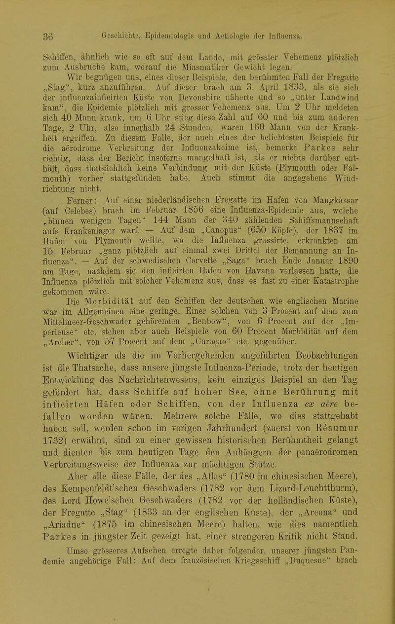 Schiffen, ähnlich wie so oft auf dem Lande, mit grösster Vehemenz plötzlich zum Aushruche kam, worauf die Miasmatilcer Gewicht legen. Wir begnügen uns, eines dieser Beispiele, den berühmten Fall der Fregatte „Stag, kurz anzuführen. Auf dieser brach am 3. April 1838, als sie sich der influenzainüeirten Küste von Devonshire näherte und so „unter Landwind kam, die Epidemie plötzlich mit grosser Vehemenz aus. Um 2 Uhr meldeten sich 40 Mann ki-ank, um 6 Uhr stieg diese Zahl auf 60 und bis zum anderen Tage, 2 Uhr, also innerhalb 24 Stunden, waren 160 Mann von der Krank- heit ergriffen. Zu diesem Falle, der auch eines der beliebtesten Beispiele für die aerodrome Verbreitung der Inliuenzakeime ist, bemerkt Parkes sehr richtig, dass der Bericht insoferne mangelhaft ist, als er nichts darüber ent- hält, dass thatsäehlich keine Verbindung mit der Küste (Plymouth oder Fal- mouth) vorher stattgefunden habe. Auch stimmt die angegebene Wind- richtung nicht. Ferner: Auf einer niederländischen Fregatte im Hafen von Mangkassar (auf Celebes) brach im Februar 1856 eine Influenza-Epidemie aus, welche „binnen wenigen Tagen 144 Mann der H4U zählenden Schiffsmannschaft aufs Krankenlager warf. — Auf dem „Oanopus (650 Köpfe), der 1837 im Hafen von Plymouth weilte, wo die Influenza grassirte, erkrankten am 15. Februar „ganz plötzlich auf einmal zwei Drittel der Bemannung an In- fluenza. — Auf der schwedischen Corvette „Saga brach Ende Januar 1890 am Tage, nachdem sie den infieirten Hafen von Havana verlassen hatte, die Influenza plötzlieh mit solcher Vehemenz aus, dass es fast zu einer Katastrophe gekommen wäre. Die Morbidität auf den Schiffen der deutsehen wie englischen Marine war im Allgemeinen eine geringe. Einer solchen von 3 Procent auf dem zum Mittelmeer-Geschwader gehörenden „Benbow, von 6 Procent auf der „Im- perieuse etc. stehen aber auch Beispiele von 60 Procent Morbidität auf dem „Archer, von 57 Procent auf dem „Cura^ao etc. gegenüber. Wichtiger als die im Vorhergehenden angeführten Beobachtungen ist die Thatsache, dass unsere jüngste Influenza-Periode, trotz der heutigen Entwicklung des Nachrichtenwesens, kein einziges Beispiel an den Tag gefördert hat, dass Schiffe auf hoher See, ohne Berührung mit infieirten Häfen oder Schiffen, von der Influenza ex aere be- fallen worden wären. Mehrere solche Fälle, wo dies stattgehabt haben soll, werden schon im vorigen Jahrhundert (zuerst von Eeaumur 1732) erwähnt, sind zu einer gewissen historischen Berühmtheit gelangt und dienten bis zum heutigen Tage den Anhängern der panaerodromen Verbreitungsweise der Influenza zur mächtigen Stütze. Aber alle diese Fälle, der des „Atlas (1780 im chinesischen Meere), des Kempenfeldt'schen Geschwaders (1782 vor dem Lizard-Leuchtthurm), des Lord Howe'schen Geschwaders (1782 vor der holländischen Küste), der Fregatte „Stag (1833 an der engUschen Küste), der „Arcona und „Ariadne (1875 im chinesischen Meere) halten, wie dies namentlich Parkes in jüngster Zeit gezeigt hat, einer strengeren Kritik nicht Stand. Umso grösseres Aufsehen erregte daher folgender, unserer jüngsten Pan- demie angehörige Fall: Auf dem französischen Kriegsschifl' „Duquesne brach