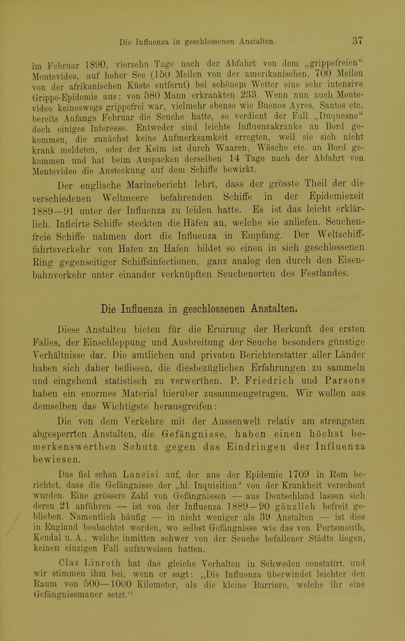 im Februar 1890, vierzehn Tage nach der Abfahrt von dem „grippefreien Montevideo, auf hoher See (15ü Meilen von der amerikanischen, 700 Meilen von der aft-ikanischen Küste entfernt) bei schönem Wetter eine sehr intensive Grippe-Epidemie aus; von 580 Mann erkrankten 233. Wenn nun auch Monte- video keineswegs grippefrei war, vielmehr ebenso wie Buenos Ayres, Santos etc. bereits Anfangs Februar die Seuche hatte, so verdient der Fall „Duquesne doch einiges Interesse. Entweder sind leichte Infiuenzakranke an Bord ge- kommen, die zunächst keine Aufmerksamkeit erregten, weil sie sich nicht krank meldeten, oder der Keim ist durch Waaren, Wäsche etc. an Bord ge- kommen und hat beim Auspacken derselben 14 Tage nach der Abfahrt von Montevideo die Ansteckung auf dem Schiffe bewirkt. Der englische Marinebericht lehrt, dass der grösste Theil der die verschiedenen Weltmeere befahrenden Schiffe in der Epidemiezeit ] 889—91 unter der Influenza zu leiden hatte. Es ist das leicht erklär- lich. Inficirte Schiffe steckten die Häfen an, welche sie anliefen. Seuchen- freie Schiffe nahmen dort die Influenza in Empfang. Der Weltschiff- fahrtsverkehr von Hafen zu Hafen bildet so einen in sich geschlossenen Eing gegenseitiger Schiffsinfectionen, ganz analog den durch den Eisen- bahnverkehr unter einander verknüpften Seuchenorten des Festlandes. Die Influenza in geschlossenen Anstalten. Diese Anstalten bieten für die Eruirung der Herkunft des ersten Falles, der Einschleppung und Ausbreitung der Seuche besonders günstige Verhältnisse dar. Die amtlichen und privaten Berichterstatter aller Länder haben sich daher beflissen, die diesbezüghchen Erfahrungen zu sammeln und eingehend statistisch zu verwerthen. P. Friedrich und Parsons haben ein enormes Material hierüber zusammengetragen. Wir wollen aus demselben das Wichtigste herausgreifen: Die von dem Verkehre mit der Aussenwelt relativ am strengsten abgesperrten Anstalten, die Gefängnisse, haben einen höchst be- merkenswerthen Schutz gegen das Eindringen der Influenza bewiesen. Das fiel schon Lancisi auf, der aus der Epidemie 1709 in Eom be- richtet, dass die Grefängnisse der „hl. Inquisition von der Krankheit verschont wurden. Eine grössere Zahl von Gefängnissen — aus Deutschland lassen sich deren 21 anführen — ist von der Influenza 1889—90 gänzlich befreit ge- bUeben. Namentlich häufig — in nicht weniger als 39 Anstalten — ist dies in England beobachtet worden, wo selbst Gefängnisse wie das von Portsmoutli, Kendalu. A., welche inmitten schwer von der Seuche befallener Städte liegen, keinen einzigen Fall aufzuweisen hatten. Glas liinroth hat das gleiche Verhalten in Schweden constatirt. und wir stimmen ihm bei, wenn er sagt: ,,Die Influenza überwindet leichter den Eaum von 500—lOUO Kilometer, als die kleine Barriere, welche ihr eine Gefängnissmauer setzt.