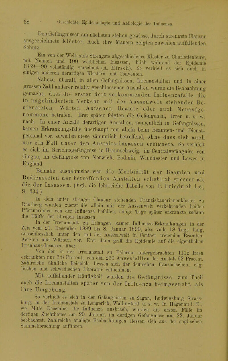 Den Gefängnissen cam nächsten stehen gewisse, durch strengste Olausur ausgezeichnete Klöster. Auch ihre Mauern zeigten zuweilen auffallenden Schutz. Ein von der Welt aufs Strengste abgeschiedenes Kloster zu Charlottenburg, mit Nonnen und 100 weiblichen Insassen, blieb während der Epidemie 1889—90 vollständig verschont (A. Hirsch). So verhielt es sich auch in einigen anderen derartigen Klöstern und Conventen. Nahezu üherall, in allen Gefängnissen, Irrenanstalten und in einer grossen Zahl anderer relativ geschlossener Anstalten wurde die Beobachtung gemacht, dass die ersten dort vorkommenden Influenzafälle die in ungehindertem Verkehr mit der Aussenwelt stehenden Be- diensteten, Wärter, Aufseher, Beamte oder auch Neuaufge- nommene betrafen. Erst später folgten die Gefangenen, Irren u. s. w. nach. In einer Anzahl derartiger Anstalten, namentlich in Gefängnissen, kamen Erkrankungsfälle überhaupt nur allein beim Beamten- und Dienst- personal vor, zuweilen diese sämmtlich betreffend, ohne dass sich auch nur ein Fall unter den Austalts-Insassen ereignete. So verhielt es sich im Gerichtsgefängniss in Braunschweig, im Oentralgefängniss von Glogau, im Gefängniss von Norwich, Bodmin, Winchester und Lewes in England. Beinahe ausnahmslos war die Morbidität der Beamten und Bediensteten der betreffenden Anstalten erheblich grösser als die der Insassen. (Vgl. die lehrreiche Tabelle von P. Friedrich 1 c S. 234) In dem unter strenger Clausur stehenden Franziskanerinnenkloster zu Reutberg wurden zuerst die allein mit der Aussenwelt verkehrenden beiden Pförtnerinnen von der Influenza befallen, einige Tage später erkrankte sodann die Hälfte der übrigen Insassen. In der Irrenanstalt zu Erlangen kamen Influenza-Erkrankungen m der Zeit vom 21. December 1889 bis 8. Januar 1890, also volle 18 Tage lang, ausschliessheh unter den mit der Aussenwelt in Contact tretenden Beamten,' Aerzten und Wärtern vor. Erst dann griff die Epidemie auf die eigenthchen Irrenhaus-Insassen über. Von den in der Irrenanstalt zu Palermo untergebrachten 1112 Irren erkrankten nur 7-8 Procent, von den 260 Angestellten der Anstalt 62 Proeent. Zahlreiche ähnliche Beispiele Hessen sich der deutschen, französischen, eng- lischen und schwedischen Literatur entnehmen. Mit auffallender Häufigkeit wurden die Gefängnisse, zum Theil auch die Irrenanstalten später von der Influenza heimgesucht, als ihre Umgebung. So verhielt es sich in den Gefängnissen zu Sagau, Ludwigsburg, Strass- burg, in der Irrenanstalt zu Lengerich, WaUingford u. s. w. In Hagenau i. E., wo Mitte December die Influenza ausbrach, wurden die ersten Fälle im' dortigen Zuchthause am 20. Januar, im dortigen Gefängnisse am 22. Januar beobachtet. Zahlreiche analoge Beobachtungen Hessen sieh aus der englischen Sammelforschung anführen.