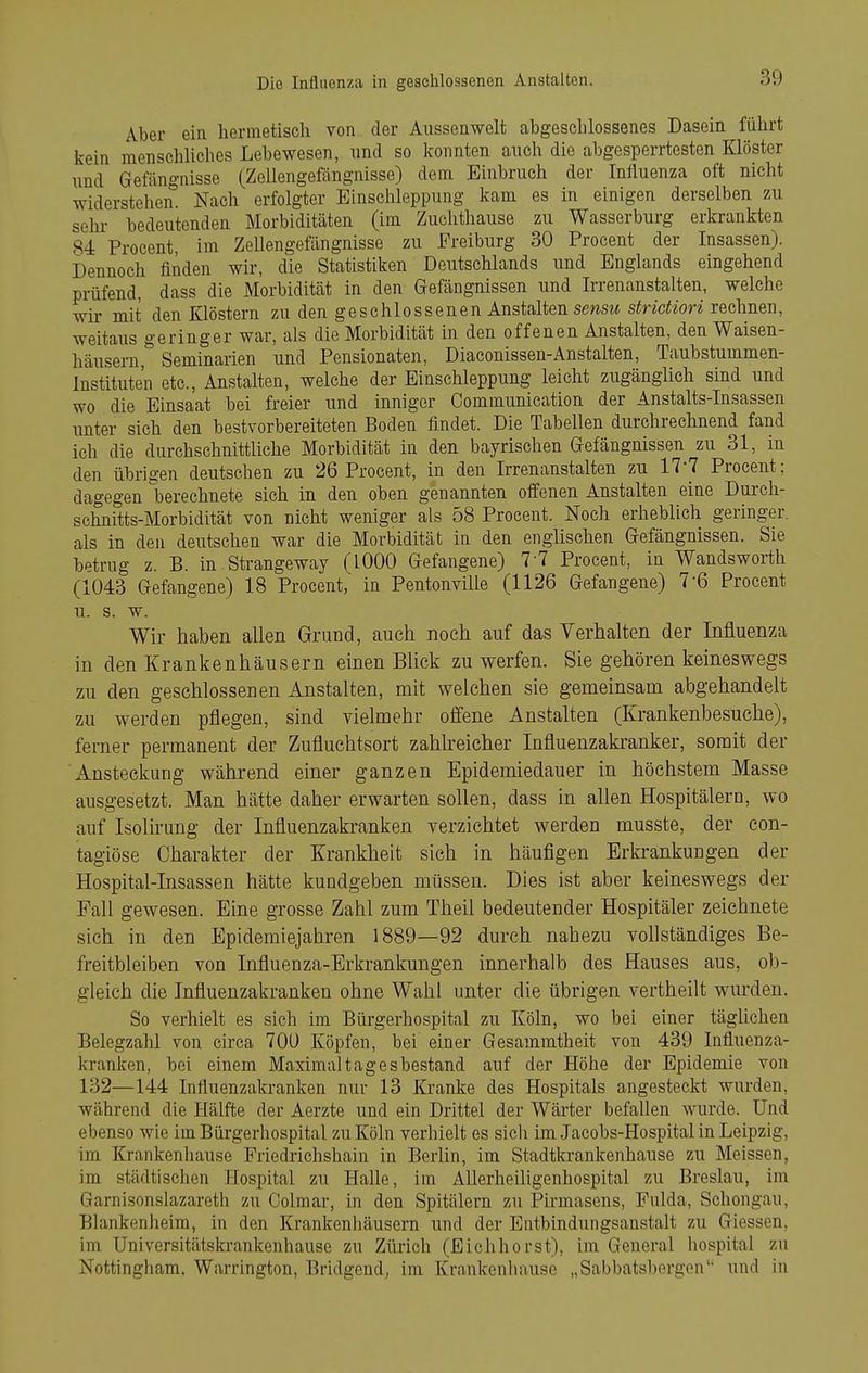 Aber ein hermetisch von der Aiissenwelt abgeschlossenes Dasein führt kein menschUches Lebewesen, nnd so konnten anch die abgesperrtesten Klöster und Gefängnisse (Zellengefängnisse) dem Einbruch der Influenza oft nicht widerstehen. Nach erfolgter Einschleppung kam es in einigen derselben zu sehr- bedeutenden Morbiditäten (im Zuclithause zu Wasserburg erkrankten 84 Procent, im Zellengefängnisse zu Freiburg 30 Procent der Insassen). Dennoch finden wir, die Statistiken Deutschlands und Englands eingehend prüfend, dass die Morbidität in den Gefängnissen und Irrenanstalten, welche wir mit den Klöstern zu den geschlossenen Anstalten smm sfrictiori rechnen, weitaus geringer war, als die Morbidität in den offenen Anstalten, den Waisen- häusern,^ Seminarien und Pensionaten, Diaconissen-Anstalten, Taubstummen- Instituten etc., Anstalten, welche der Einschleppung leicht zugänglich sind und wo die Einsaat hei freier und inniger Communication der Anstalts-Insassen unter sich den bestvorbereiteten Boden findet. Die Tabellen durchrechnend fand ich die durchschnittliche Morbidität in den bayrischen Gefängnissen zu 31, in den übrigen deutschen zu 26 Procent, in den Irrenanstalten zu 17-7 Procent; dagegen berechnete sich in den oben genannten offenen Anstalten eine Durch- schnitts-Morbidität von nicht weniger als 58 Procent. Noch erheblich geringer, als in den deutschen war die Morbidität in den englischen Gefängnissen. Sie betrug z. B. in Strangeway (1000 Gefangene) 7-7 Procent, in Wandsworth (1043 Gefangene) 18 Procent, in Pentonville (1126 Gefangene) 7-6 Procent u. s. w. Wir haben allen Grund, auch noch auf das Verhalten der Influenza in den Krankenhäusern einen Blick zuwerfen. Sie gehören keineswegs zu den geschlossenen Anstalten, mit welchen sie gemeinsam abgehandelt zu werden pflegen, sind vielmehr offene Anstalten (Krankenbesuche), ferner permanent der Zufluchtsort zahlreicher Influenzakranker, somit der Ansteckung während einer ganzen Epidemiedauer in höchstem Masse ausgesetzt. Man hätte daher erwarten sollen, dass in allen Hospitälern, wo auf Isolirung der Influenzakranken verzichtet werden musste, der con- tagiöse Charakter der Krankheit sich in häufigen Erkrankungen der Hospital-Insassen hätte kundgeben müssen. Dies ist aber keineswegs der Fall gewesen. Eine grosse Zahl zum Theil bedeutender Hospitäler zeichnete sich in den Bpidemiejahren 1889—92 durch nahezu vollständiges Be- freitbleiben von Influenza-Erkrankungen innerhalb des Hauses aus, ob- gleich die Influenzakranken ohne Wahl unter die übrigen vertheilt wurden. So verhielt es sich im Bürgerhospital zu Köln, wo bei einer täglichen Belegzahl von circa 7OD Köpfen, bei einer Gesammtheit von 439 Influenza- kranken, bei einem Maximaltagesbestand auf der Höhe der Epidemie von 132—144 Influenzakranken nur 13 Kranke des Hospitals angesteckt wurden, während die Hälfte der Aerzte und ein Drittel der Wärter befallen wurde. Und ebenso wie im Bürgerhospital zu Köln verhielt es sich im Jacobs-Hospital in Leipzig, im Krankenhause Friedrichshain in Berlin, im Stadtkrankenhause zu Meissen, im städtischen Hospital zu Halle, im Allerheiligenhospital zu Breslau, im Garnisonslazareth zu Colmar, in den Spitälern zu Pirmasens, Fulda, Schongau, Blankenheim, in den Krankenhäusern und der Entbindungsanstalt zu Glessen, im Universitätskrankenhause zu Zürich (Eichhorst), im General hospital zu Nottingham, Warrington, Bridgcnd^ im Krankenhause „Sabbatsbergen'' und in