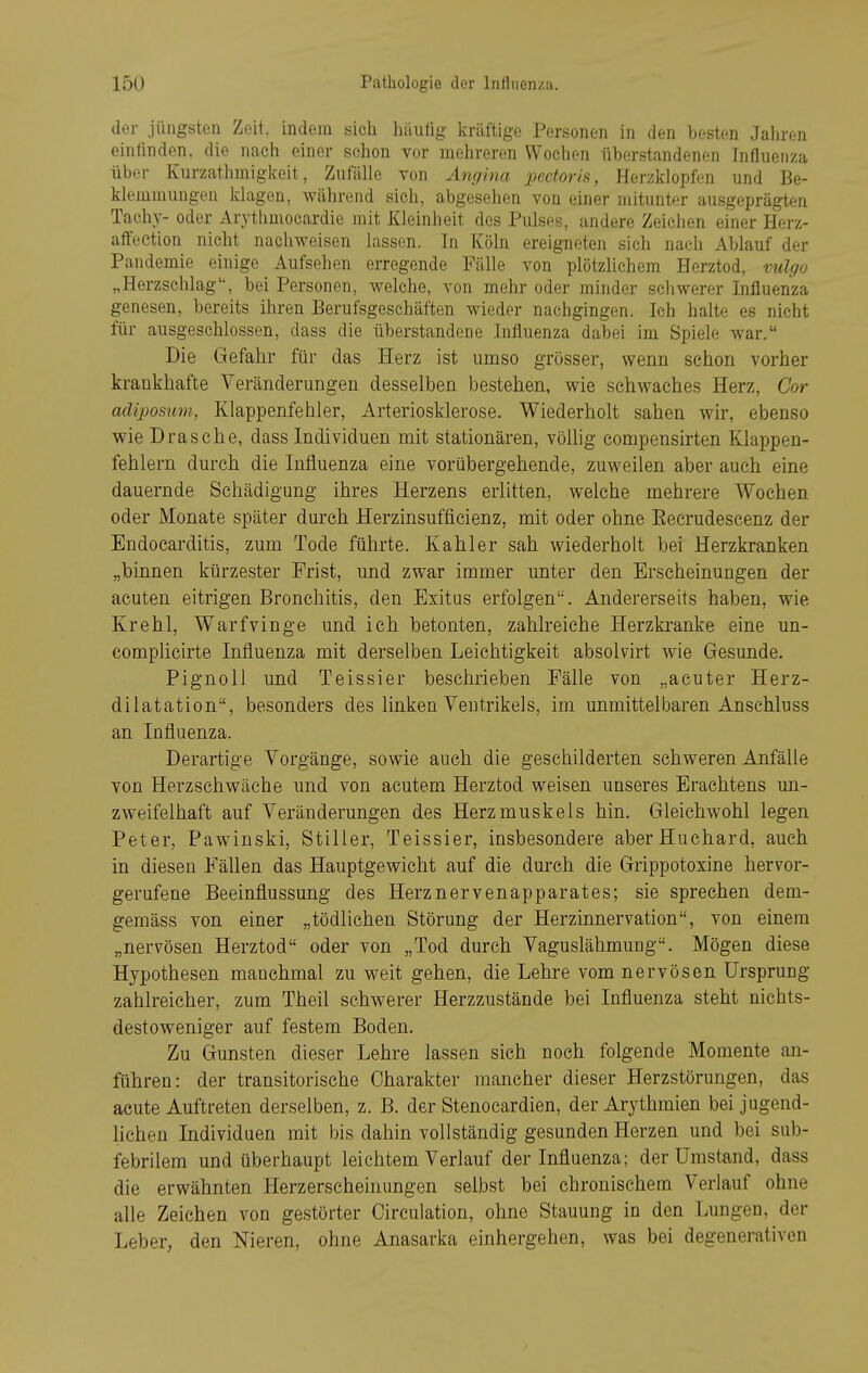 der jüngsten Zeit, indem sieh häufig kräftige Personen in den besten Jahren einlinden, die nach einer schon vor mehreren Wochen iiberstandenen Influenza über Kurzathmiglceit, Zufälle von Amjina ])ectoris, Herzklopfen und Be- klemmungen klagen, während sich, abgesehen von einer mitunter ausgeprägten Tach.v- oder Arythmocardie mit Kleinheit des Pulses, andere Zeichen einer Herz- affeetion nicht nachweisen lassen. In Köln ereigneten sich nach Ablauf der Pandemie einige Aufsehen erregende Fälle von plötzlichem Herztod, vulgo „Herzschlag'', bei Personen, welche, von mehr oder minder schwerer Influenza genesen, bereits ihren Berufsgeschäften wieder nachgingen. Ich halte es nicht für ausgeschlossen, dass die überstandene Influenza dabei im Spiele war. Die Gefahr für das Herz ist umso grosser, wenn schon vorher krankhafte Veränderungen desselben bestehen, wie schwaches Herz, Cor adiposum, Klappenfehler, Arteriosklerose. Wiederholt sahen wir, ebenso wie Dräsche, dass Individuen mit stationären, vöUig compensirten Klappen- fehlern durch die Influenza eine vorübergehende, zuweilen aber auch eine dauernde Schädigung ihres Herzens erlitten, welche mehrere Wochen oder Monate später durch Herzinsufficienz, mit oder ohne Kecrudescenz der Endocarditis, zum Tode führte. Kahler sah wiederholt bei Herzkranken „binnen kürzester Frist, und zwar immer unter den Erscheinungen der acuten eitrigen Bronchitis, den Exitus erfolgen. Andererseits haben, wie Krehl, Warfvinge und ich betonten, zahlreiche Herzkranke eine un- complicirte Influenza mit derselben Leichtigkeit absolvirt wie Gesunde. PignoU und Teissier beschrieben Fälle von „acuter Herz- dilatation, besonders des linken Ventrikels, im unmittelbaren Anschluss an Influenza. Derartige Vorgänge, sowie auch die geschilderten schweren Anfälle von Herzschwäche und von acutem Herztod weisen unseres Erachtens un- zweifelhaft auf Veränderungen des Herzmuskels hin. Gleichwohl legen Peter, Pawinski, Stiller, Teissier, insbesondere aberHuchard, auch in diesen Fällen das Hauptgewicht auf die durch die Grippotoxine hervor- gerufene Beeinflussung des Herznervenapparates; sie sprechen dem- gemäss von einer „tödlichen Störung der Herzinnervation, von einem „nervösen Herztod oder von „Tod durch Vaguslähmung. Mögen diese Hypothesen manchmal zu weit gehen, die Lehre vom nervösen Ursprung zahlreicher, zum Theil schwerer Herzzustände bei Influenza steht nichts- destoweniger auf festem Boden. Zu Gunsten dieser Lehre lassen sich noch folgende Momente an- führen: der transitorische Charakter mancher dieser Herzstörungen, das acute Auftreten derselben, z. B. der Stenocardien, der Arythmien bei jugend- lichen Individuen mit bis dahin vollständig gesunden Herzen und bei sub- febrilem und überhaupt leichtem Verlauf der Influenza; der Umstand, dass die erwähnten Herzerscheinungen selbst bei chronischem Verlauf ohne alle Zeichen von gestörter Circulation, ohne Stauung in den Lungen, der Leber, den Nieren, ohne Anasarka einhergehen, was bei degenerativen