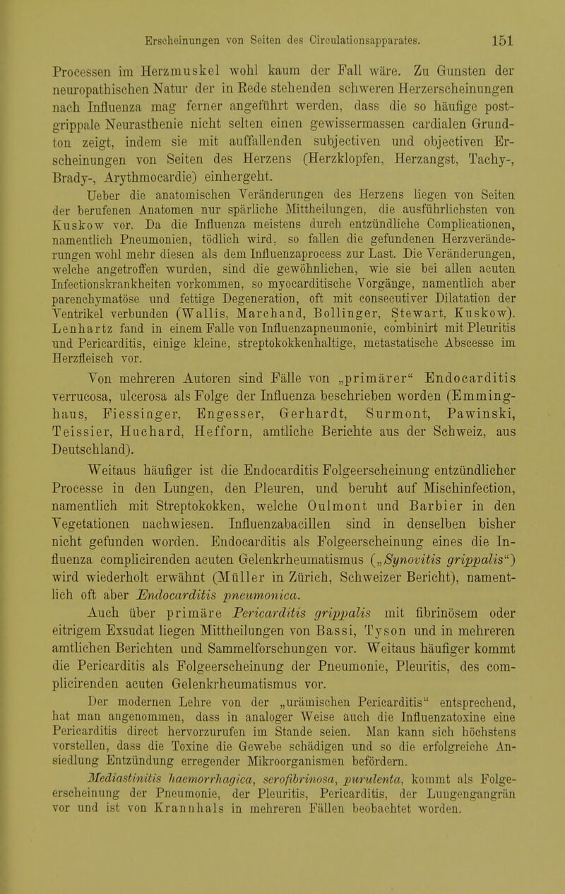 Processen im Herzmuskel wohl kaum der Fall wäre. Zu Gunsten der neuropathischen Natur der in Rede stehenden schweren Herzerscheinnngen nach Influenza mag ferner angeführt werden, dass die so häufige post- grippale Neurasthenie nicht selten einen gewissermassen cardialen Grund- ton zeigt, indem sie mit auffallenden subjectiven und objectiven Er- scheinungen von Seiten des Herzens (Herzklopfen, Herzangst, Taehy-, Brady-, Arythmocardie) einhergeht. lieber die anatomischen Veränderungen des Herzens Hegen von Seiten der berufenen Anatomen nur spärliche Mittheilungen, die ausführlicbsten von Kuskow vor. Da die Influenza meistens durch entzündliche Complicationen, namentlich Pneumonien, tödlich wird, so fallen die gefundenen Herz Verände- rungen wohl mehr diesen als dem Influenzaprocess zur Last. Die Veränderungen, welche angetroffen wurden, sind die gewöhnlichen, wie sie bei allen acuten Infectionskrankheiten vorkommen, so myocarditische Vorgänge, namentlich aber parenchymatöse und fettige Degeneration, oft mit consecutiver Dilatation der Ventrikel verbunden (Wallis, Marchand, Bollinger, Stewart, Kuskow). Lenhartz fand in einem Falle von Influenzapneumonie, combinirt mit Pleuritis und Pericarditis, einige kleine, streptokokkenhaltige, metastatische Abscesse im Herzfleisch vor. Von mehreren Autoren sind Fälle von „primärer Endocarditis verrucosa, ulcerosa als Folge der Influenza beschrieben worden (Emming- haus, Fiessinger, Engesser, Gerhardt, Surmont, Pawinski, Teissier, Huchard, Hefforn, amtliche Berichte aus der Schweiz, aus Deutschland). Weitaus häufiger ist die Endocarditis Folgeerscheinung entzündlicher Processe in den Lungen, den Pleuren, und beruht auf Mischinfection, namentlich mit Streptokokken, welche Oulmont und Barbier in den Vegetationen nachwiesen. Influenzabacillen sind in denselben bisher nicht gefunden worden. Endocarditis als Folgeerscheinung eines die In- fluenza complicirenden acuten Gelenkrheumatismus {„Synovitis grippalis'') wird wiederholt erwähnt (Müller in Zürich, Schweizer Bericht), nament- lich oft aber Endocarditis pneumonica. Auch über primäre Pericarditis grippalis mit fibrinösem oder eitrigem Exsudat liegen Mittheilungen von Bassi, Tyson und in mehreren amtlichen Berichten und Sammelforschungen vor. Weitaus häufiger kommt die Pericarditis als Folgeerscheinung der Pneumonie, Pleuritis, des com- plicirenden acuten Gelenkrheumatismus vor. Der modernen Lehre von der „urämischen Pericarditis entsprechend, hat man angenommen, dass in analoger Weise auch die Influenzatoxine eine Pericarditis direct hervorzurufen im Stande seien. Man kann sich höchstens vorstellen, dass die Toxine die Gewebe schädigen und so die erfolgreiche An- siedlung Entzündung erregender Mikroorganismen befördern. Mediastinitis Jiaemorrhagica, serofibrinosa, purulenta, kommt als Folge- erscheinung der Pneumonie, der Pleuritis, Pericarditis, der Lungengangrän vor und ist von Krannhals in mehreren Fällen beobachtet worden.