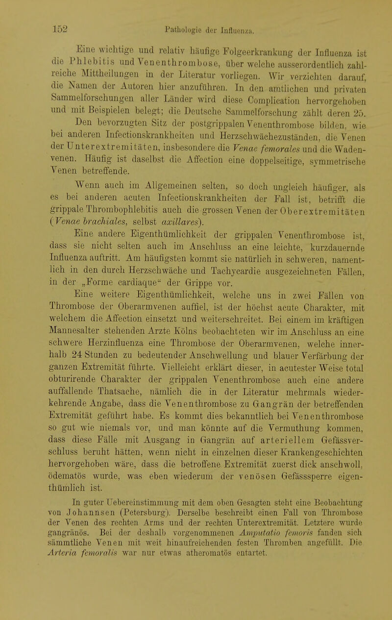 Eine wichtigo und relativ häufige Folgeerkrankung der Influenza ist die Phlebitis und Venenthrombose, über welche ausserordentlich zahl- reiche Mittheilungen in der Literatur vorliegen. Wir verzichten darauf, die Namen der Autoren hier anzuführen. In den amtlichen und privaten Sammelforschungen aller Länder wird diese Complication hervorgehoben und mit Beispielen belegt; die Deutsche Sammelforschung zählt deren 25. Den bevorzugten Sitz der postgrippalen Venenthrombose bilden, wie bei anderen Infectionskrankheiten und Herzschwächezuständen, die Venen der Unterextremitäten, insbesondere die Venae femorales und die Waden- venen. Häufig ist daselbst die Affection eine doppelseitige, symmetrische Venen betreffende. Wenn auch im Allgemeinen selten, so doch ungleich häufiger, als es bei anderen acuten Infectionskrankheiten der Fall ist, betrifft die grippale Thrombophlebitis auch die grossen Venen der Oberextremitäteu (Venae brachiales, selbst axillares). Eine andere Eigenthümlichkeit der grippalen Venenthrombose ist, dass sie nicht selten auch im Anschluss an eine leichte, kurzdauernde Influenza auftritt. Am häufigsten kommt sie natürlich in schweren, nament- lich in den durch Herzschwäche und Tachycarclie ausgezeichneten Fällen, in der „Forme cardiaque der Grippe vor. Eine weitere Eigenthümlichkeit, welche uns in zwei Fällen von Thrombose der Oberarmvenen auffiel, ist der höchst acute Charakter, mit welchem die Affection einsetzt und weiterschreitet. Bei einem im kräftigen Mannesalter stehenden Arzte Kölns beobachteten wir im Anschluss an eine schwere Herzinfluenza eine Thrombose der Oberarmvenen, welche inner- halb 24 Stunden zu bedeutender Anschwellung und blauer Verfärbung der ganzen Extremität führte. Vielleicht erklärt dieser, in acutester Weise total obturirende Charakter der grippalen Venenthrombose auch eine andere auffallende Thatsache, nämlich die in der Literatur mehrmals wieder- kehrende Angabe, dass die Venenthrombose zu Gangrän der betreffenden Extremität geführt habe. Es kommt dies bekanntlich bei Venenthrombose so gut wie niemals vor, und man könnte auf die Vermuthung kommen, dass diese Fälle mit Ausgang in Gangrän auf arteriellem Gefässver- schluss beruht hätten, wenn nicht in einzelnen dieser Krankengeschichten hervorgehoben wäre, dass die betroffene Extremität zuerst dick anschwoll, ödematös wurde, was eben wiederum der venösen Gefässsperre eigen- thümlich ist. In guter Uebereinstimmung mit dem oben Gesagten steht eine Beobachtung von Johannsen (Petersburg). Derselbe beschreibt einen Fall von Thrombose der Venen des rechten Arms und der rechten Unterextremität. Letztere wurde gangränös. Bei der deshalb vorgenommenen Am/putatio femoris fanden sich sämmtliche Venen mit weit hinaufreichenden festen Tliromben angefüllt. Die Arteria fenioroUs war nur etwas atheromatös entartet.