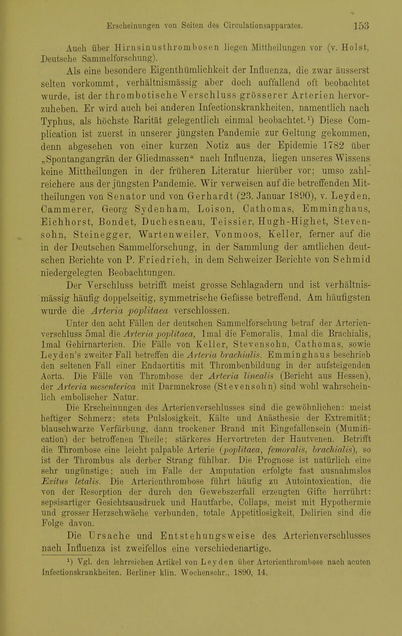 Auch über Hirnsinustlirombosen liegen Mittheilungen vor (v. Holst, Deutsche Sammelforschung). Als eine besondere Eigenthüinlichkeit der Influenza, die zwar äusserst selten vorkommt, verhältnismässig aber doch auffallend oft beobachtet wurde, ist der thrombotische Verschluss grösserer Arterien hervor- zuheben. Er wird auch, bei anderen Infectionskrankheiten, namentlich nach Typhus, als höchste Earität gelegentlich einmal beobachtet.^) Diese Oom- plication ist zuerst in unserer jüngsten Pandemie zur Geltung gekommen, denn abgesehen von einer kurzen Notiz aus der Epidemie 1782 über „Spontangangrän der Gliedmassen nach Influenza, liegen unseres Wissens keine Mittheilungen in der früheren Literatur hierüber vor; umso zahl- reichere aus der jüngsten Pandemie. Wir verweisen auf die betreffenden Mit- theilungen von Senator und von Gerhardt (23. Januar 1890), v. Leyden, Oammerer, Georg Sydenham, Loison, Oathomas, Emminghaus, Eichhorst, Bondet, Duchesneau, Teissier, Hugh-Highet, Steven- sohn, Steinegger, Wartenweiler, Vonmoos, Keller, ferner auf die in der Deutschen Sammelforschung, in der Sammlung der amtlichen deut- schen Berichte von P. Friedrieh, in dem Schweizer Berichte von Schmid niedergelegten Beobachtungen. Der Verschluss betrifft meist grosse Schlagadern und ist verhältnis- mässig häufig doppelseitig, symmetrische Gefässe betreffend. Am häufigsten wurde die Ärteria poplitaea verschlossen. Unter den acht Fällen der deutschen Sammelforschung betraf der Arterien- ^eischluss bmal die Arteria 2^oj)litaea, Imal die Femorahs, 1 mal die Brachialis, Imal Grehirnarterien. Die Fälle von Keller, Stevensohn, Oathomas, sowie Leyden's zweiter Fall betreffen die Arteria brachialis. Emminghaus beschrieb den seltenen Fall einer Endaortitis mit Thrombenbildung in der aufsteigenden Aorta. Die Fälle von Thrombose der Arteria linealis (Bericht aus Hessen), der Arteria mesenterica mit Darmnekrose (Stevensohn) sind wohl wahrschein- lich embolischer Natur. Die Erscheinungen des Arterienverschlusses sind die gewöhnlichen: meist heftiger Schmerz; stets Pulslosigkeit, Kälte und Anästhesie der Extremität; blauschwarze Verfärbung, dann trockener Brand mit Eingefallensein (Mumiti- cation) der betroffenen Theile; stärkeres Hervorti-eten der Hautvenen. Betrifft die Thrombose eine leicht palpable Arterie {poplitaea, femoralis, hracliialis), so ist der Thrombus als derber Strang fühlbar. Die Prognose ist natürhch eine sehr ungünstige; auch im Falle der Amputation erfolgte fast ausnahmslos Exitus letalis. Die Arterienthrombose führt häufig zu Autointoxication, die von der Eesorption der durch den Grewebszerfall erzeugten Gifte herrührt: sepsisartiger Gesichtsausdruck und Hautfarbe, CoUaps, meist mit Hypothermie und grosser Herzschwäche verbunden, totale Appetitlosigkeit, Delirien sind die Folge davon. Die ürsache und Entstehungsweise des Arterienverschlusses nach Influenza ist zweifellos eine verschiedenartige. ^) Vgl. den lehrreichen Artikel von Leyden über Arterienthrombose nach acuten Infectionskrankheiten. BerUner klin. Woehensehr., 1890, 14.