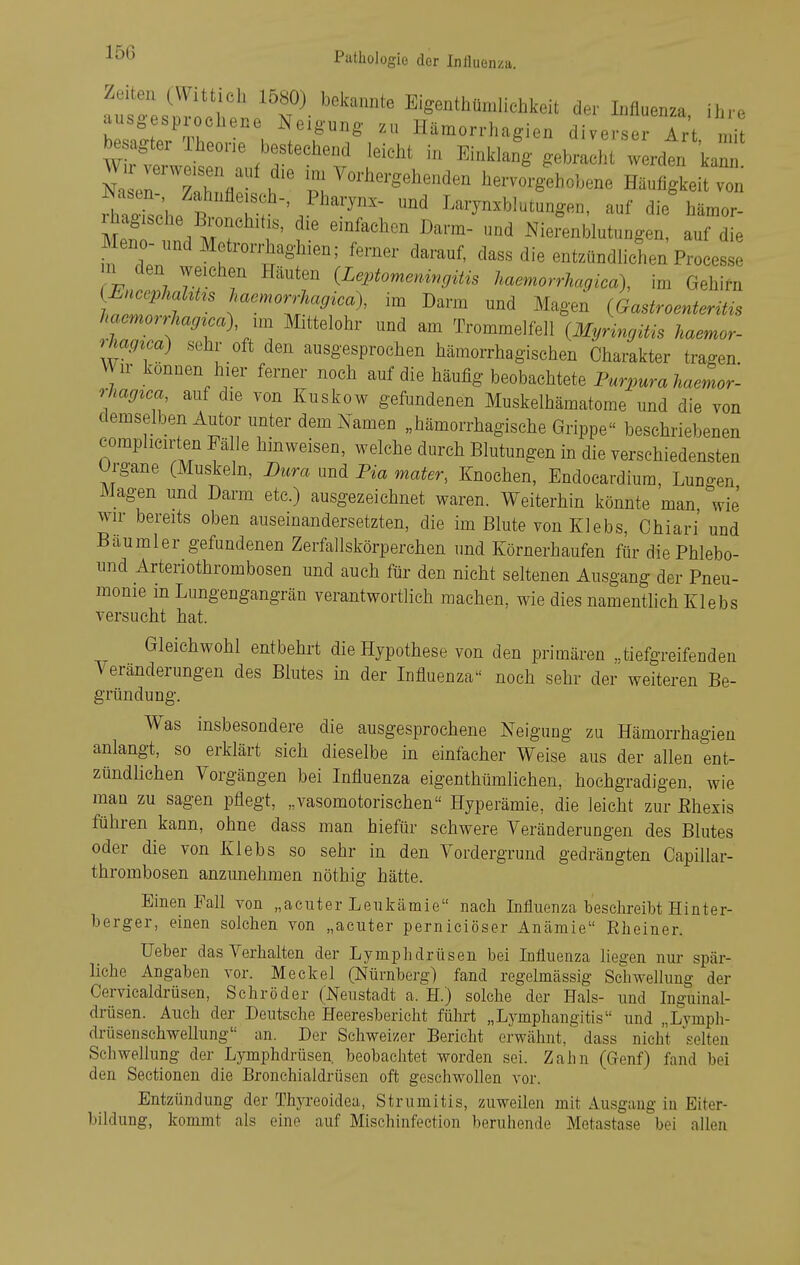 Zeiten (VVittich 1580) bekannte Eigenthümliehkeit der Influenza ihre ausgesprochene Neigung zu Hämorrhagien diverse Ir't „ i wHllTlf^rn^ l:''''« -^^^ NaLn Zahnfl i ^--^^^'gehenden hervorgehobene Häufigkeit von iht2;h/J^ f^.^^^ Larynxblutungen, auf die hämor- Mpf . M ? ''^^'^^'^ Nierenblutungen, auf die Meno undMoirorrhaghien; ferner darauf, dass die entzündhchen Processe m den weichen Häuten (Leptomeningitis haemorrhagica), im Gehirn Inl f ^^^!^orrhagica\ im Darm und Magen {Gastroenteritis liaernorrhag^ca) Mittelohr und am Trommelfell {^Myringitis haemor- rhag^ca) sehr oft den ausgesprochen hämorrhagischen Charakter tragen. Wn- konuen hier ferner noch auf die häufig beobachtete Purpura haemor- rhagica auf die von Kuskow gefundenen Muskelhämatome und die von demselben Autor unter dem Namen „hämorrhagische Grippe beschriebenen comphcirten Fälle hinweisen, welche durch Blutungen in die verschiedensten Organe (Muskeln, Dura und Tia mater, Knochen, Endocardiura, Luno-en Magen und Darm etc.) ausgezeichnet waren. Weiterhin könnte man wie wir bereits oben auseinandersetzten, die im Blute von Klebs, Chiari und Baumler gefundenen Zerfallskörperehen und Körnerhaufen für diePhlebo- und Arteriothrombosen und auch für den nicht seltenen Ausgang der Pneu- monie m Lungengangrän verantwortlich machen, wie dies namentlich Klebs versucht hat. Gleichwohl entbehrt die Hypothese von den primären tiefgreifenden Veränderungen des Blutes in der Influenza noch sehr der weiteren Be- gründung. Was insbesondere die ausgesprochene Neigung zu Hämorrhagien anlangt, so erklärt sich dieselbe in einfacher Weise aus der allen ent- zündlichen Vorgängen bei Influenza eigenthümlichen, hochgradigen, wie man zu sagen pflegt, „vasomotorischen Hyperämie, die leicht zur Ehexis führen kann, ohne dass man hiefür schwere Veränderungen des Blutes oder die von Klebs so sehr in den Vordergrund gedrängten Capillar- thrombosen anzunehmen nöthig hätte. Einen Fall von „acuter Leukämie nach Influenza besclireibt Hinter- berger, einen solchen von „acuter perniciöser Anämie Rlieiner. lieber das Verhalten der Lymphdrüsen bei Influenza liegen nur spär- liche Angaben vor. Meckel (Nürnberg) fand regelmässig Schwellung der Cervicaldrüsen, Schröder (Neustadt a. H.) solche der Hals- und Inguinal- drüsen. Auch der Deutsche Heeresbericht führt „Lymphangitis und „Lymph- drüsenschwellung an. Der Schweizer Bericht erwähnt, dass nicht V.elteu Schwellung der Lymphdrüsen, beobachtet worden sei. Zahn (Grenf) fand bei den Sectionen die Bronchialdrüsen oft geschwollen vor. Entzündung der Thyreoidea, Strumitis, zuweilen mit Ausgang iu Eiter- bildung, kommt als eine auf Mischinfeetion beruhende Metastase bei allen